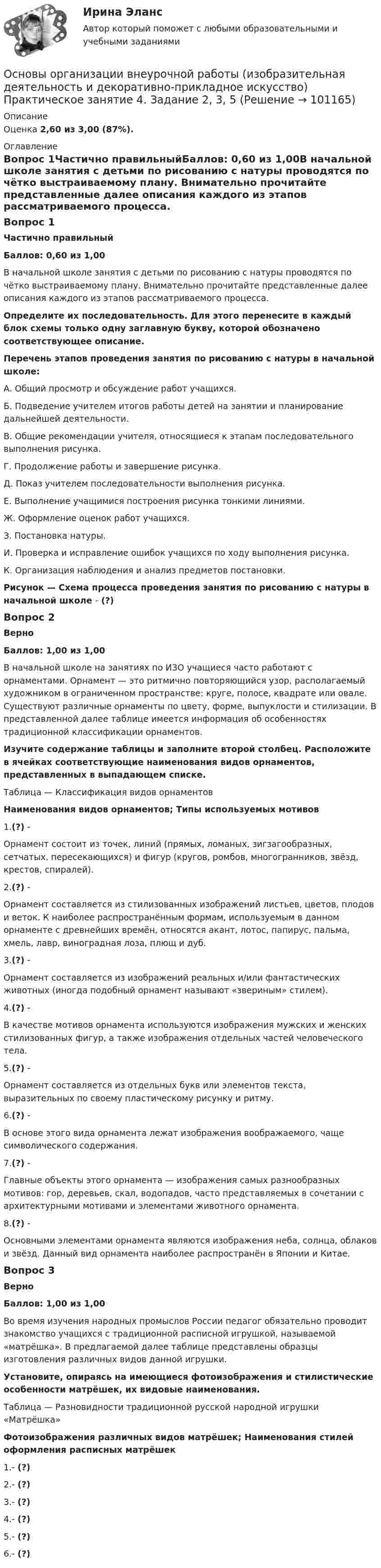      
            Описание
            Оценка 2,60 из 3,00 (87%). 
            Оглавление
            Вопрос 1Частично правильныйБаллов: 0,60 из 1,00В начальной школе занятия с детьми по рисованию с натуры проводятся по чётко выстраиваемому плану. Внимательно прочитайте представленные далее описания каждого из этапов рассматриваемого процесса. Определите их последовательность. Для этого перенесите в каждый блок схемы только одну заглавную букву, которой обозначено соответствующее описание.Перечень этапов проведения занятия по рисованию с натуры в начальной школе:А. Общий просмотр и обсуждение работ учащихся.Б.  Подведение учителем итогов работы детей на занятии и планирование дальнейшей деятельности.В. Общие рекомендации учителя, относящиеся к этапам последовательного выполнения рисунка.Г.  Продолжение работы и завершение рисунка.Д. Показ учителем последовательности выполнения рисунка.Е.  Выполнение учащимися построения рисунка тонкими линиями.Ж. Оформление оценок работ учащихся.З.  Постановка натуры.И. Проверка и исправление ошибок учащихся по ходу выполнения рисунка.К. Организация наблюдения и анализ предметов постановки.Рисунок — Схема процесса проведения занятия по рисованию с натуры в начальной школе - (?)Вопрос 2ВерноБаллов: 1,00 из 1,00В начальной школе на занятиях по ИЗО учащиеся часто работают с орнаментами. Орнамент — это ритмично повторяющийся узор, располагаемый художником в ограниченном пространстве: круге, полосе, квадрате или овале. Существуют различные орнаменты по цвету, форме, выпуклости и стилизации. В представленной далее таблице имеется информация об особенностях традиционной классификации орнаментов. Изучите содержание таблицы и заполните второй столбец. Расположите в ячейках соответствующие наименования видов орнаментов, представленных в выпадающем списке.Таблица — Классификация видов орнаментовНаименования видов орнаментов; Типы используемых мотивов1.(?) - Орнамент состоит из точек, линий (прямых, ломаных, зигзагообразных, сетчатых, пересекающихся) и фигур (кругов, ромбов, многогранников, звёзд, крестов, спиралей).2.(?) - Орнамент составляется из стилизованных изображений листьев, цветов, плодов и веток. К наиболее распространённым формам, используемым в данном орнаменте с древнейших времён, относятся акант, лотос, папирус, пальма, хмель, лавр, виноградная лоза, плющ и дуб.3.(?) - Орнамент составляется из изображений реальных и/или фантастических животных (иногда подобный орнамент называют «звериным» стилем).4.(?) - В качестве мотивов орнамента используются изображения мужских и женских стилизованных фигур, а также изображения отдельных частей человеческого тела.5.(?) - Орнамент составляется из отдельных букв или элементов текста, выразительных по своему пластическому рисунку и ритму.6.(?) - В основе этого вида орнамента лежат изображения воображаемого, чаще символического содержания.7.(?) - Главные объекты этого орнамента — изображения самых разнообразных мотивов: гор, деревьев, скал, водопадов, часто представляемых в сочетании с архитектурными мотивами и элементами животного орнамента.8.(?) - Основными элементами орнамента являются изображения неба, солнца, облаков и звёзд. Данный вид орнамента наиболее распространён в Японии и Китае.Вопрос 3ВерноБаллов: 1,00 из 1,00Во время изучения народных промыслов России педагог обязательно проводит знакомство учащихся с традиционной расписной игрушкой, называемой «матрёшка». В предлагаемой далее таблице представлены образцы изготовления различных видов данной игрушки. Установите, опираясь на имеющиеся фотоизображения и стилистические особенности матрёшек, их видовые наименования.Таблица — Разновидности традиционной русской народной игрушки «Матрёшка»Фотоизображения различных видов матрёшек; Наименования стилей оформления расписных матрёшек 1.- (?)2.- (?)3.- (?)4.- (?)5.- (?)6.- (?)  
            
            
            Основы организации внеурочной работы (изобразительная деятельность и декоративно-прикладное искусство) Практическое занятие 4. Задание 1 (комплексное)Основы организации внеурочной работы (изобразительная деятельность и декоративно-прикладное искусство) Практическое занятие 4. Задание 2, 3, 5Основы организации внеурочной работы (изобразительная деятельность и декоративно-прикладное искусство) Практическое занятие 5. Задание 1 (комплексное)Основы организации внеурочной работы (изобразительная деятельность и декоративно-прикладное искусство) Практическое занятие 5. Задание 2, 4, 5Основы организации внеурочной работы (изобразительная деятельность и ДПИ)Основы организации внеурочной работы (изобразительная деятельность и ДПИ)Основы организации внеурочной работы (ИЗО ДПИ)Основы организации внеурочной работы (изобразительная деятельность и декоративно-прикладное искусство) (ПНК) Тестовые вопросы к разделу 1Основы организации внеурочной работы (изобразительная деятельность и декоративно-прикладное искусство) (ПНК) Тестовые вопросы к разделу 2Основы организации внеурочной работы (изобразительная деятельность и декоративно-прикладное искусство) Практическое занятие 1. Задание 1 (комплексное)Основы организации внеурочной работы (изобразительная деятельность и декоративно-прикладное искусство) Практическое занятие 1. Задание 2-4Основы организации внеурочной работы (изобразительная деятельность и декоративно-прикладное искусство) Практическое занятие 2. Задание 1 (комплексное)Основы организации внеурочной работы (изобразительная деятельность и декоративно-прикладное искусство) Практическое занятие 2. Задание 2-5Основы организации внеурочной работы (изобразительная деятельность и декоративно-прикладное искусство) Практическое занятие 3. Задание 1 (комплексное)