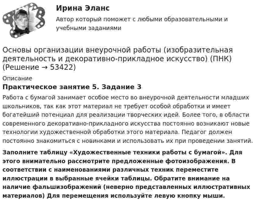      
            Описание
            Практическое занятие 5. Задание 3Работа с бумагой занимает особое место во внеурочной деятельности младших школьников, так как этот материал не требует особой обработки и имеет богатейший потенциал для реализации творческих идей. Более того, в области современного декоративно-прикладного искусства постоянно возникают новые технологии художественной обработки этого материала. Педагог должен постоянно знакомиться с новинками и использовать их при проведении занятий. Заполните таблицу «Художественные техники работы с бумагой». Для этого внимательно рассмотрите предложенные фотоизображения. В соответствии с наименованиями различных техник переместите иллюстрации в выбранные ячейки таблицы. Обратите внимание на наличие фальшизображений (неверно представленных иллюстративных материалов) Для перемещения используйте левую кнопку мыши.  
            
            
            Основы организации внеурочной работы (изобразительная деятельность и декоративно-прикладное искусство) (ПНК)Основы организации внеурочной работы (изобразительная деятельность и декоративно-прикладное искусство) (ПНК)Основы организации внеурочной работы (изобразительная деятельность и декоративно-прикладное искусство) (ПНК)Основы организации внеурочной работы (изобразительная деятельность и декоративно-прикладное искусство) (ПНК)Основы организации внеурочной работы (изобразительная деятельность и декоративно-прикладное искусство) (ПНК)Основы организации внеурочной работы (изобразительная деятельность и декоративно-прикладное искусство) (ПНК)Основы организации внеурочной работы (изобразительная деятельность и декоративно-прикладное искусство) (ПНК)Основы организации внеурочной работы (изобразительная деятельность и декоративно-прикладное искусство) (ПНК)Основы организации внеурочной работы (изобразительная деятельность и декоративно-прикладное искусство) (ПНК)Основы организации внеурочной работы (изобразительная деятельность и декоративно-прикладное искусство) (ПНК)Основы организации внеурочной работы (изобразительная деятельность и декоративно-прикладное искусство) (ПНК)Основы организации внеурочной работы (изобразительная деятельность и декоративно-прикладное искусство) (ПНК)Основы организации внеурочной работы (изобразительная деятельность и декоративно-прикладное искусство) (ПНК)Основы организации внеурочной работы (изобразительная деятельность и декоративно-прикладное искусство) (ПНК)