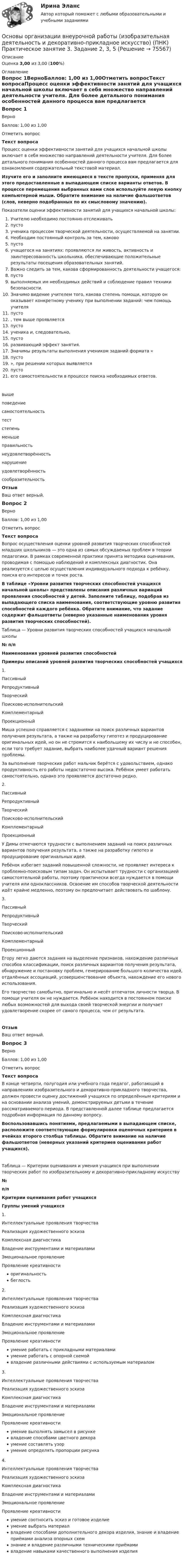      
            Описание
            Оценка 3,00 из 3,00 (100%) 
            Оглавление
            Вопрос 1ВерноБаллов: 1,00 из 1,00Отметить вопросТекст вопросаПроцесс оценки эффективности занятий для учащихся начальной школы включает в себя множество направлений деятельности учителя. Для более детального понимания особенностей данного процесса вам предлагается для ознакомления содержательный текстовой материал. Изучите его и заполните имеющиеся в тексте пропуски, применяя для этого предоставленные в выпадающем списке варианты ответов. В процессе перемещения выбранных вами слов используйте левую кнопку компьютерной мыши. Обратите внимание на наличие фальшответов (слов, неверно подобранных по их смысловому значению). Показатели оценки эффективности занятий для учащихся начальной школы:  Учителю необходимо постоянно отслеживать  пусто  ученика процессом творческой деятельности, осуществляемой на занятии.  Необходим постоянный контроль за тем, каково  пусто  учащегося на занятиях: проявляются ли живость, активность и заинтересованность школьника, обеспечивающие положительные результаты посещения образовательных занятий.  Важно следить за тем, какова сформированность деятельности учащегося:  пусто  выполняемых им необходимых действий и соблюдение правил техники безопасности.  Значимо видение учителем того, какова степень помощи, которую он оказывает конкретному ученику при выполнении заданий: чем помощь учителя  пусто , тем выше проявляется  пусто  ученика и, следовательно,  пусто  развивающий эффект занятия.  Значимы результаты выполнения учеником заданий формата « пусто », при решении которых выявляется  пусто  его самостоятельности в процессе поиска необходимых ответов. вышеповедениесамостоятельностьтестстепеньменьшеправильностьнеудовлетворённостьнарушениеудовлетворённостьсообразительностьОтзывВаш ответ верный.Вопрос 2ВерноБаллов: 1,00 из 1,00Отметить вопросТекст вопросаВопрос осуществления оценки уровней развития творческих способностей младших школьников — это одна из самых обсуждаемых проблем в теории педагогики. В рамках современной практики принята методика оценивания, проводимая с помощью наблюдений и комплексных диагностик. Она реализуется с целью осуществления индивидуального подхода к ребёнку, поиска его интересов и точек роста. В таблице «Уровни развития творческих способностей учащихся начальной школы» представлены описания различных вариаций проявления способностей у детей. Заполните таблицу, подобрав из выпадающего списка наименования, соответствующие уровню развития способностей каждого ребёнка.   Обратите внимание, что задание содержит фальшответы (неверно указанные наименования уровня развития творческих способностей).   Таблица — Уровни развития творческих способностей учащихся начальной школы№ п/пНаименования уровней развития способностейПримеры описаний уровней развития творческих способностей учащихся1. ПассивныйРепродуктивныйТворческийПоисково-исполнительскийКомплементарныйПроекционный Миша успешно справляется с заданиями на поиск различных вариантов получения результата, а также на разработку гипотез и продуцирование оригинальных идей, но он не стремится к наибольшему их числу и не способен, если того требует задание, выбрать наиболее удачный вариант решения проблемы. За выполнение творческих работ мальчик берётся с удовольствием, однако продуктивность его работы недостаточно высока. Ребёнок умеет работать самостоятельно, однако это проявляется достаточно редко.2. ПассивныйРепродуктивныйТворческийПоисково-исполнительскийКомплементарныйПроекционный У Димы отмечаются трудности с выполнением заданий на поиск различных вариантов получения результата, а также на разработку гипотез и продуцирование оригинальных идей.Ребёнок избегает заданий повышенной сложности, не проявляет интереса к проблемно-поисковым типам задач. Он испытывает трудности с организацией самостоятельной работы, поэтому практически всегда нуждается в помощи учителя или одноклассников. Освоение им способов творческой деятельности идёт крайне медленно, поэтому он предпочитает действовать по шаблону.3. ПассивныйРепродуктивныйТворческийПоисково-исполнительскийКомплементарныйПроекционный Егору легко даются задания на выделение признаков, нахождение различных способов классификации, поиск различных вариантов получения результата, обнаружение и постановку проблем, генерирование большого количества идей, отдалённых ассоциаций, усовершенствование объекта, нахождение его нового использования.Его творчество самобытно, оригинально и несёт отпечаток личности творца. В помощи учителя он не нуждается. Ребёнок находится в постоянном поиске любых возможностей для выхода своей творческой энергии и получает удовлетворение скорее от самого процесса, чем от результата. ОтзывВаш ответ верный.Вопрос 3ВерноБаллов: 1,00 из 1,00Отметить вопросТекст вопросаВ конце четверти, полугодия или учебного года педагог, работающий в направлениях изобразительного и декоративно-прикладного творчества, должен провести оценку достижений учащихся по определённым критериям и на основании анализа умений, демонстрируемых детьми в течение рассматриваемого периода. В представленной далее таблице предлагается подробная информация по данному вопросу. Воспользовавшись понятиями, предлагаемыми в выпадающем списке, расположите соответствующие формулировки оценочных критериев в ячейках второго столбца таблицы. Обратите внимание на наличие фальшответов (неверных указаний критериев оценивания работ учащихся).Таблица — Критерии оценивания и умения учащихся при выполнении творческих работ по изобразительному и декоративно-прикладному искусству№п/пКритерии оценивания работ учащихсяГруппы умений учащихся1. Интеллектуальные проявления творчестваРеализация художественного эскизаКомплексная диагностикаВладение инструментами и материаламиЭмоциональное проявлениеПроявление креативности     оригинальность    беглость2. Интеллектуальные проявления творчестваРеализация художественного эскизаКомплексная диагностикаВладение инструментами и материаламиЭмоциональное проявлениеПроявление креативности     умение работать с прикладными материалами    умение работать с опорной схемой    владение различными действиями с используемым материалом3. Интеллектуальные проявления творчестваРеализация художественного эскизаКомплексная диагностикаВладение инструментами и материаламиЭмоциональное проявлениеПроявление креативности     умение выполнять замысел в рисунке    владение способами цветного декора    умение составлять узор    умение определять пропорции рисунка4. Интеллектуальные проявления творчестваРеализация художественного эскизаКомплексная диагностикаВладение инструментами и материаламиЭмоциональное проявлениеПроявление креативности     умение соотносить эскиз и готовое изделие    умение выбрать материал    владение способами дополнительного декора изделия, знание и владение приёмами анализа опорных схем    знание и владение различными техническими приёмами    владение навыками качественного выполнения изделия  
            
            
            Основы организации внеурочной работы (изобразительная деятельность и декоративно-прикладное искусство) (ПНК) Практическое занятие 3. Задание 2, 3, 5Основы организации внеурочной работы (изобразительная деятельность и декоративно-прикладное искусство) (ПНК) Практическое занятие 3. Задание 2, 3, 5Основы организации внеурочной работы (изобразительная деятельность и декоративно-прикладное искусство) (ПНК) Практическое занятие 4. Задание 1 (комплексное)Основы организации внеурочной работы (изобразительная деятельность и декоративно-прикладное искусство) (ПНК) Практическое занятие 4. Задание 1 (комплексное)Основы организации внеурочной работы (изобразительная деятельность и декоративно-прикладное искусство) (ПНК) Практическое занятие 4. Задание 2, 3, 5Основы организации внеурочной работы (изобразительная деятельность и декоративно-прикладное искусство) (ПНК) Практическое занятие 4. Задание 2, 3, 5Основы организации внеурочной работы (изобразительная деятельность и декоративно-прикладное искусство) (ПНК) Практическое занятие 5. Задание 1 (комплексное)Основы организации внеурочной работы (изобразительная деятельность и декоративно-прикладное искусство) (ПНК)Основы организации внеурочной работы (изобразительная деятельность и декоративно-прикладное искусство) (ПНК)ОСНОВЫ ОРГАНИЗАЦИИ ВНЕУРОЧНОЙ РАБОТЫ (ИЗОБРАЗИТЕЛЬНАЯ ДЕЯТЕЛЬНОСТЬ И ДЕКОРАТИВНО-ПРИКЛАДНОЕ ИСКУССТВО) (ПНК)Основы организации внеурочной работы (изобразительная деятельность и декоративно-прикладное искусство) (ПНК) Комплексное заданиеОсновы организации внеурочной работы (изобразительная деятельность и декоративно-прикладное искусство) (ПНК) Практическое занятие 1. Задание 1 (комплексное)Основы организации внеурочной работы (изобразительная деятельность и декоративно-прикладное искусство) (ПНК) Практическое занятие 2. Задание 1 (комплексное)Основы организации внеурочной работы (изобразительная деятельность и декоративно-прикладное искусство) (ПНК) Практическое занятие 2. Задание 2-5