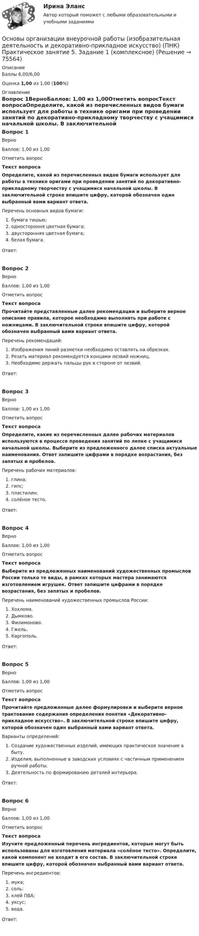      
            Описание
            Баллы 6,00/6,00Оценка 1,00 из 1,00 (100%) 
            Оглавление
            Вопрос 1ВерноБаллов: 1,00 из 1,00Отметить вопросТекст вопросаОпределите, какой из перечисленных видов бумаги использует для работы в технике оригами при проведении занятий по декоративно-прикладному творчеству с учащимися начальной школы. В заключительной строке впишите цифру, которой обозначен один выбранный вами вариант ответа. Перечень основных видов бумаги:   бумага тишью;  одностороння цветная бумага;   двусторонняя цветная бумага;  белая бумага.Ответ:Вопрос 2ВерноБаллов: 1,00 из 1,00Отметить вопросТекст вопросаПрочитайте представленные далее рекомендации и выберите верное описание правила, которое необходимо выполнять при работе с ножницами. В заключительной строке впишите цифру, которой обозначен выбранный вами вариант ответа. Перечень рекомендаций:   Изображения линий разметки необходимо оставлять на обрезках.  Резать материал рекомендуется концами лезвий ножниц.  Необходимо держать пальцы рук в стороне от лезвий.Ответ:Вопрос 3ВерноБаллов: 1,00 из 1,00Отметить вопросТекст вопросаОпределите, какие из перечисленных далее рабочих материалов используются в процессе проведения занятий по лепке с учащимися начальной школы. Выберите из предложенного далее списка актуальные наименования. Ответ запишите цифрами в порядке возрастания, без запятых и пробелов. Перечень рабочих материалов:  глина;   гипс;  пластилин;  солёное тесто.Ответ:Вопрос 4ВерноБаллов: 1,00 из 1,00Отметить вопросТекст вопросаВыберите из предложенных наименований художественных промыслов России только те виды, в рамках которых мастера занимаются изготовлением игрушек. Ответ запишите цифрами в порядке возрастания, без запятых и пробелов. Перечень наименований художественных промыслов России:  Хохлома.  Дымково.  Филимоново.   Гжель.   Каргополь.Ответ:Вопрос 5ВерноБаллов: 1,00 из 1,00Отметить вопросТекст вопросаПрочитайте предложенные далее формулировки и выберите верное трактование содержания определения понятия «Декоративно-прикладное искусство». В заключительной строке впишите цифру, которой обозначен один выбранный вами вариант ответа. Варианты определений:  Создание художественных изделий, имеющих практическое значение в быту.  Изделия, выполненные в заводских условиях с частичным применением ручной работы.  Деятельность по формированию деталей интерьера.Ответ:Вопрос 6ВерноБаллов: 1,00 из 1,00Отметить вопросТекст вопросаИзучите предложенный перечень ингредиентов, которые могут быть использованы для изготовления материала «солёное тесто». Определите, какой компонент не входит в его состав. В заключительной строке впишите цифру, которой обозначен выбранный вами вариант ответа. Перечень ингредиентов:  мука;  соль;  клей ПВА;  уксус;  вода.Ответ:  
            
            
            Основы организации внеурочной работы (изобразительная деятельность и декоративно-прикладное искусство) (ПНК) Практическое занятие 4. Задание 2, 3, 5Основы организации внеурочной работы (изобразительная деятельность и декоративно-прикладное искусство) (ПНК) Практическое занятие 5. Задание 1 (комплексное)Основы организации внеурочной работы (изобразительная деятельность и декоративно-прикладное искусство) (ПНК) Практическое занятие 5. Задание 1 (комплексное)Основы организации внеурочной работы (изобразительная деятельность и декоративно-прикладное искусство) (ПНК) Практическое занятие 5. Задание 2, 4, 5ОСНОВЫ ОРГАНИЗАЦИИ ВНЕУРОЧНОЙ РАБОТЫ (ИЗОБРАЗИТЕЛЬНАЯ ДЕЯТЕЛЬНОСТЬ И ДЕКОРАТИВНО-ПРИКЛАДНОЕ ИСКУССТВО) (ПНК) Практическое занятие №6Основы организации внеурочной работы (изобразительная деятельность и декоративно-прикладное искусство) (ПНК) Тестовые вопросы к разделу 1Основы организации внеурочной работы (изобразительная деятельность и декоративно-прикладное искусство) (ПНК) Тестовые вопросы к разделу 2Основы организации внеурочной работы (изобразительная деятельность и декоративно-прикладное искусство) (ПНК) Практическое занятие 2. Задание 1 (комплексное)Основы организации внеурочной работы (изобразительная деятельность и декоративно-прикладное искусство) (ПНК) Практическое занятие 2. Задание 2-5Основы организации внеурочной работы (изобразительная деятельность и декоративно-прикладное искусство) (ПНК) Практическое занятие 3. Задание 1 (комплексное)Основы организации внеурочной работы (изобразительная деятельность и декоративно-прикладное искусство) (ПНК) Практическое занятие 3. Задание 2, 3, 5Основы организации внеурочной работы (изобразительная деятельность и декоративно-прикладное искусство) (ПНК) Практическое занятие 3. Задание 2, 3, 5Основы организации внеурочной работы (изобразительная деятельность и декоративно-прикладное искусство) (ПНК) Практическое занятие 4. Задание 1 (комплексное)Основы организации внеурочной работы (изобразительная деятельность и декоративно-прикладное искусство) (ПНК) Практическое занятие 4. Задание 1 (комплексное)