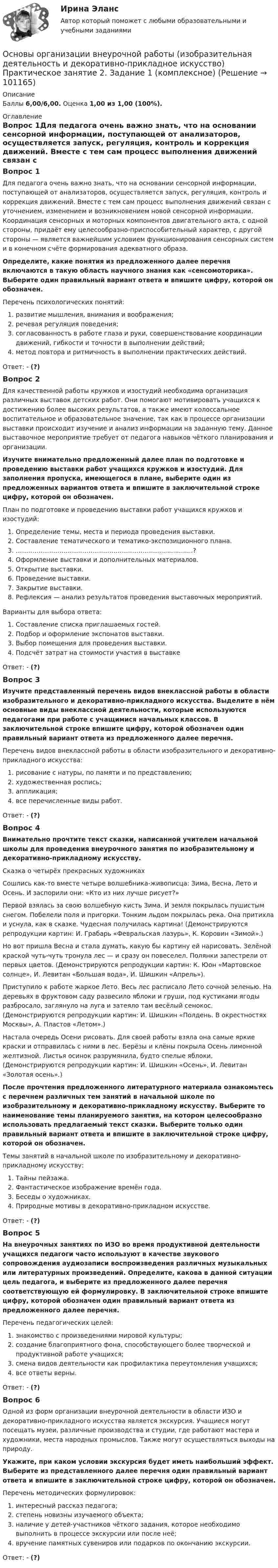      
            Описание
            Баллы 6,00/6,00. Оценка 1,00 из 1,00 (100%). 
            Оглавление
            Вопрос 1Для педагога очень важно знать, что на основании сенсорной информации, поступающей от анализаторов, осуществляется запуск, регуляция, контроль и коррекция движений. Вместе с тем сам процесс выполнения движений связан с уточнением, изменением и возникновением новой сенсорной информации. Координация сенсорных и моторных компонентов двигательного акта, с одной стороны, придаёт ему целесообразно-приспособительный характер, с другой стороны — является важнейшим условием функционирования сенсорных систем и в конечном счёте формирования адекватного образа.Определите, какие понятия из предложенного далее перечня включаются в такую область научного знания как «сенсомоторика». Выберите один правильный вариант ответа и впишите цифру, которой он обозначен.Перечень психологических понятий:  развитие мышления, внимания и воображения;  речевая регуляция поведения;  согласованность в работе глаза и руки, совершенствование координации движений, гибкости и точности в выполнении действий;  метод повтора и ритмичность в выполнении практических действий.Ответ: - (?)Вопрос 2Для качественной работы кружков и изостудий необходима организация различных выставок детских работ. Они помогают мотивировать учащихся к достижению более высоких результатов, а также имеют колоссальное воспитательное и образовательное значение, так как в процессе организации выставки происходит изучение и анализ информации на заданную тему. Данное выставочное мероприятие требует от педагога навыков чёткого планирования и организации. Изучите внимательно предложенный далее план по подготовке и проведению выставки работ учащихся кружков и изостудий. Для заполнения пропуска, имеющегося в плане, выберите один из предложенных вариантов ответа и впишите в заключительной строке цифру, которой он обозначен.План по подготовке и проведению выставки работ учащихся кружков и изостудий:  Определение темы, места и периода проведения выставки.  Составление тематического и тематико-экспозиционного плана.  …………………………………………………………….................?  Оформление выставки и дополнительных материалов.  Открытие выставки.  Проведение выставки.  Закрытие выставки.  Рефлексия — анализ результатов проведения выставочных мероприятий.Варианты для выбора ответа:  Составление списка приглашаемых гостей.  Подбор и оформление экспонатов выставки.  Выбор помещения для проведения выставки.  Подсчёт затрат на стоимости участия в выставкеОтвет: - (?)Вопрос 3Изучите представленный перечень видов внеклассной работы в области изобразительного и декоративно-прикладного искусства. Выделите в нём основные виды внеклассной деятельности, которые используются педагогами при работе с учащимися начальных классов. В заключительной строке впишите цифру, которой обозначен один правильный вариант ответа из предложенного далее перечня.Перечень видов внеклассной работы в области изобразительного и декоративно-прикладного искусства:   рисование с натуры, по памяти и по представлению;   художественная роспись;  аппликация;   все перечисленные виды работ.Ответ: - (?)Вопрос 4Внимательно прочтите текст сказки, написанной учителем начальной школы для проведения внеурочного занятия по изобразительному и декоративно-прикладному искусству.Сказка о четырёх прекрасных художникахСошлись как-то вместе четыре волшебника-живописца: Зима, Весна, Лето и Осень. И заспорили они: «Кто из них лучше рисует?» Первой взялась за свою волшебную кисть Зима. И земля покрылась пушистым снегом. Побелели поля и пригорки. Тонким льдом покрылась река. Она притихла и уснула, как в сказке. Чудесная получилась картина! (Демонстрируются репродукции картин: И. Грабарь «Февральская лазурь», К. Коровин «Зимой».)Но вот пришла Весна и стала думать, какую бы картину ей нарисовать. Зелёной краской чуть-чуть тронула лес — и сразу он повеселел. Полянки запестрели от первых цветов. (Демонстрируются репродукции картин: К. Юон «Мартовское солнце», И. Левитан «Большая вода», И. Шишкин «Апрель»).Приступило к работе жаркое Лето. Весь лес расписало Лето сочной зеленью. На деревьях в фруктовом саду развесило яблоки и груши, под кустиками ягоды разбросало, заглянуло на луга и затеяло там весёлый сенокос. (Демонстрируются репродукции картин: И. Шишкин «Полдень. В окрестностях Москвы», А. Пластов «Летом».)Настала очередь Осени рисовать. Для своей работы взяла она самые яркие краски и отправилась с ними в лес. Берёзы и клёны покрыла Осень лимонной желтизной. Листья осинок разрумянила, будто спелые яблоки. (Демонстрируются репродукции картин: И. Шишкин «Осень», И. Левитан «Золотая осень».)После прочтения предложенного литературного материала ознакомьтесь с перечнем различных тем занятий в начальной школе по изобразительному и декоративно-прикладному искусству. Выберите то наименование темы планируемого занятия, на котором целесообразно использовать предлагаемый текст сказки. Выберите только один правильный вариант ответа и впишите в заключительной строке цифру, которой он обозначен.Темы занятий в начальной школе по изобразительному и декоративно-прикладному искусству:   Тайны пейзажа.   Фантастическое изображение времён года.   Беседы о художниках.   Природные мотивы в декоративно-прикладном искусстве.Ответ: - (?)Вопрос 5На внеурочных занятиях по ИЗО во время продуктивной деятельности учащихся педагоги часто используют в качестве звукового сопровождения аудиозаписи воспроизведения различных музыкальных или литературных произведений.  Определите, какова в данной ситуации цель педагога, и выберите из предложенного далее перечня соответствующую ей формулировку. В заключительной строке впишите цифру, которой обозначен один правильный вариант ответа из предложенного далее перечня.Перечень педагогических целей:  знакомство с произведениями мировой культуры;  создание благоприятного фона, способствующего более творческой и продуктивной работе учащихся;  смена видов деятельности как профилактика переутомления учащихся;  все ответы верны.Ответ: - (?)Вопрос 6Одной из форм организации внеурочной деятельности в области ИЗО и декоративно-прикладного искусства является экскурсия. Учащиеся могут посещать музеи, различные производства и студии, где работают мастера и художники, места народных промыслов. Также могут осуществляться выходы на природу. Укажите, при каком условии экскурсия будет иметь наибольший эффект. Выберите из представленного далее перечня один правильный вариант ответа и впишите в заключительной строке цифру, которой он обозначен.Перечень методических формулировок:  интересный рассказ педагога;  степень новизны изучаемого объекта;  наличие у детей-участников чёткого задания, которое необходимо выполнить в процессе экскурсии или после неё;   вручение памятных сувениров или подарков по окончанию экскурсии.Ответ: - (?)  
            
            
            Основы организации внеурочной работы (изобразительная деятельность и декоративно-прикладное искусство) Практическое занятие 1. Задание 2-4Основы организации внеурочной работы (изобразительная деятельность и декоративно-прикладное искусство) Практическое занятие 2. Задание 1 (комплексное)Основы организации внеурочной работы (изобразительная деятельность и декоративно-прикладное искусство) Практическое занятие 2. Задание 2-5Основы организации внеурочной работы (изобразительная деятельность и декоративно-прикладное искусство) Практическое занятие 3. Задание 1 (комплексное)Основы организации внеурочной работы (изобразительная деятельность и декоративно-прикладное искусство) Практическое занятие 3. Задание 2, 3, 5Основы организации внеурочной работы (изобразительная деятельность и декоративно-прикладное искусство) Практическое занятие 4. Задание 1 (комплексное)Основы организации внеурочной работы (изобразительная деятельность и декоративно-прикладное искусство) Практическое занятие 4. Задание 2, 3, 5Основы организации внеурочной работы (изобразительная деятельность и декоративно-прикладное искусство) (ПНК) Практическое занятие 4. Задание 2, 3, 5Основы организации внеурочной работы (изобразительная деятельность и декоративно-прикладное искусство) (ПНК) Практическое занятие 5. Задание 1 (комплексное)Основы организации внеурочной работы (изобразительная деятельность и декоративно-прикладное искусство) (ПНК) Практическое занятие 5. Задание 1 (комплексное)Основы организации внеурочной работы (изобразительная деятельность и декоративно-прикладное искусство) (ПНК) Практическое занятие 5. Задание 2, 4, 5ОСНОВЫ ОРГАНИЗАЦИИ ВНЕУРОЧНОЙ РАБОТЫ (ИЗОБРАЗИТЕЛЬНАЯ ДЕЯТЕЛЬНОСТЬ И ДЕКОРАТИВНО-ПРИКЛАДНОЕ ИСКУССТВО) (ПНК) Практическое занятие №6Основы организации внеурочной работы (изобразительная деятельность и декоративно-прикладное искусство) (ПНК) Тестовые вопросы к разделу 1Основы организации внеурочной работы (изобразительная деятельность и декоративно-прикладное искусство) (ПНК) Тестовые вопросы к разделу 2