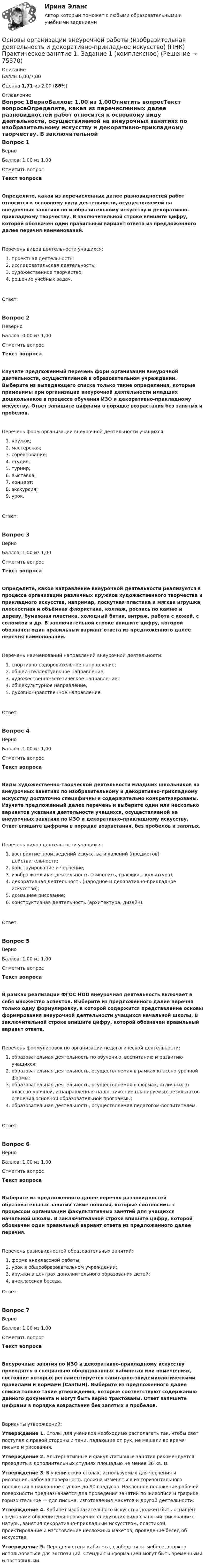      
            Описание
            Баллы 6,00/7,00Оценка 1,71 из 2,00 (86%) 
            Оглавление
            Вопрос 1ВерноБаллов: 1,00 из 1,00Отметить вопросТекст вопросаОпределите, какая из перечисленных далее разновидностей работ относится к основному виду деятельности, осуществляемой на внеурочных занятиях по изобразительному искусству и декоративно-прикладному творчеству. В заключительной строке впишите цифру, которой обозначен один правильный вариант ответа из предложенного далее перечня наименований.Перечень видов деятельности учащихся:   проектная деятельность;   исследовательская деятельность;   художественное творчество;   решение учебных задач.Ответ:Вопрос 2НеверноБаллов: 0,00 из 1,00Отметить вопросТекст вопросаИзучите предложенный перечень форм организации внеурочной деятельности, осуществляемой в образовательном учреждении. Выберите из выпадающего списка только такие определения, которые применимы при организации внеурочной деятельности младших дошкольников в процессе обучения ИЗО и декоративно-прикладному искусству. Ответ запишите цифрами в порядке возрастания без запятых и пробелов.Перечень форм организации внеурочной деятельности учащихся:    кружок;    мастерская;    соревнование;    студия;    турнир;    выставка;    концерт;    экскурсия;    урок.Ответ:Вопрос 3ВерноБаллов: 1,00 из 1,00Отметить вопросТекст вопросаОпределите, какое направление внеурочной деятельности реализуется в процессе организации различных кружков художественного творчества и прикладного искусства, например, лоскутная пластика и мягкая игрушка, плоскостная и объёмная флористика, коллаж, роспись по камню и дереву, бумажная пластика, холодный батик, витраж, работа с кожей, с соломкой и др. В заключительной строке впишите цифру, которой обозначен один правильный вариант ответа из предложенного далее перечня наименований.Перечень наименований направлений внеурочной деятельности:  спортивно-оздоровительное направление;   общеинтеллектуальное направление;  художественно-эстетическое направление;  общекультурное направление;  духовно-нравственное направление.Ответ:Вопрос 4ВерноБаллов: 1,00 из 1,00Отметить вопросТекст вопросаВиды художественно-творческой деятельности младших школьников на внеурочных занятиях по изобразительному и декоративно-прикладному искусству достаточно специфичны и содержательно конкретизированы. Изучите предложенный далее перечень и выберите один или несколько вариантов указания деятельности учащихся, осуществляемой на внеурочных занятиях по ИЗО и декоративно-прикладному искусству. Ответ впишите цифрами в порядке возрастания, без пробелов и запятых.Перечень видов деятельности учащихся:   восприятие произведений искусства и явлений (предметов) действительности;  конструирование и черчение;   изобразительная деятельность (живопись, графика, скульптура);   декоративная деятельность (народное и декоративно-прикладное искусство);   домашнее рисование;   конструктивная деятельность (архитектура, дизайн).Ответ:Вопрос 5ВерноБаллов: 1,00 из 1,00Отметить вопросТекст вопросаВ рамках реализации ФГОС НОО внеурочная деятельность включает в себя множество аспектов. Выберите из предложенного далее перечня только одну формулировку, в которой содержится представление основы формирования внеурочной деятельности учащихся начальной школы. В заключительной строке впишите цифру, которой обозначен правильный вариант ответа.Перечень формулировок по организации педагогической деятельности:    образовательная деятельность по обучению, воспитанию и развитию учащихся;    образовательная деятельность, осуществляемая в рамках классно-урочной формы;    образовательная деятельность, осуществляемая в формах, отличных от классно-урочной, и направленная на достижение планируемых результатов освоения основной образовательной программы;    образовательная деятельность, осуществляемая педагогом-воспитателем.Ответ:Вопрос 6ВерноБаллов: 1,00 из 1,00Отметить вопросТекст вопросаВыберите из предложенного далее перечня разновидностей образовательных занятий такие понятия, которые соотносимы с процессом организации факультативных занятий для учащихся начальной школы. В заключительной строке впишите цифру, которой обозначен один правильный вариант ответа из предложенного далее перечня.Перечень разновидностей образовательных занятий:   форма внеклассной работы;   урок в общеобразовательном учреждении;   кружки в центрах дополнительного образования детей;   внеклассная беседа.Ответ:Вопрос 7ВерноБаллов: 1,00 из 1,00Отметить вопросТекст вопросаВнеурочные занятия по ИЗО и декоративно-прикладному искусству проводятся в специально оборудованных кабинетах или помещениях, состояние которых регламентируется санитарно-эпидемиологическими правилами и нормами (СанПиН). Выберите из предложенного далее списка только такие утверждения, которые соответствуют содержанию данного документа и могут быть верно трактованы. Ответ запишите цифрами в порядке возрастания без запятых и пробелов.Варианты утверждений:Утверждение 1. Столы для учеников необходимо располагать так, чтобы свет поступал с правой стороны и тени, падающие от рук, не мешали во время письма и рисования.Утверждение 2. Альтернативные и факультативные занятия рекомендуется проводить в дополнительных студиях площадью не менее 36 кв. м.Утверждение 3. В ученических столах, используемых для черчения и рисования, рабочая поверхность должна изменяться из горизонтального положения в наклонное с углом до 90 градусов. Наклонное положение рабочей поверхности предназначается для проведения занятий по живописи и графике, горизонтальное — для письма, изготовления макетов и другой деятельности.Утверждение 4. Кабинет изобразительного искусства должен быть оснащён средствами обучения для проведения следующих видов занятий: рисование с натуры, занятия декоративно-прикладным искусством, пластикой; проектирование и изготовление несложных макетов; проведение бесед об искусстве.Утверждение 5.  Передняя стена кабинета, свободная от мебели, должна использоваться для экспозиций. Стенды с информацией могут быть временными и постоянными.  
            
            
            Основы организации внеурочной работы (изобразительная деятельность и декоративно-прикладное искусство) (ПНК) Комплексное заданиеОсновы организации внеурочной работы (изобразительная деятельность и декоративно-прикладное искусство) (ПНК) Практическое занятие 1. Задание 1 (комплексное)Основы организации внеурочной работы (изобразительная деятельность и декоративно-прикладное искусство) (ПНК) Практическое занятие 2. Задание 1 (комплексное)Основы организации внеурочной работы (изобразительная деятельность и декоративно-прикладное искусство) (ПНК) Практическое занятие 2. Задание 2-5Основы организации внеурочной работы (изобразительная деятельность и декоративно-прикладное искусство) (ПНК) Практическое занятие 3. Задание 1 (комплексное)Основы организации внеурочной работы (изобразительная деятельность и декоративно-прикладное искусство) (ПНК) Практическое занятие 3. Задание 2, 3, 5Основы организации внеурочной работы (изобразительная деятельность и декоративно-прикладное искусство) (ПНК) Практическое занятие 3. Задание 2, 3, 5Основы организации внеурочной работы (изобразительная деятельность и декоративно-прикладное искусство) (ПНК)Основы организации внеурочной работы (изобразительная деятельность и декоративно-прикладное искусство) (ПНК)Основы организации внеурочной работы (изобразительная деятельность и декоративно-прикладное искусство) (ПНК)Основы организации внеурочной работы (изобразительная деятельность и декоративно-прикладное искусство) (ПНК)Основы организации внеурочной работы (изобразительная деятельность и декоративно-прикладное искусство) (ПНК)Основы организации внеурочной работы (изобразительная деятельность и декоративно-прикладное искусство) (ПНК)Основы организации внеурочной работы (изобразительная деятельность и декоративно-прикладное искусство) (ПНК)