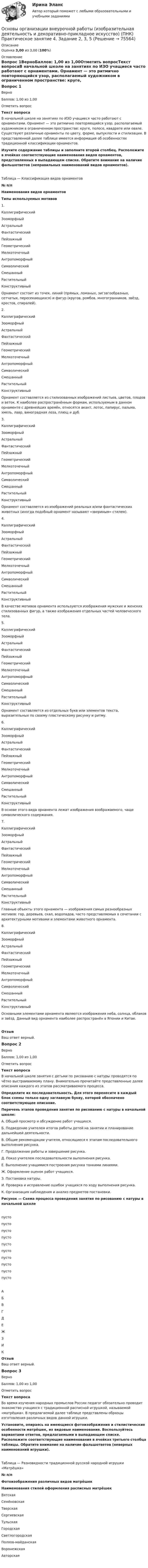      
            Описание
            Оценка 3,00 из 3,00 (100%) 
            Оглавление
            Вопрос 1ВерноБаллов: 1,00 из 1,00Отметить вопросТекст вопросаВ начальной школе на занятиях по ИЗО учащиеся часто работают с орнаментами. Орнамент — это ритмично повторяющийся узор, располагаемый художником в ограниченном пространстве: круге, полосе, квадрате или овале. Существуют различные орнаменты по цвету, форме, выпуклости и стилизации. В представленной далее таблице имеется информация об особенностях традиционной классификации орнаментов. Изучите содержание таблицы и заполните второй столбец. Расположите в ячейках соответствующие наименования видов орнаментов, представленных в выпадающем списке. Обратите внимание на наличие фальшответов (неправильных наименований видов орнаментов).Таблица — Классификация видов орнаментов№ п/пНаименования видов орнаментовТипы используемых мотивов1. КаллиграфическийЗооморфныйАстральныйФантастическийПейзажныйГеометрическийМелкоточечныйАнтропоморфныйСимволическийСмешанныйРастительныйКонструктивный  Орнамент состоит из точек, линий (прямых, ломаных, зигзагообразных, сетчатых, пересекающихся) и фигур (кругов, ромбов, многогранников, звёзд, крестов, спиралей).2. КаллиграфическийЗооморфныйАстральныйФантастическийПейзажныйГеометрическийМелкоточечныйАнтропоморфныйСимволическийСмешанныйРастительныйКонструктивный  Орнамент составляется из стилизованных изображений листьев, цветов, плодов и веток. К наиболее распространённым формам, используемым в данном орнаменте с древнейших времён, относятся акант, лотос, папирус, пальма, хмель, лавр, виноградная лоза, плющ и дуб.3. КаллиграфическийЗооморфныйАстральныйФантастическийПейзажныйГеометрическийМелкоточечныйАнтропоморфныйСимволическийСмешанныйРастительныйКонструктивный  Орнамент составляется из изображений реальных и/или фантастических животных (иногда подобный орнамент называют «звериным» стилем).4. КаллиграфическийЗооморфныйАстральныйФантастическийПейзажныйГеометрическийМелкоточечныйАнтропоморфныйСимволическийСмешанныйРастительныйКонструктивный  В качестве мотивов орнамента используются изображения мужских и женских стилизованных фигур, а также изображения отдельных частей человеческого тела.5. КаллиграфическийЗооморфныйАстральныйФантастическийПейзажныйГеометрическийМелкоточечныйАнтропоморфныйСимволическийСмешанныйРастительныйКонструктивный  Орнамент составляется из отдельных букв или элементов текста, выразительных по своему пластическому рисунку и ритму.6. КаллиграфическийЗооморфныйАстральныйФантастическийПейзажныйГеометрическийМелкоточечныйАнтропоморфныйСимволическийСмешанныйРастительныйКонструктивный  В основе этого вида орнамента лежат изображения воображаемого, чаще символического содержания.7. КаллиграфическийЗооморфныйАстральныйФантастическийПейзажныйГеометрическийМелкоточечныйАнтропоморфныйСимволическийСмешанныйРастительныйКонструктивный  Главные объекты этого орнамента — изображения самых разнообразных мотивов: гор, деревьев, скал, водопадов, часто представляемых в сочетании с архитектурными мотивами и элементами животного орнамента.8. КаллиграфическийЗооморфныйАстральныйФантастическийПейзажныйГеометрическийМелкоточечныйАнтропоморфныйСимволическийСмешанныйРастительныйКонструктивный  Основными элементами орнамента являются изображения неба, солнца, облаков и звёзд. Данный вид орнамента наиболее распространён в Японии и Китае.ОтзывВаш ответ верный.Вопрос 2ВерноБаллов: 1,00 из 1,00Отметить вопросТекст вопросаВ начальной школе занятия с детьми по рисованию с натуры проводятся по чётко выстраиваемому плану. Внимательно прочитайте представленные далее описания каждого из этапов рассматриваемого процесса. Определите их последовательность. Для этого перенесите в каждый блок схемы только одну заглавную букву, которой обозначено соответствующее описание. Перечень этапов проведения занятия по рисованию с натуры в начальной школе:А. Общий просмотр и обсуждение работ учащихся.Б.  Подведение учителем итогов работы детей на занятии и планирование дальнейшей деятельности.В. Общие рекомендации учителя, относящиеся к этапам последовательного выполнения рисунка.Г.  Продолжение работы и завершение рисунка.Д. Показ учителем последовательности выполнения рисунка.Е.  Выполнение учащимися построения рисунка тонкими линиями.Ж. Оформление оценок работ учащихся.З.  Постановка натуры.И. Проверка и исправление ошибок учащихся по ходу выполнения рисунка.К. Организация наблюдения и анализ предметов постановки.Рисунок — Схема процесса проведения занятия по рисованию с натуры в начальной школепусто пусто пусто пусто пусто пусто пусто пусто пусто пусто АБВГДЕЖЗИКОтзывВаш ответ верный.Вопрос 3ВерноБаллов: 1,00 из 1,00Отметить вопросТекст вопросаВо время изучения народных промыслов России педагог обязательно проводит знакомство учащихся с традиционной расписной игрушкой, называемой «матрёшка». В предлагаемой далее таблице представлены образцы изготовления различных видов данной игрушки. Установите, опираясь на имеющиеся фотоизображения и стилистические особенности матрёшек, их видовые наименования. Воспользуйтесь вариантами ответов, предлагаемыми в выпадающем списке. Расположите соответствующие наименования в ячейках третьего столбца таблицы. Обратите внимание на наличие фальшответов (неверных наименований игрушки). Таблица — Разновидности традиционной русской народной игрушки «Матрёшка»№ п/пФотоизображения различных видов матрёшекНаименования стилей оформления расписных матрёшек ВятскаяСемёновскаяТверскаяСергиевскаяТульскаяГородская Светлогородская Полхов-майданскаяВоронежскаяАвторская    
            
            
            Основы организации внеурочной работы (изобразительная деятельность и декоративно-прикладное искусство) (ПНК) Практическое занятие 4. Задание 2, 3, 5Основы организации внеурочной работы (изобразительная деятельность и декоративно-прикладное искусство) (ПНК) Практическое занятие 4. Задание 2, 3, 5Основы организации внеурочной работы (изобразительная деятельность и декоративно-прикладное искусство) (ПНК) Практическое занятие 5. Задание 1 (комплексное)Основы организации внеурочной работы (изобразительная деятельность и декоративно-прикладное искусство) (ПНК) Практическое занятие 5. Задание 1 (комплексное)Основы организации внеурочной работы (изобразительная деятельность и декоративно-прикладное искусство) (ПНК) Практическое занятие 5. Задание 2, 4, 5ОСНОВЫ ОРГАНИЗАЦИИ ВНЕУРОЧНОЙ РАБОТЫ (ИЗОБРАЗИТЕЛЬНАЯ ДЕЯТЕЛЬНОСТЬ И ДЕКОРАТИВНО-ПРИКЛАДНОЕ ИСКУССТВО) (ПНК) Практическое занятие №6Основы организации внеурочной работы (изобразительная деятельность и декоративно-прикладное искусство) (ПНК) Тестовые вопросы к разделу 1Основы организации внеурочной работы (изобразительная деятельность и декоративно-прикладное искусство) (ПНК) Практическое занятие 1. Задание 1 (комплексное)Основы организации внеурочной работы (изобразительная деятельность и декоративно-прикладное искусство) (ПНК) Практическое занятие 2. Задание 1 (комплексное)Основы организации внеурочной работы (изобразительная деятельность и декоративно-прикладное искусство) (ПНК) Практическое занятие 2. Задание 2-5Основы организации внеурочной работы (изобразительная деятельность и декоративно-прикладное искусство) (ПНК) Практическое занятие 3. Задание 1 (комплексное)Основы организации внеурочной работы (изобразительная деятельность и декоративно-прикладное искусство) (ПНК) Практическое занятие 3. Задание 2, 3, 5Основы организации внеурочной работы (изобразительная деятельность и декоративно-прикладное искусство) (ПНК) Практическое занятие 3. Задание 2, 3, 5Основы организации внеурочной работы (изобразительная деятельность и декоративно-прикладное искусство) (ПНК) Практическое занятие 4. Задание 1 (комплексное)