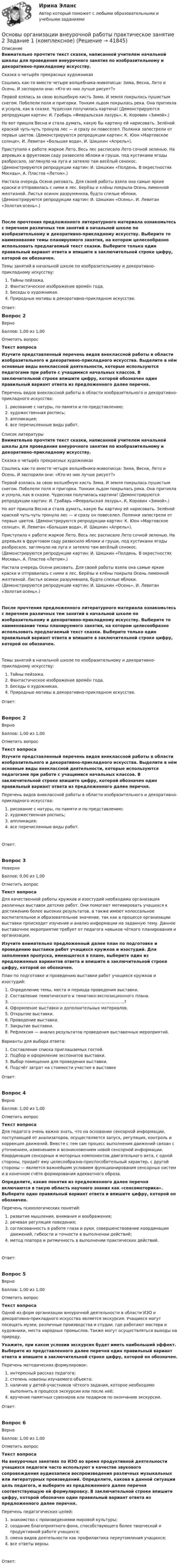      
          Описание
          Внимательно прочтите текст сказки, написанной учителем начальной школы для проведения внеурочного занятия по изобразительному и декоративно-прикладному искусству.Сказка о четырёх прекрасных художникахСошлись как-то вместе четыре волшебника-живописца: Зима, Весна, Лето и Осень. И заспорили они: «Кто из них лучше рисует?» Первой взялась за свою волшебную кисть Зима. И земля покрылась пушистым снегом. Побелели поля и пригорки. Тонким льдом покрылась река. Она притихла и уснула, как в сказке. Чудесная получилась картина! (Демонстрируются репродукции картин: И. Грабарь «Февральская лазурь», К. Коровин «Зимой».)Но вот пришла Весна и стала думать, какую бы картину ей нарисовать. Зелёной краской чуть-чуть тронула лес — и сразу он повеселел. Полянки запестрели от первых цветов. (Демонстрируются репродукции картин: К. Юон «Мартовское солнце», И. Левитан «Большая вода», И. Шишкин «Апрель»).Приступило к работе жаркое Лето. Весь лес расписало Лето сочной зеленью. На деревьях в фруктовом саду развесило яблоки и груши, под кустиками ягоды разбросало, заглянуло на луга и затеяло там весёлый сенокос. (Демонстрируются репродукции картин: И. Шишкин «Полдень. В окрестностях Москвы», А. Пластов «Летом».)Настала очередь Осени рисовать. Для своей работы взяла она самые яркие краски и отправилась с ними в лес. Берёзы и клёны покрыла Осень лимонной желтизной. Листья осинок разрумянила, будто спелые яблоки. (Демонстрируются репродукции картин: И. Шишкин «Осень», И. Левитан «Золотая осень».)После прочтения предложенного литературного материала ознакомьтесь с перечнем различных тем занятий в начальной школе по изобразительному и декоративно-прикладному искусству. Выберите то наименование темы планируемого занятия, на котором целесообразно использовать предлагаемый текст сказки. Выберите только один правильный вариант ответа и впишите в заключительной строке цифру, которой он обозначен.Темы занятий в начальной школе по изобразительному и декоративно-прикладному искусству:   Тайны пейзажа.   Фантастическое изображение времён года.   Беседы о художниках.   Природные мотивы в декоративно-прикладном искусстве.Ответ:Вопрос 2ВерноБаллов: 1,00 из 1,00Отметить вопросТекст вопросаИзучите представленный перечень видов внеклассной работы в области изобразительного и декоративно-прикладного искусства. Выделите в нём основные виды внеклассной деятельности, которые используются педагогами при работе с учащимися начальных классов. В заключительной строке впишите цифру, которой обозначен один правильный вариант ответа из предложенного далее перечня.Перечень видов внеклассной работы в области изобразительного и декоративно-прикладного искусства:   рисование с натуры, по памяти и по представлению;   художественная роспись;  аппликация;   все перечисленные виды работ.  
          Список литературы
          Внимательно прочтите текст сказки, написанной учителем начальной школы для проведения внеурочного занятия по изобразительному и декоративно-прикладному искусству.Сказка о четырёх прекрасных художникахСошлись как-то вместе четыре волшебника-живописца: Зима, Весна, Лето и Осень. И заспорили они: «Кто из них лучше рисует?» Первой взялась за свою волшебную кисть Зима. И земля покрылась пушистым снегом. Побелели поля и пригорки. Тонким льдом покрылась река. Она притихла и уснула, как в сказке. Чудесная получилась картина! (Демонстрируются репродукции картин: И. Грабарь «Февральская лазурь», К. Коровин «Зимой».)Но вот пришла Весна и стала думать, какую бы картину ей нарисовать. Зелёной краской чуть-чуть тронула лес — и сразу он повеселел. Полянки запестрели от первых цветов. (Демонстрируются репродукции картин: К. Юон «Мартовское солнце», И. Левитан «Большая вода», И. Шишкин «Апрель»).Приступило к работе жаркое Лето. Весь лес расписало Лето сочной зеленью. На деревьях в фруктовом саду развесило яблоки и груши, под кустиками ягоды разбросало, заглянуло на луга и затеяло там весёлый сенокос. (Демонстрируются репродукции картин: И. Шишкин «Полдень. В окрестностях Москвы», А. Пластов «Летом».)Настала очередь Осени рисовать. Для своей работы взяла она самые яркие краски и отправилась с ними в лес. Берёзы и клёны покрыла Осень лимонной желтизной. Листья осинок разрумянила, будто спелые яблоки. (Демонстрируются репродукции картин: И. Шишкин «Осень», И. Левитан «Золотая осень».)После прочтения предложенного литературного материала ознакомьтесь с перечнем различных тем занятий в начальной школе по изобразительному и декоративно-прикладному искусству. Выберите то наименование темы планируемого занятия, на котором целесообразно использовать предлагаемый текст сказки. Выберите только один правильный вариант ответа и впишите в заключительной строке цифру, которой он обозначен.Темы занятий в начальной школе по изобразительному и декоративно-прикладному искусству:   Тайны пейзажа.   Фантастическое изображение времён года.   Беседы о художниках.   Природные мотивы в декоративно-прикладном искусстве.Ответ:Вопрос 2ВерноБаллов: 1,00 из 1,00Отметить вопросТекст вопросаИзучите представленный перечень видов внеклассной работы в области изобразительного и декоративно-прикладного искусства. Выделите в нём основные виды внеклассной деятельности, которые используются педагогами при работе с учащимися начальных классов. В заключительной строке впишите цифру, которой обозначен один правильный вариант ответа из предложенного далее перечня. Перечень видов внеклассной работы в области изобразительного и декоративно-прикладного искусства:   рисование с натуры, по памяти и по представлению;   художественная роспись;  аппликация;   все перечисленные виды работ.Ответ:Вопрос 3НеверноБаллов: 0,00 из 1,00Отметить вопросТекст вопросаДля качественной работы кружков и изостудий необходима организация различных выставок детских работ. Они помогают мотивировать учащихся к достижению более высоких результатов, а также имеют колоссальное воспитательное и образовательное значение, так как в процессе организации выставки происходит изучение и анализ информации на заданную тему. Данное выставочное мероприятие требует от педагога навыков чёткого планирования и организации. Изучите внимательно предложенный далее план по подготовке и проведению выставки работ учащихся кружков и изостудий. Для заполнения пропуска, имеющегося в плане, выберите один из предложенных вариантов ответа и впишите в заключительной строке цифру, которой он обозначен. План по подготовке и проведению выставки работ учащихся кружков и изостудий:  Определение темы, места и периода проведения выставки.  Составление тематического и тематико-экспозиционного плана.  …………………………………………………………….................?  Оформление выставки и дополнительных материалов.  Открытие выставки.  Проведение выставки.  Закрытие выставки.  Рефлексия — анализ результатов проведения выставочных мероприятий. Варианты для выбора ответа:  Составление списка приглашаемых гостей.  Подбор и оформление экспонатов выставки.  Выбор помещения для проведения выставки.  Подсчёт затрат на стоимости участия в выставкеОтвет:Вопрос 4ВерноБаллов: 1,00 из 1,00Отметить вопросТекст вопросаДля педагога очень важно знать, что на основании сенсорной информации, поступающей от анализаторов, осуществляется запуск, регуляция, контроль и коррекция движений. Вместе с тем сам процесс выполнения движений связан с уточнением, изменением и возникновением новой сенсорной информации. Координация сенсорных и моторных компонентов двигательного акта, с одной стороны, придаёт ему целесообразно-приспособительный характер, с другой стороны — является важнейшим условием функционирования сенсорных систем и в конечном счёте формирования адекватного образа.Определите, какие понятия из предложенного далее перечня включаются в такую область научного знания как «сенсомоторика». Выберите один правильный вариант ответа и впишите цифру, которой он обозначен. Перечень психологических понятий:  развитие мышления, внимания и воображения;  речевая регуляция поведения;  согласованность в работе глаза и руки, совершенствование координации движений, гибкости и точности в выполнении действий;  метод повтора и ритмичность в выполнении практических действий.Ответ:Вопрос 5ВерноБаллов: 1,00 из 1,00Отметить вопросТекст вопросаОдной из форм организации внеурочной деятельности в области ИЗО и декоративно-прикладного искусства является экскурсия. Учащиеся могут посещать музеи, различные производства и студии, где работают мастера и художники, места народных промыслов. Также могут осуществляться выходы на природу. Укажите, при каком условии экскурсия будет иметь наибольший эффект. Выберите из представленного далее перечня один правильный вариант ответа и впишите в заключительной строке цифру, которой он обозначен. Перечень методических формулировок:  интересный рассказ педагога;  степень новизны изучаемого объекта;  наличие у детей-участников чёткого задания, которое необходимо выполнить в процессе экскурсии или после неё;   вручение памятных сувениров или подарков по окончанию экскурсии.Ответ:Вопрос 6ВерноБаллов: 1,00 из 1,00Отметить вопросТекст вопросаНа внеурочных занятиях по ИЗО во время продуктивной деятельности учащихся педагоги часто используют в качестве звукового сопровождения аудиозаписи воспроизведения различных музыкальных или литературных произведений.  Определите, какова в данной ситуации цель педагога, и выберите из предложенного далее перечня соответствующую ей формулировку. В заключительной строке впишите цифру, которой обозначен один правильный вариант ответа из предложенного далее перечня. Перечень педагогических целей:  знакомство с произведениями мировой культуры;  создание благоприятного фона, способствующего более творческой и продуктивной работе учащихся;  смена видов деятельности как профилактика переутомления учащихся;  все ответы верны.Ответ:
            
            
            Основы организации внеурочной работы Практическое занятие 1. Задание 1 (комплексное) НСПКОсновы организации внеурочной работы практическое занятие 2 Задание 1 (комплексное)ОСНОВЫ ОРГАНИЗАЦИИ ВНЕУРОЧНОЙ РАБОТЫ  ТЕСТ-1   НСПКОсновы организации внеурочной работы  ТЕСТ-2  НСПК«Основы организации и проведения АСР» Тема 1.1. Нормативно-правовые основы организации и ведения аварийно-спасательных работ. Задание Построить структуру представления о проведении аварийно-спасательных работ при пожаре в виде таблицы.Основы организации и управления в строительствеОсновы организации и управления в строительствеОсновы организации внеурочной работы (изобразительная деятельность и декоративно-прикладное искусство) Практическое занятие 5. Задание 2, 4, 5Основы организации внеурочной работы (изобразительная деятельность и ДПИ)Основы организации внеурочной работы (изобразительная деятельность и ДПИ)Основы организации внеурочной работы (ИЗО ДПИ)Основы организации внеурочной работы (ИЗО и ДПИ)) Основы организации внеурочной работы (ИЗО и ДПИ) (ПНК) Практическое занятие 1. Задание 1 (комплексное)Основы организации внеурочной работы ИЗО и ДПИ  (ПНК) Тестовые вопросы к разделу 1 НСПК