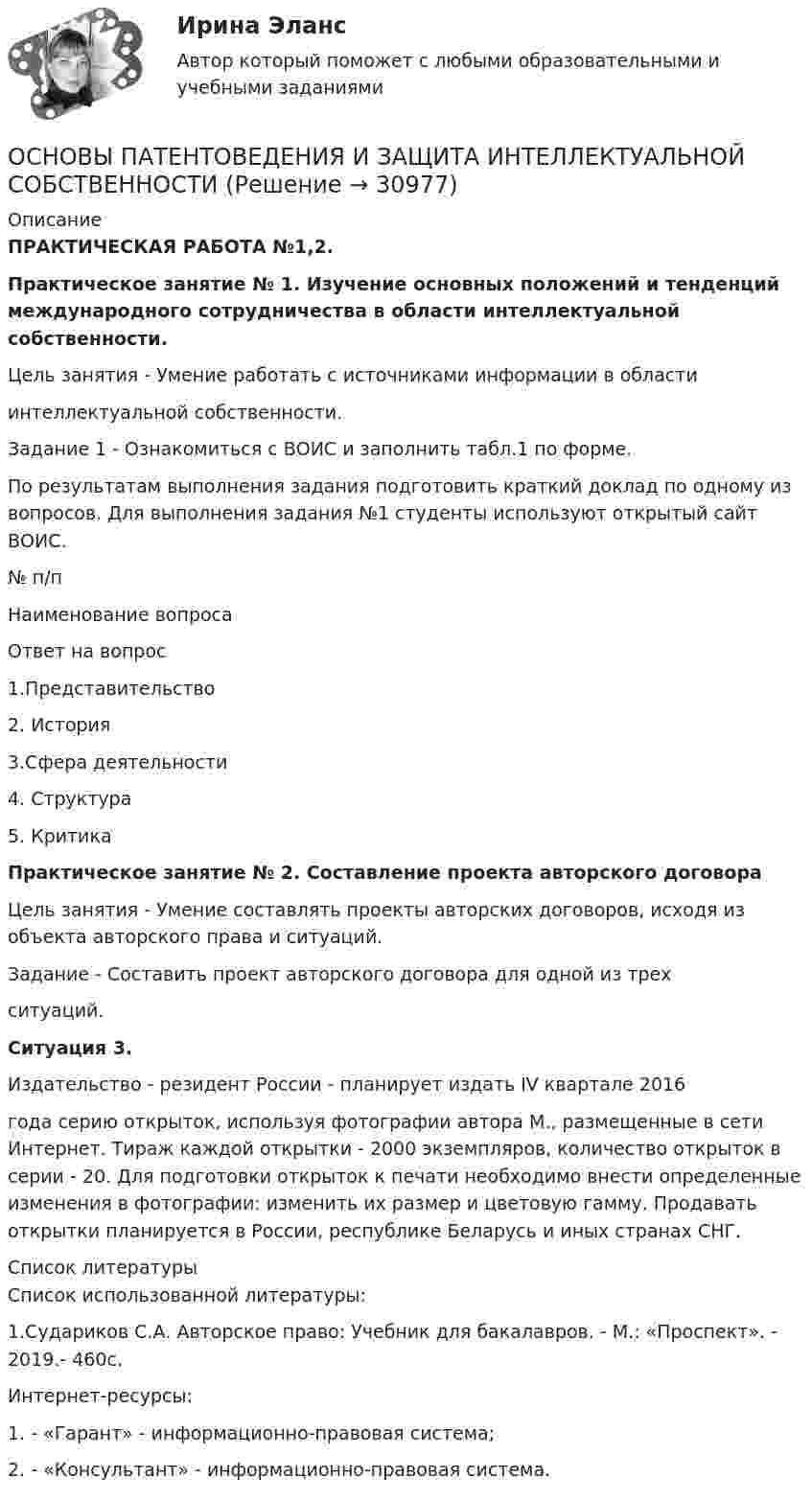      
          Описание
          ПРАКТИЧЕСКАЯ РАБОТА №1,2.Практическое занятие № 1. Изучение основных положений и тенденций международного сотрудничества в области интеллектуальной собственности.Цель занятия - Умение работать с источниками информации в областиинтеллектуальной собственности.Задание 1 - Ознакомиться с ВОИС и заполнить табл.1 по форме. По результатам выполнения задания подготовить краткий доклад по одному из вопросов. Для выполнения задания №1 студенты используют открытый сайт ВОИС.  № п/п Наименование вопроса Ответ на вопрос1.Представительство 2. История3.Сфера деятельности4. Структура5. КритикаПрактическое занятие № 2. Составление проекта авторского договораЦель занятия - Умение составлять проекты авторских договоров, исходя из объекта авторского права и ситуаций.Задание - Составить проект авторского договора для одной из трехситуаций.Ситуация 3.	Издательство - резидент России - планирует издать IV квартале 2016года серию открыток, используя фотографии автора М., размещенные в сети Интернет. Тираж каждой открытки - 2000 экземпляров, количество открыток в серии - 20. Для подготовки открыток к печати необходимо внести определенные изменения в фотографии: изменить их размер и цветовую гамму. Продавать открытки планируется в России, республике Беларусь и иных странах СНГ.  
          Список литературы
          Список использованной литературы:1.Судариков С.А. Авторское право: Учебник для бакалавров. - М.: «Проспект». - 2019.- 460с.Интернет-ресурсы:1. - «Гарант» - информационно-правовая система;2. - «Консультант» - информационно-правовая система.
            
            
            ОСНОВЫ ПАТЕНТОВЕДЕНИЯ И ЗАЩИТА ИНТЕЛЛЕКТУАЛЬНОЙ СОБСТВЕННОСТИОСНОВЫ ПАТЕНТОВЕДЕНИЯ И ЗАЩИТА ИНТЕЛЛЕКТУАЛЬНОЙ СОБСТВЕННОСТИОсновы патопсихологии (Ответы на тест Синергия/МОИ/ МТИ)Основы патопсихологии (сборник ответов на тест «Синергия»/ МТИ).Основы патопсихологии//СИНЕРГИЯ//МОСАП//МТИ//МОИОсновы патопсихологии тест Синергия (все ответы ✅97/100 баллов)Основы патопсихологии (тест с ответами Синергия/МОИ/ МТИ)ОСНОВЫ ОРГАНИЗАЦИИ ТРУДА//ТУСУР//КОНТРОЛЬНАЯ РАБОТА №1//ОТВЕТ НА СКРИНЕОсновы организации труда//ТУСУР//ПРОСМОТР ПОПЫТКИ//95 БАЛЛОВОсновы организации управления в строительстве ТГУ РОСДИСТАНТОсновы организации учебного процесса с использованием компьютерных технологий - контрольнаяОсновы ОРД Вариант 10 ОМАОсновы ОРД(оперативно розыскной деятельности). Синергия. Тест.Основы ОРД. Ответы на тест Синергия. 2022