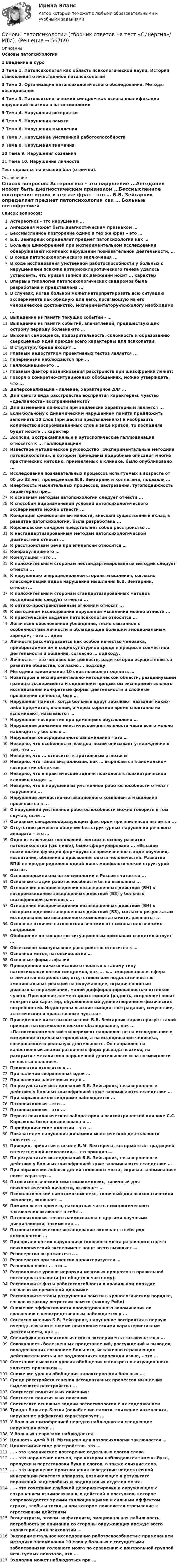      
            Описание
            Основы патопсихологии1 Введение в курс2 Тема 1. Патопсихология как область психологической науки. История становления отечественной патопсихологии3 Тема 2. Организация патопсихологического обследования. Методы обследования4 Тема 3. Патопсихологический синдром как основа квалификации нарушений психики в патопсихологии5 Тема 4. Нарушения восприятия6 Тема 5. Нарушения памяти7 Тема 6. Нарушения мышления8 Тема 7. Нарушение умственной работоспособности9 Тема 8. Нарушения внимания10 Тема 9. Нарушения сознания11 Тема 10. Нарушения личности Тест сдавался на высший бал (отлично). 
            Оглавление
            Список вопросов: Астереогноз - это нарушение ...Ангедония может быть диагностическим признаком …Бессмысленное повторение одних и тех же фраз – это … Б.В. Зейгарник определяет предмет патопсихологии как … Больные шизофренией при экспериментальном исследовании обнаруживают комплекс нарушений познавательной деятельности, … В конце патопсихологического заключения ...В ходе исследования умственной работоспособности у больных с нарушениями психики артериосклеротического генеза удалось установить, что кривая записи их движений носит ... характерВпервые типология патопсихологических синдромов была разработана и представлена ...В случаях, когда больной может интерпретировать всю ситуацию эксперимента как обидную для него, посягающую на его человеческое достоинство, экспериментатору-психологу необходимо … Выпадение из памяти текущих событий - … Выпадение из памяти событий, впечатлений, предшествующих острому периоду болезни-это …Высокая самооценка, подозрительность, склонность к образованию сверхценных идей прежде всего характерны для психопатии:В структуру бреда входит … Главным недостатком проективных тестов является ...Гипермнезии наблюдаются при … Галлюцинации-это …Главный фактор возникновения расстройств при шизофрении лежит:Говоря о конкретно-ситуационных обобщениях, можно утверждать, что ...Деперсонализация – явление, характерное для … Для какого вида расстройства восприятия характерны: чувство «сделанности» воспринимаемого?Для изменения личности при эпилепсии характерным является ...Если больному с динамическим нарушением памяти предложить запомнить 10 слов (при десяти предъявлениях) и изобразить количество воспроизведенных слов в виде кривой, то последняя будет носить … характер Зоопсии, экстракампинные и аутоскопические галлюцинации относятся к ... галлюцинациямИзвестное методическое руководство «Экспериментальные методики патопсихологии», в котором приведены подробные описания многих практических методик, применяемых в клинике, было опубликовано ...Исследования познавательных процессов испытуемых в возрасте от 60 до 83 лет, проведенные Б.В. Зейгарник и коллегами, показали … Инертность мыслительных процессов, застревания, тугоподвижность характерны при…К основным методам патопсихологии следует отнести ...К способам видоизменений условий патопсихологического эксперимента можно отнести ...Концепция физиологии активности, внесшая существенный вклад в развитие патопсихологии, была разработана ...Корсаковский синдром представляет собой расстройство ...К нестандартизированным методам патопсихологической диагностики относят ...К расстройствам речи при эпилепсии относится …Конфабуляции-это …Компульция – это …К положительным сторонам нестандартизированных методик следует отнести ...К нарушению операциональной стороны мышления, согласно классификации видов нарушения мышления Б.В. Зейгарник, относят...К положительным сторонам стандартизированных методов исследования следует отнести ...К оптико-пространственным агнозиям относят ...К методикам исследования нарушений мышления можно отнести ...К практическим задачам патопсихологии относится … Логически обоснованное убеждение, тесно связанное с особенностями личности и обладающее большим эмоциональным зарядом, - это ... идеиЛичность рассматривается как особое качество человека, приобретаемое им в социокультурной среде в процессе совместной деятельности и общения, согласно … подходу. Личность — это человек как ценность, ради которой осуществляется развитие общества, согласно … подходу Методика запоминания 10 слов позволяет оценить …Новатором в экспериментально-методической области, раздвинувшим границы эксперимента и сделавшим предметом экспериментального исследования конкретные формы деятельности и сложные проявления личности, был … Нарушения памяти, когда больные вдруг забывают названия каких-либо предметов, явлений, а через короткое время спонтанно их вспоминают, называются … Нарушения восприятия при деменциях обусловлено …Нарушение динамики мнестической деятельности чаще всего можно наблюдать у больных …Нарушения опосредованного запоминания – это …Неверно, что особенности псевдоагнозий описывает утверждение о том, что ...Неверно, что ... относится к зрительным агнозиямНеверно, что такой вид иллюзий, как … выражается в аномальном восприятии объектовНеверно, что в практические задачи психолога в психиатрической клинике входит … Неверно, что к нарушениям умственной работоспособности относят нарушения ...Нарушение личностно-мотивационного компонента мышления проявляется в ...О нарушении умственной работоспособности можно говорить в том случае, если …Основным синдромообразующим фактором при эпилепсии является ...Отсутствие речевого общения без структурных нарушений речевого аппарата – это … Одно из ключевых положений, легших в основу развития патопсихологии (см. ниже), было сформулировано ... «Высшие психические функции формируются прижизненно в ходе обучения, воспитания, общения и присвоения опыта человечества. Развитие ВПФ не предопределено одной лишь морфологической структурой мозга».Основоположником патопсихологии в России считается ...Основные стадии работоспособности были выявлены ...Отношение воспроизведения незавершенных действий (ВН) к воспроизведению завершенных действий (ВЗ) у больных шизофренией равнялось ...Отношение воспроизведения незавершенных действий (ВН) к воспроизведению завершенных действий (ВЗ), согласно результатам исследования мотивационного компонента памяти, равняется ...Основное отличие патопсихологических от психопатологических синдромовОбобщение по конкретно-ситуационным признакам свидетельствует …Обсессивно-компульсвное расстройство относится к …Основной метод патопсихологии …Основные формы афазийПриведенное ниже описание относится к такому типу патопсихологических синдромов, как ... «... эмоциональная сфера отличается незрелостью, отсутствием или недостаточностью эмоциональных реакций на окружающее, ограниченностью диапазона переживаний, малой дифференцированностью оттенков чувств. Проявление элементарных эмоций (радость, огорчение) носит конкретный характер, обусловленный удовлетворением физических потребностей. Недоступны высшие эмоции: сострадание, сочувствие, эстетические и нравственные чувства»Приведенное ниже высказывание Б.В. Зейгарник характеризует такой принцип патопсихологического обследования, как ... «Патопсихологический эксперимент направлен не на исследование и измерение отдельных процессов, а на исследование человека, совершающего реальную деятельность. Он направлен на качественный анализ различных форм распада психики, на раскрытие механизмов нарушенной деятельности и на возможности ее восстановления».Психопатии относятся к …При наличии сверхценных идей …При наличии навязчивых идей…По результатам исследований Б.В. Зейгарник, незавершенные действия у больных шизофренией хуже запоминаются вследствие …При корсаковском синдроме наблюдается ...Патопсихология – это …Патопсихология - это ...Первая психологическая лаборатория в психиатрической клинике С.С. Корсакова была организована в ...Парейдолические иллюзии - это ...Показателем нарушения динамики мнестической деятельности является ...Принцип, принятый в школе В.М. Бехтерева, который стал традицией отечественной психологии, – это принцип … По результатам исследований Б.В. Зейгарник, незавершенные действия у больных шизофренией хуже запоминаются вследствие … При поражении лобных долей головного мозга, «кривая запоминания» носит характер … Патосихологический симптомокомплекс, типичный для психопатической личности, включает …Психологический симптомокомплекс, типичный для психопатической личности, включает …Помимо всего прочего, паспортная часть психологического заключения включает в себя ...Патопсихология тесно взаимосвязана с другими научными дисциплинами, такими как ...Патопсихологическое исследование включает в себя ряд компонентов: … При органических нарушениях головного мозга различного генеза психологический эксперимент чаще всего выявляет … Резонерство выражается в ...Резонерство при эпилепсии характеризуется …Разноплановость – это …Расположите уровни иерархии мозговых процессов в правильной последовательности (от общего к частному):Расположите фазы работоспособности в правильном порядке согласно их временной динамикеРасположите этапы разрушения памяти в хронологическом порядке, согласно закону регрессии памяти (закону Рибо)Снижение эффективности опосредованного запоминания по сравнению с непосредственным наблюдается у ...Согласно мнению Б.В. Зейгарник, нарушение восприятия в первую очередь связано с такими психологическими характеристиками деятельности, как ...Специфика патопсихологического эксперимента заключается в ...Совокупность болезненных представлений, рассуждений и выводов, овладевающих сознанием больного, искаженно отражающих действительность и не поддающихся коррекции извне, – это … Сочетание высокого уровня обобщения и конкретно-ситуационного является признаком …Снижение уровня обобщения характерно для больных …Среди расстройств течения ассоциативных процессов мышления выделяются расстройства ...Соотнести понятия и их описания:Соотнести понятия и их описанияСоотнесите основные задачи патопсихологии с их содержаниемТриада Вальтер-Бюэля (ослабление памяти, снижение интеллекта, нарушение аффектов) характеризует ...У больных шизофренией нередко наблюдаются следующие нарушения речи … У больных неврозами наблюдаетсяЦенность идей В.Н. Мясищева для патопсихологии заключается … Циклотимическое расстройство- это …… - это клоническое повторение отдельных слогов слова … - это нарушение письма, при котором наблюдаются замены букв, пропуски и перестановки букв и слогов, а также слияние слов. … - это нарушение произношения вследствие недостаточной иннервации речевого аппарата, возникающее в результате поражений заднелобных и подкорковых отделов мозга. … – это сочетание глубокой дезориентировки в окружающем с сохранением взаимосвязанных действий и поступков, которое сопровождается яркими галлюцинациями и сильным аффектом страха, злобы и тоски, и при котором появляется стремление к агрессивным действиям Эгоцентризм, эгоизм, инфатилизм, эмоциональная лабильность, потребность во внимании со стороны окружающих прежде всего характерны для психопатии …Экспериментальное исследование работоспособности с применением методики запоминания 10 слов у больных с сосудистыми заболеваниями головного мозга по сравнению с контрольной группой испытуемых показало, что … Эхолалия может наблюдаться при ...  
            
            
            Основы патопсихологии (Ответы на тест Синергия/МОИ/ МТИ)Основы патопсихологии (сборник ответов на тест «Синергия»/ МТИ).Основы патопсихологии//СИНЕРГИЯ//МОСАП//МТИ//МОИОсновы патопсихологии тест Синергия (все ответы ✅97/100 баллов)Основы патопсихологии (тест с ответами Синергия/МОИ/ МТИ)Основы педагогики Основы педагогики (ДО)Основы организации управления в строительстве ТГУ РОСДИСТАНТОсновы организации учебного процесса с использованием компьютерных технологий - контрольнаяОсновы ОРД Вариант 10 ОМАОсновы ОРД(оперативно розыскной деятельности). Синергия. Тест.Основы ОРД. Ответы на тест Синергия. 2022«Основы патентоведения»ОСНОВЫ ПАТЕНТОВЕДЕНИЯ И ЗАЩИТА ИНТЕЛЛЕКТУАЛЬНОЙ СОБСТВЕННОСТИ