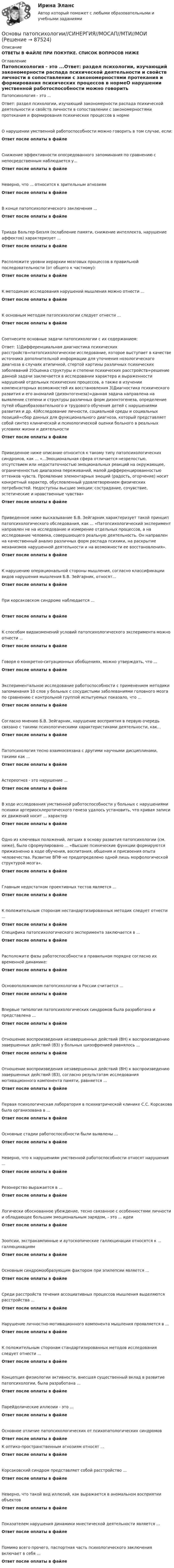      
            Описание
            ОТВЕТЫ В ФАЙЛЕ ПРИ ПОКУПКЕ. СПИСОК ВОПРОСОВ НИЖЕ 
            Оглавление
            Патопсихология - это ...Ответ: раздел психологии, изучающий закономерности распада психической деятельности и свойств личности в сопоставлении с закономерностями протекания и формирования психических процессов в нормеО нарушении умственной работоспособности можно говорить в том случае, если:Ответ после оплаты в файлеСнижение эффективности опосредованного запоминания по сравнению с непосредственным наблюдается у...Ответ после оплаты в файлеНеверно, что ... относится к зрительным агнозиямОтвет после оплаты в файлеВ конце патопсихологического заключения ...Ответ после оплаты в файлеТриада Вальтер-Бюэля (ослабление памяти, снижение интеллекта, нарушение аффектов) характеризует ...Ответ после оплаты в файлеРасположите уровни иерархии мозговых процессов в правильной последовательности (от общего к частному):Ответ после оплаты в файлеК методикам исследования нарушений мышления можно отнести ...Ответ после оплаты в файлеК основным методам патопсихологии следует отнести ...Ответ после оплаты в файлеСоотнесите основные задачи патопсихологии с их содержанием:Ответ: 1)Дифференциальная диагностика психических расстройств=патопсихологическое исследование, которое выступает в качестве источника дополнительной информации для уточнения нозологического диагноза в случаях атипичной, стертой картины различных психических заболеваний 2)Оценка структуры и степени психических расстройств=решение данной задачи заключается в исследовании характера и выраженности нарушений отдельных психических процессов, а также в изучении компенсаторных возможностей их восстановления 3)Диагностика психического развития и его аномалий (дизонтогенеза)=данная задача направлена на выявление степени и структуры различных форм дизонтогенеза, определение путей общеобразовательного и трудового обучения детей с нарушениями развития и др. 4)Исследование личности, социальной среды и социальных позиций=сбор данных для функционального диагноза, который представляет собой синтез клинической и психологической оценки больного в реальных условиях жизни и деятельностиОтвет после оплаты в файлеПриведенное ниже описание относится к такому типу патопсихологических синдромов, как ... «...Эмоциональная сфера отличается незрелостью, отсутствием или недостаточностью эмоциональных реакций на окружающее, ограниченностью диапазона переживаний, малой дифференцированностью оттенков чувств. Проявление элементарных эмоций (радость, огорчение) носит конкретный характер, обусловленный удовлетворением физических потребностей. Недоступны высшие эмоции: сострадание, сочувствие, эстетические и нравственные чувства»Ответ после оплаты в файлеПриведенное ниже высказывание Б.В. Зейгарник характеризует такой принцип патопсихологического обследования, как ... «Патопсихологический эксперимент направлен не на исследование и измерение отдельных процессов, а на исследование человека, совершающего реальную деятельность. Он направлен на качественный анализ различных форм распада психики, на раскрытие механизмов нарушенной деятельности и на возможности ее восстановления».Ответ после оплаты в файлеК нарушению операциональной стороны мышления, согласно классификации видов нарушения мышления Б.В. Зейгарник, относят...Ответ после оплаты в файле При корсаковском синдроме наблюдается ...Ответ после оплаты в файлеК способам видоизменений условий патопсихологического эксперимента можно отнести ...Ответ после оплаты в файлеГоворя о конкретно-ситуационных обобщениях, можно утверждать, что ...Ответ после оплаты в файлеЭкспериментальное исследование работоспособности с применением методики запоминания 10 слов у больных с сосудистыми заболеваниями головного мозга по сравнению с контрольной группой испытуемых показало, что ...Ответ после оплаты в файлеСогласно мнению Б.В. Зейгарник, нарушение восприятия в первую очередь связано с такими психологическими характеристиками деятельности, как...Ответ после оплаты в файлеПатопсихология тесно взаимосвязана с другими научными дисциплинами, такими как ...Ответ после оплаты в файлеАстереогноз - это нарушение ...Ответ после оплаты в файлеВ ходе исследования умственной работоспособности у больных с нарушениями психики артериосклеротического генеза удалось установить, что кривая записи их движений носит ... характерОтвет после оплаты в файлеОдно из ключевых положений, легших в основу развития патопсихологии (см. ниже), было сформулировано ... «Высшие психические функции формируются прижизненно в ходе обучения, воспитания, общения и присвоения опыта человечества. Развитие ВПФ не предопределено одной лишь морфологической структурой мозга».Ответ после оплаты в файлеГлавным недостатком проективных тестов является ...Ответ после оплаты в файлеК положительным сторонам нестандартизированных методик следует отнести ...Ответ после оплаты в файлеСпецифика патопсихологического эксперимента заключается в ...Ответ после оплаты в файлеРасположите фазы работоспособности в правильном порядке согласно их временной динамике:Ответ после оплаты в файлеОсновоположником патопсихологии в России считается ...Ответ после оплаты в файлеВпервые типология патопсихологических синдромов была разработана и представлена ...Ответ после оплаты в файлеОтношение воспроизведения незавершенных действий (ВН) к воспроизведению завершенных действий (ВЗ) у больных шизофренией равнялось ...Ответ после оплаты в файлеОтношение воспроизведения незавершенных действий (ВН) к воспроизведению завершенных действий (ВЗ), согласно результатам исследования мотивационного компонента памяти, равняется ...Ответ после оплаты в файлеПервая психологическая лаборатория в психиатрической клинике С.С. Корсакова была организована в ...Ответ после оплаты в файлеОсновные стадии работоспособности были выявлены ...Ответ после оплаты в файлеНеверно, что к нарушениям умственной работоспособности относят нарушения ...Ответ после оплаты в файлеРезонерство выражается в ...Ответ после оплаты в файлеЛогически обоснованное убеждение, тесно связанное с особенностями личности и обладающее большим эмоциональным зарядом, - это ... идеиОтвет после оплаты в файлеЗоопсии, экстракампинные и аутоскопические галлюцинации относятся к ... галлюцинациямОтвет после оплаты в файлеОсновным синдромообразующим фактором при эпилепсии является ...Ответ после оплаты в файлеСреди расстройств течения ассоциативных процессов мышления выделяются расстройства ...Ответ после оплаты в файлеНарушение личностно-мотивационного компонента мышления проявляется в ...Ответ после оплаты в файлеК положительным сторонам стандартизированных методов исследования следует отнести ...Ответ после оплаты в файлеКонцепция физиологии активности, внесшая существенный вклад в развитие патопсихологии, была разработана ...Ответ после оплаты в файлеПарейдолические иллюзии - это ...Ответ после оплаты в файлеОсновное отличие патопсихологических от психопатологических синдромовОтвет после оплаты в файлеК оптико-пространственным агнозиям относят ...Ответ после оплаты в файлеКорсаковский синдром представляет собой расстройство ...Ответ после оплаты в файлеНеверно, что такой вид иллюзий, как выражается в аномальном восприятии объектовОтвет после оплаты в файлеПоказателем нарушения динамики мнестической деятельности является ...Ответ после оплаты в файлеПомимо всего прочего, паспортная часть психологического заключения включает в себя ...Ответ после оплаты в файле  
            
            
            Основы патопсихологии (сборник ответов на тест «Синергия»/ МТИ).Основы патопсихологии//СИНЕРГИЯ//МОСАП//МТИ//МОИОсновы патопсихологии тест Синергия (все ответы ✅97/100 баллов)Основы патопсихологии (тест с ответами Синергия/МОИ/ МТИ)Основы педагогики Основы педагогики (ДО)Основы педагогики (ДО)Основы организации учебного процесса с использованием компьютерных технологий - контрольнаяОсновы ОРД Вариант 10 ОМАОсновы ОРД(оперативно розыскной деятельности). Синергия. Тест.Основы ОРД. Ответы на тест Синергия. 2022«Основы патентоведения»ОСНОВЫ ПАТЕНТОВЕДЕНИЯ И ЗАЩИТА ИНТЕЛЛЕКТУАЛЬНОЙ СОБСТВЕННОСТИОСНОВЫ ПАТЕНТОВЕДЕНИЯ И ЗАЩИТА ИНТЕЛЛЕКТУАЛЬНОЙ СОБСТВЕННОСТИ