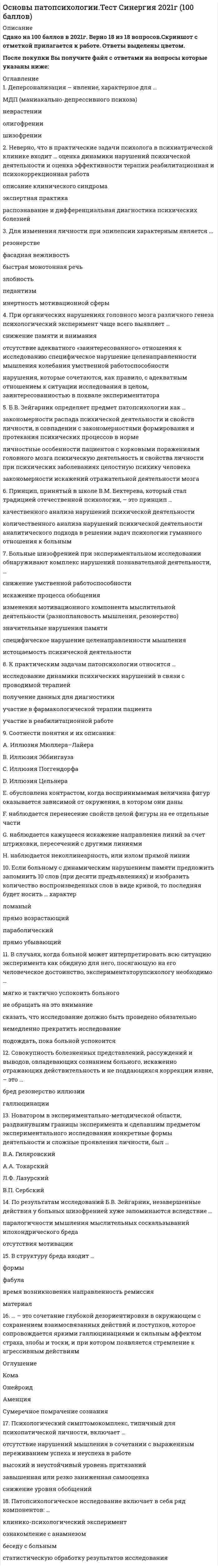    
          Описание
          88 вопросов с ответамиСдано на 94 балла из 100 Отлично Год сдачи - 2018-2021.После покупки Вы получите файл с ответами на вопросы которые указаны ниже:***(Если нужна помощь с другими предметами или сдачей тестов онлайн, пишите в личные сообщения) 
          Оглавление
          1. Совокупность болезненных представлений, рассуждений и выводов, овладевающих сознанием больного, искаженно отражающих действительность и не поддающихся коррекции извне, – это … *бред*резонерство*иллюзии*галлюцинации2. Новатором в экспериментально-методической области, раздвинувшим границы эксперимента и сделавшим предметом экспериментального исследования конкретные формы деятельности и сложные проявления личности, был … *В.А. Гиляровский*А.А. Токарский*Л.Ф. Лазурский*В.П. Сербский3. В случаях, когда больной может интерпретировать всю ситуацию эксперимента как обидную для него, посягающую на его человеческое достоинство, экспериментатору-психологу необходимо … *мягко и тактично успокоить больного*не обращать на это внимание*сказать, что исследование должно быть проведено*обязательно немедленно прекратить исследование*подождать, пока больной успокоится4. Психологический симптомокомплекс, типичный для психопатической личности, включает …*отсутствие нарушений мышления в сочетании с выраженным переживанием успеха и неуспеха в работе*высокий и неустойчивый уровень притязаний*завышенная или резко заниженная самооценка*снижение уровня обобщений5. Деперсонализация – явление, характерное для … *МДП (маниакально-депрессивного психоза)*неврастении*олигофрении*шизофрении6. При органических нарушениях головного мозга различного генеза психологический эксперимент чаще всего выявляет … *снижение памяти и внимания*отсутствие адекватного «заинтересованного» отношения к исследованию*специфическое нарушение целенаправленности мышления*колебания умственной работоспособности*нарушения, которые сочетаются, как правило, с адекватным отношением к ситуации исследования в целом, заинтересованностью в похвале экспериментатора7. Неверно, что в практические задачи психолога в психиатрической клинике входит … *оценка динамики нарушений психической деятельности и оценка эффективности терапии *реабилитационная и психокоррекционная работа*описание клинического синдрома*экспертная практика*распознавание и дифференциальная диагностика психических болезней8. … – это сочетание глубокой дезориентировки в окружающем с сохранением взаимосвязанных действий и поступков, которое сопровождается яркими галлюцинациями и сильным аффектом страха, злобы и тоски, и при котором появляется стремление к агрессивным действиям *Оглушение*Кома*Онейроид*Аменция*Сумеречное помрачение сознания9. Больные шизофренией при экспериментальном исследовании обнаруживают комплекс нарушений познавательной деятельности, … *снижение умственной работоспособности*искажение процесса обобщения*изменения мотивационного компонента мыслительной деятельности (разноплановость мышления, резонерство)*значительные нарушения памяти*специфическое нарушение целенаправленности мышления*истощаемость психической деятельности10. Б.В. Зейгарник определяет предмет патопсихологии как … *закономерности распада психической деятельности и свойств личности, в совпадении с закономерностями формирования и протекания психических процессов в норме*личностные особенности пациентов с корковыми поражениями головного мозга*психическую деятельность и свойства личности при психических заболеваниях*целостную психику человека*закономерности искажений отражательной деятельности мозга11. Если больному с динамическим нарушением памяти предложить запомнить 10 слов (при десяти предъявлениях) и изобразить количество воспроизведенных слов в виде кривой, то последняя будет носить … характер *Ломаный*прямо возрастающий*параболический*прямо убывающий12. Принцип, принятый в школе В.М. Бехтерева, который стал традицией отечественной психологии, – это принцип … *качественного анализа нарушений психической деятельности*количественного анализа нарушений психической деятельности*аналитического подхода в решении задач психологии*гуманного отношения к больным13. Соотнести понятия и их описания: A. Иллюзия Мюллера–ЛайераB. Иллюзия ЭббингаузаC. Иллюзия ПоггендорфаD. Иллюзия ЦельнераE. обусловлена контрастом, когда воспринимаемая величина фигур оказывается зависимой от окружения, в котором они даныF. наблюдается перенесение свойств целой фигуры на ее отдельные частиG. наблюдается кажущееся искажение направления линий за счет штриховки, пересечений с другими линиямиH. наблюдается неколлинеарность, или излом прямой линии14. По результатам исследований Б.В. Зейгарник, незавершенные действия у больных шизофренией хуже запоминаются вследствие … *паралогичности мышления*мыслительных соскальзываний*ипохондрического бреда*отсутствия мотивации15. Соотнести понятия и их описания: A. Лабораторный экспериментB. СамонаблюдениеC. Естественный экспериментD. НаблюдениеE. обычно проводится в обстановке учебной или трудовой деятельностиF. организованное, целенаправленное, фиксируемое восприятие психических явлений с целью их изучения в определенных условияхG. метод исследования, объектом которого являются психические состояния и действия самого наблюдающего субъектаH. обычно проводится в специально оборудованных сигнальными и регистрирующими устройствами помещениях16. Нарушения памяти, когда больные вдруг забывают названия каких-либо предметов, явлений, а через короткое время спонтанно их вспоминают, называются … *постреминисценциями*афазиями*амнестическими западаниями в речи*старческим склерозом17. Патопсихологическое исследование включает в себя ряд компонентов: … *клинико-психологический эксперимент*ознакомление с анамнезом*беседу с больным*статистическую обработку результатов исследования18. К практическим задачам патопсихологии относится … *исследование динамики психических нарушений в связи с проводимой терапией*получение данных для диагностики*участие в фармакологической терапии пациента*участие в реабилитационной работе19. В структуру бреда входит … *формы*фабула*время возникновения*направленность*ремиссия*материал20. Личность рассматривается как особое качество человека, приобретаемое им в социокультурной среде в процессе совместной деятельности и общения, согласно … подходу. *Биологическому*Социальному*Философскому*Дифференциальному (индивидуальному)21. Личность — это человек как ценность, ради которой осуществляется развитие общества, согласно … подходу *Биологическому*Социальному*Философскому*Дифференциальному (индивидуальному)22. Отсутствие речевого общения без структурных нарушений речевого аппарата – это … *императивный автоматизм*каталепсия*мутизм*сатириазис23. Бессмысленное повторение одних и тех же фраз – это … *эхопраксия*эхолалия*вербигерация*стереотипия24. … - это клоническое повторение отдельных слогов слова25. Эхолалия может наблюдаться при: *кататонической форме шизофрении*умственной отсталости*гебефренной форме шизофрении*имбицильности26. У больных шизофренией нередко наблюдаются следующие нарушения речи: заикание*речедвигательные стереотипии,*вербигерации*олигофазия27. К расстройствам речи при эпилепсии относится: *олигофазия*олигофрения*шизоафазия*заикание28. Основные формы афазий:*сенсорная*акустико-мнеситическая*оптико-мнестическая*аппаратная*афферентно-моторная*эфферентно-моторная*динамическая29. … - это нарушение письма, при котором наблюдаются замены букв, пропуски и перестановки букв и слогов, а также слияние слов.30. … - это нарушение произношения вследствие недостаточной иннервации речевого аппарата, возникающее в результате поражений заднелобных и подкорковых отделов мозга. 31. Гипермнезии наблюдаются при: *депрессивном состоянии*шизофрении*эпилепсии*маниакальном состоянии32. У больных неврозами наблюдается: *снижение памяти*снижение концентрации внимания*повышение концентрации внимания*усиление памяти33. При поражении лобных долей головного мозга, «кривая запоминания» носит характер: *ломаной*прямой*плато*параболы34. Выпадение из памяти текущих событий - … *антероретроградная амнезия*антероградная амнезия*ретроградная амнезия*фиксационная амнезия35. Для изменения личности при эпилепсии характерным является ...*резонерстве*фасадная вежливость*быстрая монотонная речь*злобность*педантизм*инертность мотивационной сферы36. Приведенное ниже описание относится к такому типу патопсихологических синдромов, как … «...Эмоциональная сфера отличается незрелостью, отсутствием или недостаточностью эмоциональных реакций на окружающее, ограниченностью диапазона переживаний, малой дифференцированностью оттенков чувств. Проявление элементарных эмоций (радость, огорчение) носит конкретный характер, обусловленный удовлетворением физических потребностей. Недоступны высшие эмоции: сострадание, сочувствие, эстетические и нравственные чувства» *синдром психотической дезорганизации *шизофренический синдром *аффективный синдром *органический синдром *эпилептический синдром *олигофренический синдром *личностно-аномальный (психопатический) синдром37 Нарушение личностно-мотивационного компонента мышления проявляется в ...*замедлении темпа образования ассоциация в сочетании с общим снижением мыслительной деятельности*утрате целенаправленной мыслительной деятельности*форме разноплановости, вербигераций, персевераций*заострении внимания на символическом значении отдельных объектов и явлений38. Зоопсии, экстракампинные и аутоскопические галлюцинации относятся к … галлюцинациям *слуховым *обонятельным *тактильным *зрительным39. Неверно, что … относится к зрительным агнозиям *агнозия на лица *агнозия на цвета*агнозия на символы *пальцевая агнозия40. К нарушению операциональной стороны мышления, согласно классификации видов нарушения мышления Б.В. Зейгарник, относят … *низкий уровень обобщения *патологически замедленное мышление *разноплановость мышления *искажение процесса обобщения41. Астереогноз – это нарушение … *узнавания материала объекта и его текстуры*узнавания формы объектов *различных видов конструктивной деятельности *опознания знакомой пространственной ситуации42. Помимо всего прочего, паспортная часть психологического заключения включает в себя … *изложение основных результатов исследования *описательную характеристика выполнения заданий *краткий анамнез *резюме *клинический диагноз (при его наличии)43. К оптико-пространственным агнозиям относят …*агнозию глубины *соматоагнозию *одностороннюю пространственную агнозию *агнозию перспективы *нарушение топографической ориентировки *аутотоагнозию44. К положительным сторонам стандартизированных методов исследования следует отнести ...*количественный дифференцированный характер оценки*учет объективных и субъективных показателей и возможность их перепроверки*возможность проведения исключительно индивидуальных обследований*оперативность и экономичность во времени45. Неверно, что такой вид иллюзий, как …, выражается в аномальном восприятии объектов*микропсия *дисмегалопсия *метаморфопсия*дисгевзия46. Основным синдромообразующим фактором при эпилепсии является ...*нарушение динамики мыслительной деятельности*нарушение целенаправленности и категориальной логики мышления*снижение аффективного контроля над реакциями и поведением*нарушение целеполагания и регуляции поведения47. Патопсихология – это … *область психологии, изучающая проблемы развития людей с физическими и психическими недостатками, определяющими их потребность в особых условиях обучения и воспитания*направление в психологии, изучающее влияние психологических факторов на возникновение и течение соматических заболеваний *раздел психиатрии и клинической психологии, занимающийся изучением расстройств психики с точки зрения медицины и психологии *раздел психологии, изучающий закономерности распада психической деятельности и свойств личности в сопоставлении с закономерностями протекания и формирования психических процессов в норме48. Корсаковский синдром представляет собой расстройство ...*непосредственной памяти, при котором нарушается память на события прошлого*опосредованного запоминания, при котором нарушается ассоциативная связь образов с предметом запоминания*непосредственной памяти, при котором нарушается память на текущие события*непосредственной памяти, при котором отмечается значительно число конфабуляций и криптомнезий49. В ходе исследования умственной работоспособности у больных с нарушениями психики артериосклеротического генеза удалось установить, что кривая записи их движений носит … характер *ослабевающий *замедленный *толчкообразный *ровный50. Снижение эффективности опосредованного запоминания по сравнению с непосредственным наблюдается у...*здоровых испытуемых*больных эпилепсией*больных шизофренией*больных с алкогольной энцефалопатией51. Специфика патопсихологического эксперимента заключается в ...*отслеживание элементов, характеризующих как эмоциональное состояние, так и поведенческие паттерны испытуемого*вызывании психических процессов в строго определенных условиях, учитываемых исследователем, и возможности изменения течения этих процессов по заранее намеченному плану*получении информации о психологических характеристиках испытуемого на основании анализа его успешности при выполнении определенных заданий52. Парейдолические иллюзии – это … *иллюзии разной сенсорной модальности, возникающие под влиянием сильных эмоций и при наличии специфических внешних условий (слабая освещенность, слышимость) *зрительные иллюзии, возникающие при стимуляции коры головного мозга *особый психологический феномен, характеризующийся визуальным изменением конфигурации зрительных образов на основе деталей реального объекта *психологический феномен, который возникает в связи с особенностями функционирования рецепторов53. К способам видоизменений условий патопсихологического эксперимента можно отнести …*специальное варьирование условий деятельности испытуемого*изменение времени проведения эксперимента *управление эффектом экспериментатора и его влиянием на выполнение заданий испытуемым*выбор стандартизированных или нестандартизированных методик54. К методикам исследования нарушений мышления можно отнести … *метод цветовых выборов М. Люшера *тест «Незаконченные предложения» Сакса–Леви *методику «Установление последовательности событий» *методику «Существенные признаки» *методику «Составление рассказов по сюжетной картинке» *тест Н.И. Озерецкого55. Показателем нарушения динамики мнестической деятельности является … *ломанный характер кривой запоминания при десятикратном предъявлении испытуемому десяти слов *лабильность не только памяти, но также познавательной и эмоциональной аффективной сферы *чередование обобщенных и ситуационных решений в опытах на классификацию предметов *стойкое улучшение памяти при применении методики опосредствования56. Неверно, что к нарушениям умственной работоспособности относят нарушения … *объема и регуляции усилий *произвольности *лабильности психических процессов *целенаправленности *аффективной регуляции выполняемой деятельности57. Концепция физиологии активности, внесшая существенный вклад в развитие патопсихологии, была разработана … *Н.А. Бернштейном *Л. Уитмером *П. Жане *П.К. Анохиным58. Согласно мнению Б.В. Зейгарник, нарушение восприятия в первую очередь связано с такими психологическими характеристиками деятельности, как … *обобщение и личностная обусловленность *саморегуляция и целеполагание *смыслообразование и опосредование *аффективная регуляция и саморегуляция59. Основоположником патопсихологии в России считается ...*А.Ф. Лазурский*Г.И. Россилимо*В.Н. Мясищев*В.М. Бехтерев60. Впервые типология патопсихологических синдромов была разработана и представлена …*И.А. Кудрявцевым *В.М. Блейхером *В.Н. Мясищевым *Г.Н. Носачевым и Д.В. Романовым61. Основные стадии работоспособности были выявлены … *Б.В. Зейгарник *Э. Крепелиным *Е.Д. Хомской *К.Э. Фабри62. Расположите уровни иерархии мозговых процессов в правильной последовательности (от общего к частному): 1 патобиологический уровень 2 физиологический уровень 3 пато- и нейропсихологический уровень 4 психопатологический уровень63. Приведенное ниже высказывание Б.В. Зейгарник характеризует такой принцип патопсихологического обследования, как … «Патопсихологический эксперимент направлен не на исследование и измерение отдельных процессов, а на исследование человека, совершающего реальную деятельность. Он направлен на качественный анализ различных форм распада психики, на раскрытие механизмов нарушенной деятельности и на возможности ее восстановления». *исследование и нарушенных, и сохранных сторон психической деятельности *системный качественный анализ психической деятельности *учет личностного отношения больного к ситуации эксперимента *моделирование обычной психической деятельности64. Ценность идей В.Н. Мясищева для патопсихологии заключается … *в том, что в них содержится представление о возможности функциональной замены одних кортикальных звеньев другими не только в отношении выполнения сложных физиологических функций *в том, что, выделив центральное место в медицине для понятия «личность», он развивал теоретическую и методологическую базу для его поведенческих актов, но и сравнительно простых изучения *в понимании того, что высшие психические функции имеют сложную морфофизиологическую основу в виде многокомпонентных функциональных систем; *в понимании того, что высшие психические функции характеризуется динамичностью и изменчивостью65. Говоря о конкретно-ситуационных обобщениях, можно утверждать, что … *конкретно-ситуационные обобщения строятся на основе личного опыта *конкретно-ситуационные обобщения протекают в разных плоскостях *обобщение как таковое может отсутствовать в экспериментах, но при этом фиксируется сюжет *конкретно-ситуационные обобщения обладают повышенной аффективной окраской66. Соотнесите основные задачи патопсихологии с их содержанием: A. Дифференциальная диагностика психических расстройств B. Оценка структуры и степени психических расстройств C. Диагностика психического развития и его аномалий (дизонтогенеза) D. Исследование личности, социальной среды и социальных позиций E. патопсихологическое исследование, которое выступает в качестве источника дополнительной информации для уточнения нозологического диагноза в случаях атипичной, стертой картины различных психических заболеваний F. решение данной задачи заключается в исследовании характера и выраженности нарушений отдельных психических процессов, а также в изучении компенсаторных возможностей их восстановления G. данная задача направлена на выявление степени и структуры различных форм дизонтогенеза, определение путей общеобразовательного и трудового обучения детей с нарушениями развития и др. H. сбор данных для функционального диагноза, который представляет собой синтез клинической и психологической оценки больного в реальных условиях жизни и деятельности67. В конце патопсихологического заключения … *производится постановка диагноза *предоставляется краткий анамнез заболевания *предоставляются данные качественного и количественного *анализа результатов обследования излагаются наиболее значимые данные, характеризующие структуру основного психологического синдрома68. Среди расстройств течения ассоциативных процессов мышления выделяются расстройства … *темпа мышления *грамматического строя речи *содержания мыслительного процесса69. Резонерство выражается в … *отсутствии единого плана рассуждения *неконтролируемом потоке новых ассоциаций, спонтанно возникающих на любой внешний стимул *доминировании упрощенных представлений о предметах и явлениях, в установлении между ними конкретно-ситуационных связей и отношений *тенденции к непродуктивным многоречивым рассуждениям при отсутствии конкретных идей и целенаправленности мыслительного процесса70. Известное методическое руководство «Экспериментальные методики патопсихологии», в котором приведены подробные описания многих практических методик, применяемых в клинике, было опубликовано … *В.М. Блейхером *Рубинштейн *В.В. Лебединским *В.Н. Мясищевым71. Экспериментальное исследование работоспособности с применением методики запоминания 10 слов у больных с сосудистыми заболеваниями головного мозга по сравнению с контрольной группой испытуемых показало, что ...*кривая, изображающая количество воспроизведенных слов при нескольких попытках, у больных испытуемых носит ломаный характер*кривая, изображающая количество воспроизведенных слов при нескольких попытках, имеет пологий вид*кривая, изображающая количество воспроизведенных слов при нескольких попытках, имеет экстремумы в первых и последних воспроизведениях*происходит резкое уменьшение количества воспроизведенных слов в последних попытках72. О нарушении умственной работоспособности можно говорить в том случае, если:*отношение к эксперименту у испытуемого меняется в ходе его проведения, при этом его ассоциации носят адекватный характер*испытуемый правильно осмысляет задание, требующее синтеза и обобщений, но его ассоциации носят нецеленаправленный характер*испытуемый способен длительно удерживать инструкцию, но его отношение к эксперименту изменяется по ходу выполнения заданий*испытуемый правильно осмысляет задание, но не может длительно удерживать инструкцию73. Неверно, что особенности псевдоагнозий описывает утверждение о том, что … *псевдоагнозии характеризуются диффузным недифференцированным восприятием признаков *псевдоагнозии возникают при серьезных интеллектуальных нарушениях – деменциях *при псевдоагнозиях сохраняется восприятие схематических рисунков *при псевдоагнозиях нарушается ортоскопичность74. Отношение воспроизведения незавершенных действий (ВН) к воспроизведению завершенных действий (ВЗ), согласно результатам исследования мотивационного компонента памяти, равняется … *1,9 *1,7 *2,1 *1,575. Исследования познавательных процессов испытуемых в возрасте от 60 до 83 лет, проведенные Б.В. Зейгарник и коллегами, показали … *низкую прочность запоминания у данных испытуемых *зигзагообразную форму кривой запоминания *соскальзывание мысли на побочные ассоциации *что объем памяти испытуемых составляет 6–7 слов76. Триада Вальтер-Бюэля (ослабление памяти, снижение интеллекта, нарушение аффектов) характеризует … *олигофренический синдром *синдром психотической дезорганизации *эпилептический синдром *личностно-аномальный (психопатический) синдром *органический синдром77. Логически обоснованное убеждение, тесно связанное с особенностями личности и обладающее большим эмоциональным зарядом, - это ... идеи*сверхценные*навязчивые*бредовые78. Расположите этапы разрушения памяти в хронологическом порядке, согласно закону регрессии памяти (закону Рибо): 1нарушения инстинктивной памяти 2нарушение доступа к интеллектуальному запасу личности при сохранности автоматизмов и бытовых навыков 3нарушение более ранних воспоминаний 4нарушения памяти на чувствования 5искажения воспоминаний, связанных с недавними событиями79. К основным методам патопсихологии следует отнести ...*клинический метод*психофизиологические методы*эксперимент*тестовые методики80. При корсаковском синдроме наблюдается ...*затруднение процесса воспроизведения чего-либо*слабость образования следов*слабость образования аффективных следов памяти*затруднение образования стойких ассоциативных связей*нарушение ретроактивного торможения81. Патопсихология тесно взаимосвязана с другими научными дисциплинами, такими как ...*специальная психология*психология индивидуальных различий*аддиктология*общая психология*нейропсихология пограничных состояний82. Главным недостатком проективных тестов является ...*длительность процедуры обследования*отсутствие критериев для интерпретации*субъективность экспериментатора при интерпретации результатов*необходимость экспертной оценки результатов обследования83. К положительным сторонам нестандартизированных методик следует отнести ...*возможность компьютеризированной процедуры исследования*возможность проведения группового обследования*всесторонний охват изучения личности*гибкость проведения психодиагностической процедуры84. Первая психологическая лаборатория в психиатрической клинике С.С. Корсакова была организована в ...*1900 г.*1915 г.*1879 г.*1886 г.85. Основное отличие патопсихологических от психопатологических синдромов … *В том, что данные синдромы описывают психические расстройства, относящиеся к болезням разных нозологических групплишь *в том, что патопсихологические синдромы исследуются и описываются в рамках психологии, а психопатологические - в рамках медицины*в том, что данные синдромы выделяются на разных уровнях функционирования мозговых процессов и объясняются разницей методов исследования психических расстройств*в том, что патопсихологические синдромы диагностируются на основе нарушений исключительно психической сферы, психопатологические - на основе нарушения мозговых механизмов психики86. Одно из ключевых положений, легших в основу развития патопсихологии (см. ниже), было сформулировано ... «Высшие психические функции формируются прижизненно в ходе обучения, воспитания, общения и присвоения опыта человечества. Развитие ВПФ не предопределено одной лишь морфологической структурой мозга».*А.Н.  Леонтьевым *С.Л. Рубинштейном *Л.С. Выготским*Б.В. Зейгарник87. Расположите фазы работоспособности в правильном порядке согласно их временной динамике:1 Фаза мобилизации2 фаза врабатываемости3 фаза оптимальной работоспособности 4 фаза  неустойчивой компенсации5 фаза «конечного порыва»6 фаза декомпенсации 7 фаза срыва8 фаза восстановления физиологических и психологических ресурсов организма88. Отношение воспроизведения незавершенных действий (ВН) к воспроизведению завершенных действий (ВЗ) у больных шизофренией равнялось ...132,01,41,1 
          Список литературы
          1         Введение в курс2         Тема 1. Патопсихология как область психологической науки. История становления отечественной патопсихологии3         Тема 2. Организация патопсихологического обследования. Методы обследования4         Тема 3. Патопсихологический синдром как основа квалификации нарушений психики в патопсихологии5         Тема 4. Нарушения восприятия6         Тема 5. Нарушения памяти7         Тема 6. Нарушения мышления8         Тема 7. Нарушение умственной работоспособности9         Тема 8. Нарушения внимания10       Тема 9. Нарушения сознания11       Тема 10. Нарушения личности
            
            
            Основы патопсихологии (тест с ответами Синергия)Основы педагогического мастерства. тест 1Основы педагогического мастерства тест 2.Основы педагогического мастерства (шестой семестр)Основы педиатрии и гигиены (тест с ответами Синергия)Основы пед мастерства тест 2Основы праваОсновы нотариата.Тест Синергия на 90балловОсновы нотариата (тест с ответами Синергия)Основы обеспечения безопасности личности, общества, государства . Ответы на тест Синергия. Основы обеспечения безопасности личности, общества, государства.Тест Синергия 2021гОсновы обеспечения безопасности личности, общества, государства (тест с ответами Синергия) Основы организации и управления в строительстве.Росдистант ТГУОсновы патопсихологии (ответы на тест СИНЕРГИЯ / МОИ / МОСАП)