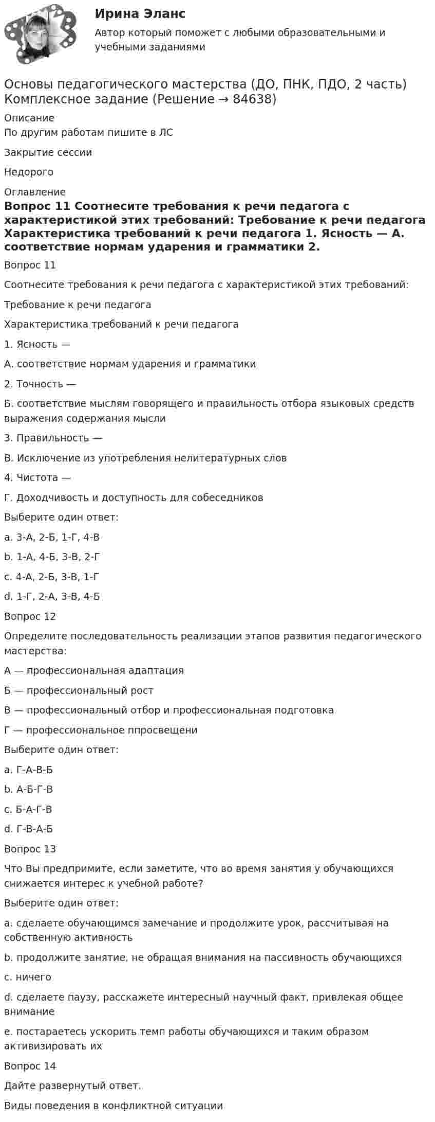      
            Описание
            По другим работам пишите в ЛСЗакрытие сессииНедорого 
            Оглавление
            Вопрос 11  
Соотнесите требования к речи педагога с характеристикой этих требований:
Требование к речи педагога
Характеристика требований к речи педагога
1.	Ясность —
А. соответствие нормам ударения и грамматики
2.	Точность —
Б. соответствие мыслям говорящего и правильность отбора языковых средств выражения содержания мысли
3.	Правильность —
В. Исключение из употребления нелитературных слов
4.	Чистота —
Г. Доходчивость и доступность для собеседников
Выберите один ответ:
a. 3-А, 2-Б, 1-Г, 4-В 
b. 1-А, 4-Б, 3-В, 2-Г
c. 4-А, 2-Б, 3-В, 1-Г
d. 1-Г, 2-А, 3-В, 4-Б
Вопрос 12
Определите последовательность реализации этапов развития педагогического мастерства:
А — профессиональная адаптация
Б — профессиональный рост
В — профессиональный отбор и профессиональная подготовка
Г — профессиональное ппросвещени
Выберите один ответ:
a. Г-А-В-Б
b. А-Б-Г-В
c. Б-А-Г-В
d. Г-В-А-Б 
Вопрос 13
Что Вы предпримите, если заметите, что во время занятия у обучающихся снижается интерес к учебной работе?
Выберите один ответ:
a. сделаете обучающимся замечание и продолжите урок, рассчитывая на собственную активность
b. продолжите занятие, не обращая внимания на пассивность обучающихся
c. ничего
d. сделаете паузу, расскажете интересный научный факт, привлекая общее внимание 
e. постараетесь ускорить темп работы обучающихся и таким образом активизировать их
Вопрос 14
Дайте развернутый ответ.
Виды поведения в конфликтной ситуации
  
            
            
            Основы педагогического мастерства (ДО, ПНК, ПДО, 2 часть) Комплексное заданиеОсновы педагогического мастерства (ДО, ПНК, ПДО, 2 часть) Комплексное заданиеОсновы педагогического мастерства (ДО, ПНК, ПДО, 2 часть) НСПК Практическое занятие 3. Задания 1-4, 6-10 Новое (автоматическое)Основы педагогического мастерства (ДО, ПНК, ПДО, 2 часть) Практическая занятие 4.Основы педагогического мастерства (ДО, ПНК, ПДО, 2 часть) Практическое задания 5Основы педагогического мастерства (ДО, ПНК, ПДО, 2 часть). Практическое занятие 3.Основы педагогического мастерства (ДО, ПНК, ПДО, 2 часть). Практическое занятие 3.Основы педагогического мастерства (ДО, ПНК, ПДО, 2 часть)Основы педагогического мастерства (ДО, ПНК, ПДО, 2 часть)Основы педагогического мастерства (ДО, ПНК, ПДО, 2 часть)Основы педагогического мастерства (ДО, ПНК, ПДО, 2 часть)Основы педагогического мастерства (ДО, ПНК, ПДО, 2 часть)Основы педагогического мастерства (ДО, ПНК, ПДО, 2 часть)Основы педагогического мастерства (ДО, ПНК, ПДО, 2 часть)