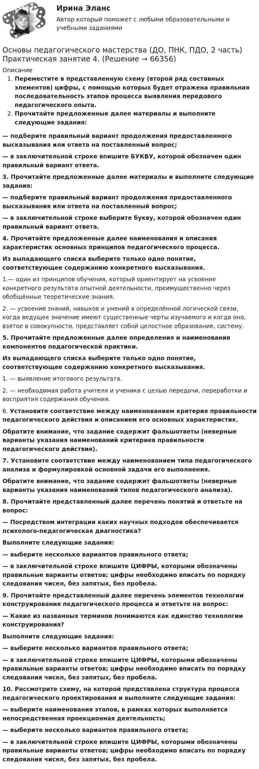      
            Описание
            Переместите в представленную схему (второй ряд составных элементов) цифры, с помощью которых будет отражена правильная последовательность этапов процесса выявления передового педагогического опыта.Прочитайте предложенные далее материалы и выполните следующие задания:— подберите правильный вариант продолжения предоставленного высказывания или ответа на поставленный вопрос;— в заключительной строке впишите БУКВУ, которой обозначен один правильный вариант ответа.3. Прочитайте предложенные далее материалы и выполните следующие задания:— подберите правильный вариант продолжения предоставленного высказывания или ответа на поставленный вопрос;— в заключительной строке выберите букву, которой обозначен один правильный вариант ответа.4.    Прочитайте предложенные далее наименования и описания характеристик основных принципов педагогического процесса. Из выпадающего списка выберите только одно понятие, соответствующее содержанию конкретного высказывания.1.— один из принципов обучения, который ориентирует на усвоение конкретного результата опытной деятельности, преимущественно через обобщённые теоретические знания.2. — усвоение знаний, навыков и умений в определённой логической связи, когда ведущее значение имеют существенные черты изучаемого и когда оно, взятое в совокупности, представляет собой целостное образование, систему.5.  Прочитайте предложенные далее определения и наименования компонентов педагогической практики. Из выпадающего списка выберите только одно понятие, соответствующее содержанию конкретного высказывания.1.   — выявление итогового результата. 2.  — необходимая работа учителя и ученика с целью передачи, переработки и восприятия содержания обучения.6.    Установите соответствие между наименованием критерия правильности педагогического действия и описанием его основных характеристик.Обратите внимание, что задание содержит фальшответы (неверные варианты указания наименований критериев правильности педагогического действия).7.  Установите соответствие между наименованием типа педагогического анализа и формулировкой основной задачи его выполнения.Обратите внимание, что задание содержит фальшответы (неверные варианты указания наименований типов педагогического анализа).8. Прочитайте представленный далее перечень понятий и ответьте на вопрос:— Посредством интеграции каких научных подходов обеспечивается психолого-педагогическая диагностика?Выполните следующие задания:— выберите несколько вариантов правильного ответа;— в заключительной строке впишите ЦИФРЫ, которыми обозначены правильные варианты ответов; цифры необходимо вписать по порядку следования чисел, без запятых, без пробела. 9.  Прочитайте представленный далее перечень элементов технологии конструирования педагогического процесса и ответьте на вопрос:— Какие из названных терминов понимаются как единство технологии конструирования?Выполните следующие задания:— выберите несколько вариантов правильного ответа;— в заключительной строке впишите ЦИФРЫ, которыми обозначены правильные варианты ответов; цифры необходимо вписать по порядку следования чисел, без запятых, без пробела.10. Рассмотрите схему, на которой представлена структура процесса педагогического проектирования и выполните следующие задания:— выберите наименования этапов, в рамках которых выполняется непосредственная проекционная деятельность;— выберите несколько вариантов правильного ответа;— в заключительной строке впишите ЦИФРЫ, которыми обозначены правильные варианты ответов; цифры необходимо вписать по порядку следования чисел, без запятых, без пробела.   
            
            
            Основы педагогического мастерства (ДО, ПНК, ПДО, 2 часть) НСПК Практическое занятие 3. Задания 1-4, 6-10 Новое (автоматическое)Основы педагогического мастерства (ДО, ПНК, ПДО, 2 часть) Практическая занятие 4.Основы педагогического мастерства (ДО, ПНК, ПДО, 2 часть) Практическое задания 5Основы педагогического мастерства (ДО, ПНК, ПДО, 2 часть). Практическое занятие 3.Основы педагогического мастерства (ДО, ПНК, ПДО, 2 часть). Практическое занятие 3.Основы педагогического мастерства (ДО, ПНК, ПДО, 2 часть) Практическое занятие 3. Задания 1-4, 6-10Основы педагогического мастерства (ДО, ПНК, ПДО, 2 часть) Практическое занятие 3. Задания 1-4, 6-10.Основы педагогического мастерства (ДО, ПНК, ПДО, 2 часть)Основы педагогического мастерства (ДО, ПНК, ПДО, 2 часть)Основы педагогического мастерства (ДО, ПНК, ПДО, 2 часть)Основы педагогического мастерства (ДО, ПНК, ПДО, 2 часть)Основы педагогического мастерства (ДО, ПНК, ПДО, 2 часть)ОСНОВЫ ПЕДАГОГИЧЕСКОГО МАСТЕРСТВА (ДО, ПНК, ПДО, 2 ЧАСТЬ)Основы педагогического мастерства (ДО, ПНК, ПДО, 2 часть) Комплексное задание