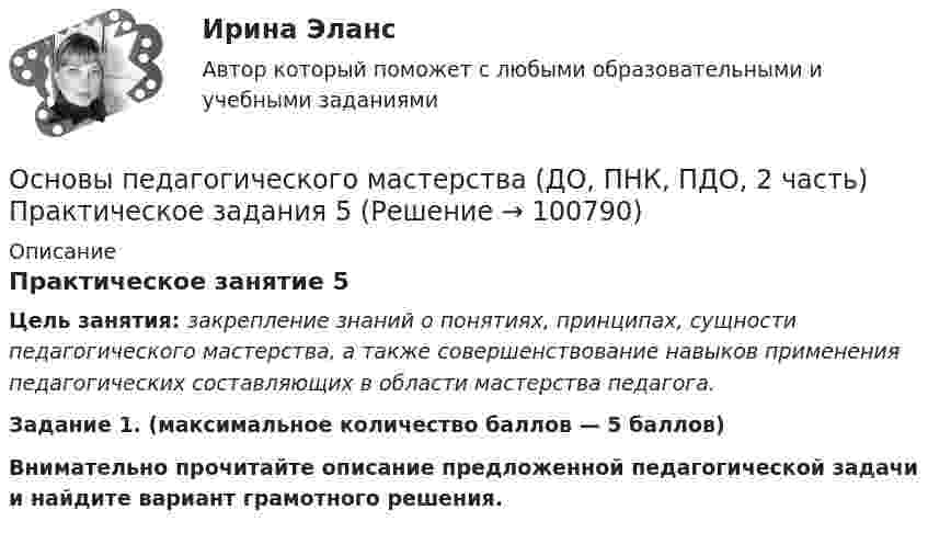     
            Описание
            Практическое занятие 5Цель занятия: закрепление знаний о понятиях, принципах, сущности педагогического мастерства, а также совершенствование навыков применения педагогических составляющих в области мастерства педагога. Задание 1. (максимальное количество баллов — 5 баллов)Внимательно прочитайте описание предложенной педагогической задачи и найдите вариант грамотного решения.     
            
            
            Основы педагогического мастерства (ДО, ПНК, ПДО, 2 часть) Практическая занятие 4.Основы педагогического мастерства (ДО, ПНК, ПДО, 2 часть) Практическое задания 5Основы педагогического мастерства (ДО, ПНК, ПДО, 2 часть). Практическое занятие 3.Основы педагогического мастерства (ДО, ПНК, ПДО, 2 часть). Практическое занятие 3.Основы педагогического мастерства (ДО, ПНК, ПДО, 2 часть) Практическое занятие 3. Задания 1-4, 6-10Основы педагогического мастерства (ДО, ПНК, ПДО, 2 часть) Практическое занятие 3. Задания 1-4, 6-10.Основы педагогического мастерства (ДО, ПНК, ПДО, 2 часть) Практическое занятие 3. Задания 1-4, 6-10.Основы педагогического мастерства (ДО, ПНК, ПДО, 2 часть)Основы педагогического мастерства (ДО, ПНК, ПДО, 2 часть)Основы педагогического мастерства (ДО, ПНК, ПДО, 2 часть)Основы педагогического мастерства (ДО, ПНК, ПДО, 2 часть)ОСНОВЫ ПЕДАГОГИЧЕСКОГО МАСТЕРСТВА (ДО, ПНК, ПДО, 2 ЧАСТЬ)Основы педагогического мастерства (ДО, ПНК, ПДО, 2 часть) Комплексное заданиеОсновы педагогического мастерства (ДО, ПНК, ПДО, 2 часть) Комплексное задание