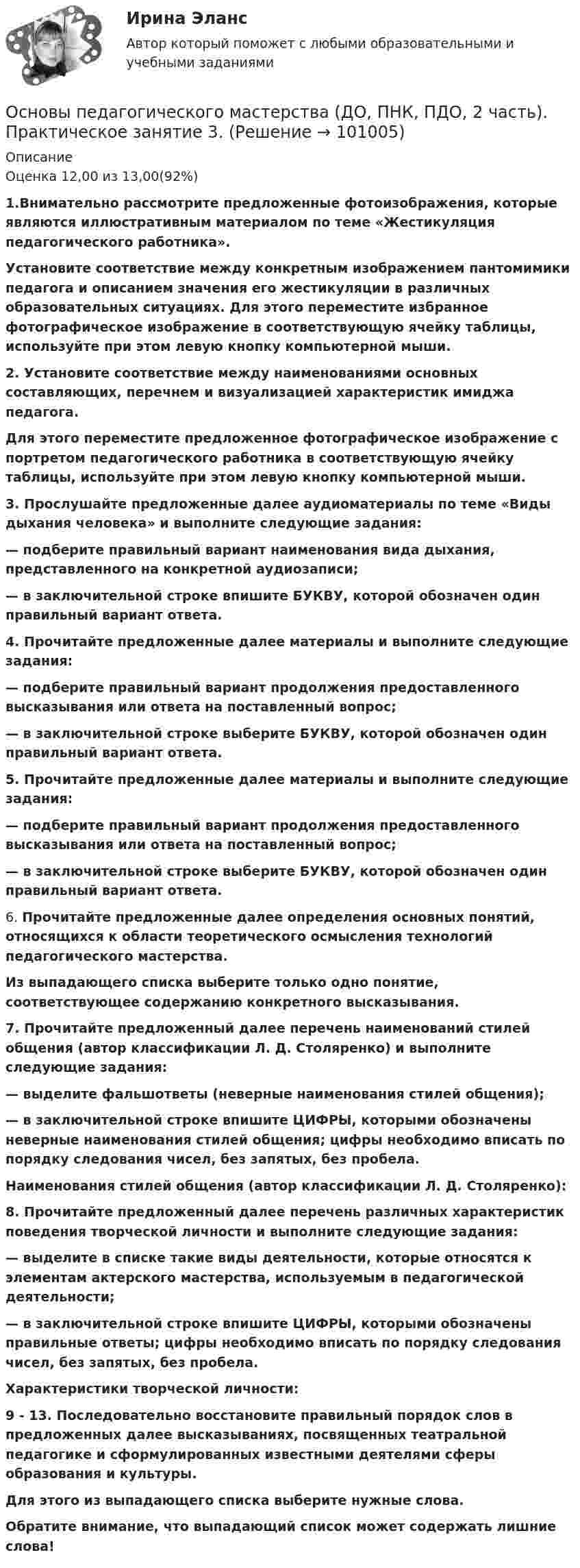      
            Описание
            Оценка 12,00 из 13,00(92%)1.Внимательно рассмотрите предложенные фотоизображения, которые являются иллюстративным материалом по теме «Жестикуляция педагогического работника».Установите соответствие между конкретным изображением пантомимики педагога и описанием значения его жестикуляции в различных образовательных ситуациях. Для этого переместите избранное фотографическое изображение в соответствующую ячейку таблицы, используйте при этом левую кнопку компьютерной мыши.2. Установите соответствие между наименованиями основных составляющих, перечнем и визуализацией характеристик имиджа педагога.Для этого переместите предложенное фотографическое изображение с портретом педагогического работника в соответствующую ячейку таблицы, используйте при этом левую кнопку компьютерной мыши.3. Прослушайте предложенные далее аудиоматериалы по теме «Виды дыхания человека» и выполните следующие задания:— подберите правильный вариант наименования вида дыхания, представленного на конкретной аудиозаписи;— в заключительной строке впишите БУКВУ, которой обозначен один правильный вариант ответа.4. Прочитайте предложенные далее материалы и выполните следующие задания:— подберите правильный вариант продолжения предоставленного высказывания или ответа на поставленный вопрос;— в заключительной строке выберите БУКВУ, которой обозначен один правильный вариант ответа.5. Прочитайте предложенные далее материалы и выполните следующие задания:— подберите правильный вариант продолжения предоставленного высказывания или ответа на поставленный вопрос;— в заключительной строке выберите БУКВУ, которой обозначен один правильный вариант ответа.6. Прочитайте предложенные далее определения основных понятий, относящихся к области теоретического осмысления технологий педагогического мастерства.Из выпадающего списка выберите только одно понятие, соответствующее содержанию конкретного высказывания.7. Прочитайте предложенный далее перечень наименований стилей общения (автор классификации Л. Д. Столяренко) и выполните следующие задания:— выделите фальшответы (неверные наименования стилей общения);— в заключительной строке впишите ЦИФРЫ, которыми обозначены неверные наименования стилей общения; цифры необходимо вписать по порядку следования чисел, без запятых, без пробела.Наименования стилей общения (автор классификации Л. Д. Столяренко):8. Прочитайте предложенный далее перечень различных характеристик поведения творческой личности и выполните следующие задания:— выделите в списке такие виды деятельности, которые относятся к элементам актерского мастерства, используемым в педагогической деятельности;— в заключительной строке впишите ЦИФРЫ, которыми обозначены правильные ответы; цифры необходимо вписать по порядку следования чисел, без запятых, без пробела.Характеристики творческой личности:9 - 13. Последовательно восстановите правильный порядок слов в предложенных далее высказываниях, посвященных театральной педагогике и сформулированных известными деятелями сферы образования и культуры.Для этого из выпадающего списка выберите нужные слова.Обратите внимание, что выпадающий список может содержать лишние слова!   
            
            
            Основы педагогического мастерства (ДО, ПНК, ПДО, 2 часть). Практическое занятие 3.Основы педагогического мастерства (ДО, ПНК, ПДО, 2 часть). Практическое занятие 3.Основы педагогического мастерства (ДО, ПНК, ПДО, 2 часть) Практическое занятие 3. Задания 1-4, 6-10Основы педагогического мастерства (ДО, ПНК, ПДО, 2 часть) Практическое занятие 3. Задания 1-4, 6-10.Основы педагогического мастерства (ДО, ПНК, ПДО, 2 часть) Практическое занятие 3. Задания 1-4, 6-10.Основы педагогического мастерства (ДО, ПНК, ПДО, 2 часть)  Практическое занятие 3. Задания 1-4, 6-10.  НСПКОсновы педагогического мастерства (ДО, ПНК, ПДО, 2 часть) Практическое занятие 4. Задания 1-10Основы педагогического мастерства (ДО, ПНК, ПДО, 2 часть)Основы педагогического мастерства (ДО, ПНК, ПДО, 2 часть)ОСНОВЫ ПЕДАГОГИЧЕСКОГО МАСТЕРСТВА (ДО, ПНК, ПДО, 2 ЧАСТЬ)Основы педагогического мастерства (ДО, ПНК, ПДО, 2 часть) Комплексное заданиеОсновы педагогического мастерства (ДО, ПНК, ПДО, 2 часть) Комплексное заданиеОсновы педагогического мастерства (ДО, ПНК, ПДО, 2 часть) НСПК Практическое занятие 3. Задания 1-4, 6-10 Новое (автоматическое)Основы педагогического мастерства (ДО, ПНК, ПДО, 2 часть) Практическая занятие 4.