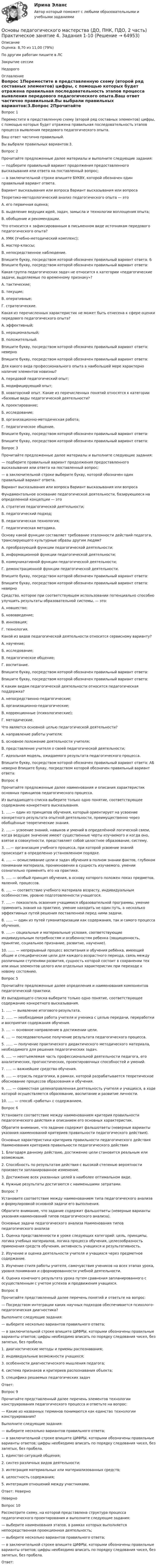      
            Описание
            Оценка: 8,70 из 11,00 (79%)По другим работам пишите в ЛСЗакрытие сессииНедорого 
            Оглавление
            Вопрос 1Переместите в представленную схему (второй ряд составных элементов) цифры, с помощью которых будет отражена правильная последовательность этапов процесса выявления передового педагогического опыта.Ваш ответ частично правильный.Вы выбрали правильных вариантов:3.Вопрос 2Прочитайте предложенные далее материалы и выполните следующие задания:— подберите правильный вариант продолжения предоставленного высказывания или ответа на поставленный вопрос;— в заключительной строке впишите БУКВУ, которой обозначен один правильный вариант ответа.Вариант высказывания или вопроса	Вариант высказывания или вопросаТеоретико-методологический анализ педагогического опыта — этоА. его первичная оценка;Б. выделение ведущих идей, задач, замысла и технологии воплощения опыта;В. обобщение и рекомендации.Что относится к зафиксированным в письменном виде источникам передового педагогического опыта?А. УМК (Учебно-методический комплекс);Б. мастер-классы;В. непосредственное наблюдение.Впишите букву, посредством которой обозначен правильный вариант ответа: Б Впишите букву, посредством которой обозначен правильный вариант ответа:Какая группа педагогических задач не относится к категории «педагогические задачи, выделяемые по временному признаку»?А. тактические;Б. текущие;В. оперативные;Г. стратегические.Какая из перечисленных характеристик не может быть отнесена к сфере оценки передового педагогического опыта?А. эффективный;Б. нерациональный;В. положительный.Впишите букву, посредством которой обозначен правильный вариант ответа: неверноВпишите букву, посредством которой обозначен правильный вариант ответа: Для какого вида профессионального опыта в наибольшей мере характерно наличие элементов новизны?  А. передовой педагогический опыт;Б. модифицирующий опыт;В. новаторский опыт.	Какие из перечисленных понятий относятся к категории «базовые виды педагогической деятельности?  А. проектирование;Б. исследование;В. организационно-методическая работа;Г. педагогическое общение.Впишите букву, посредством которой обозначен правильный вариант ответа:Впишите букву, посредством которой обозначен правильный вариант ответа:Вопрос 3Прочитайте предложенные далее материалы и выполните следующие задания:— подберите правильный вариант продолжения предоставленного высказывания или ответа на поставленный вопрос;— в заключительной строке выберите букву, которой обозначен один правильный вариант ответа.Вариант высказывания или вопроса	Вариант высказывания или вопросаФундаментальное основание педагогической деятельности, базирующееся на определенной концепции — этоА. стратегия педагогической деятельности;Б. педагогический подход;В. педагогическая технология;Г. педагогическая методика.Основу какой функции составляет требование эталонности действий педагога, транслирующего культурные образы другим людям?А. преобразующей функции педагогической деятельности;Б. информационной функции педагогической деятельности;В. коммуникативной функции педагогической деятельности;Г. демонстрационной функции педагогической деятельности.Впишите букву, посредством которой обозначен правильный вариант ответа:Впишите букву, посредством которой обозначен правильный вариант ответа: неверноСредство, которое при соответствующем использовании потенциально способно улучшить результаты образовательной системы, — это:А. новшество;Б. нововведение;В. инновация;Г. технология.Какой из видов педагогической деятельности относится сервисному варианту?А. научение;Б. исследование;В. педагогическое общение;Г. воспитание.Впишите букву, посредством которой обозначен правильный вариант ответа:Впишите букву, посредством которой обозначен правильный вариант ответа:К каким видам педагогической деятельности относится педагогическая поддержка?А. непосредственно-педагогические;Б. организационно-педагогические;В. коррекционные (психологические);Г. методические.Что является основной целью педагогической деятельности?А. направление работы учителя;Б. основное положение деятельности учителя;В. представление учителя о своей педагогической деятельности;Г. идеальная модель, ожидаемого результата педагогического процесса.Впишите букву, посредством которой обозначен правильный вариант ответа: АБ неверно Впишите букву, посредством которой обозначен правильный вариант ответа:Вопрос 4Прочитайте предложенные далее наименования и описания характеристик основных принципов педагогического процесса.Из выпадающего списка выберите только одно понятие, соответствующее содержанию конкретного высказывания.1. .....— один из принципов обучения, который ориентирует на усвоение конкретного результата опытной деятельности, преимущественно через обобщённые теоретические знания.2. .....— усвоение знаний, навыков и умений в определённой логической связи, когда ведущее значение имеют существенные черты изучаемого и когда оно, взятое в совокупности, представляет собой целостное образование, систему.3. ....— организация учебного процесса, при которой усвоение знаний происходит в определенно установленном порядке.4. ..... — осмысливание цели и задач обучения в полном знании фактов, глубоком понимании материала, проникновении в сущность изучаемого, умении сознательно применять его на практике.5. ..... — особый принцип обучения, в основу которого положен показ предметов, явлений, процессов.6. ..... — соответствие учебного материала возрасту, индивидуальным особенностям, уровню подготовленности учащегося.7. .....— показатель освоения учащимися образовательной программы, умение применить знания на практике, умение находить не один путь, а несколько эффективных путей решения поставленной перед ними задачи.8. ...... — один из путей гуманитаризации как содержания, так и самого процесса обучения.9. .....— социальные и материальные условия, соответствующие индивидуальным потребностям и особенностям ребенка (защищенность, принятие, социальное признание, развитие, научение).10. ...... — непрерывный процесс воспитания и обучения ребёнка, имеющий общие и специфические цели для каждого возрастного периода, связь между различными ступенями развития, сущность которой состоит в сохранении тех или иных элементов целого или отдельных характеристик при переходе к новому состоянию.Вопрос 5Прочитайте предложенные далее определения и наименования компонентов педагогической практики.Из выпадающего списка выберите только одно понятие, соответствующее содержанию конкретного высказывания.1. ..... — выявление итогового результата.2. ...... — необходимая работа учителя и ученика с целью передачи, переработки и восприятия содержания обучения.3. .... — основное направление в достижении цели.4. .... — последовательное получение результата педагогического процесса.5. ...... — получение практического дидактического методического материала, необходимого для решения педагогических задач.6. ..... — неотъемлемая часть профессиональной деятельности педагога, его аналитических, прогностических, проектировочных способностей и умений.7. ..... — важнейшее средство обучения.8. ..... — отрасль педагогики, в рамках, которой разрабатывается теоретическое обоснование процессов образования и обучения.9. ..... — совместная целенаправленная деятельность учителя и учащихся, в ходе которой осуществляется образование, воспитание и развитие личности.10. ..... — способ «работы» с содержанием.Вопрос 6Установите соответствие между наименованием критерия правильности педагогического действия и описанием его основных характеристик.Обратите внимание, что задание содержит фальшответы (неверные варианты указания наименований критериев правильности педагогического действия).Основные характеристики критериев правильности педагогического действия	Наименования критериев правильности педагогического действия1.	Благодаря данному действию, достижение цели становится реальным или возможным.  2.	Способность по результатам действия с высокой степенью вероятности произвести запланированное изменение.3.	Достижение всех указанных целей в наиболее оптимальном виде.4.	Нужные результаты достигаются с наименьшими затратами.Вопрос 7Установите соответствие между наименованием типа педагогического анализа и формулировкой основной задачи его выполнения.Обратите внимание, что задание содержит фальшответы (неверные варианты указания наименований типов педагогического анализа).Основные задачи педагогического анализа	Наименования типов педагогического анализа 1.	Оценка представленности в уроке следующих категорий: цель, принципы, логика учебных материалов, логика процесса обучения, целесообразность применения средств обучения, активность учащихся и результативность.2.	Изучение и оценка деятельности учителя и учащихся через предметное содержание.3.	Изучение стиля работы учителя, самочувствия учеников на всех этапах урока, уровня понимания и сформированности учебной деятельности.4.	Оценка конечного результата урока путем сравнения запланированного с осуществленным с учетом успехов и продвижения учащихся.Вопрос 8Прочитайте представленный далее перечень понятий и ответьте на вопрос:— Посредством интеграции каких научных подходов обеспечивается психолого-педагогическая диагностика?Выполните следующие задания:— выберите несколько вариантов правильного ответа;— в заключительной строке впишите ЦИФРЫ, которыми обозначены правильные варианты ответов; цифры необходимо вписать по порядку следования чисел, без запятых, без пробела.1. диагностические методы и приемы распознавания;2. индивидуальные возможности учащихся;3. особенности диагностического мышления педагога;4. система признаков и критериев распознавания объекта;5. специфика решаемых педагогических задачОтвет:  Вопрос 9Прочитайте представленный далее перечень элементов технологии конструирования педагогического процесса и ответьте на вопрос:— Какие из названных терминов понимаются как единство технологии конструирования?Выполните следующие задания:— выберите несколько вариантов правильного ответа;— в заключительной строке впишите ЦИФРЫ, которыми обозначены правильные варианты ответов; цифры необходимо вписать по порядку следования чисел, без запятых, без пробела.1. единство ситуаций общения;2. синтез различных видов деятельности;3. интеграция материальных или материализованных средств;4. целостность содержания;5. интеграция отношений между участниками.Ответ: НеверноНеверноВопрос 10Рассмотрите схему, на которой представлена структура процесса педагогического проектирования и выполните следующие задания:— выберите наименования этапов, в рамках которых выполняется непосредственная проекционная деятельность;— выберите несколько вариантов правильного ответа;— в заключительной строке впишите ЦИФРЫ, которыми обозначены правильные варианты ответов; цифры необходимо вписать по порядку следования чисел, без запятых, без пробела.Ответ:  
            
            
            Основы педагогического мастерства (ДО, ПНК, ПДО, 2 часть)  Практическое занятие 3. Задания 1-4, 6-10.  НСПКОсновы педагогического мастерства (ДО, ПНК, ПДО, 2 часть) Практическое занятие 4. Задания 1-10Основы педагогического мастерства (ДО, ПНК, ПДО, 2 часть) Практическое занятие 4. Задания 1-10  НСПКОсновы педагогического мастерства (ДО, ПНК, ПДО, 2 часть) тест 3Основы педагогического мастерства (ДО, ПНК, ПДО, 2 часть)  ТЕСТ-3   НСПКОсновы педагогического мастерства (ДО, ПНК, ПДО, 2 часть) тест 4Основы педагогического мастерства (ДО, ПНК, ПДО, 2 часть)   ТЕСТ-4   НСПКОсновы педагогического мастерства (ДО, ПНК, ПДО, 2 часть) НСПК Практическое занятие 3. Задания 1-4, 6-10 Новое (автоматическое)Основы педагогического мастерства (ДО, ПНК, ПДО, 2 часть) Практическая занятие 4.Основы педагогического мастерства (ДО, ПНК, ПДО, 2 часть) Практическое задания 5Основы педагогического мастерства (ДО, ПНК, ПДО, 2 часть). Практическое занятие 3.Основы педагогического мастерства (ДО, ПНК, ПДО, 2 часть). Практическое занятие 3.Основы педагогического мастерства (ДО, ПНК, ПДО, 2 часть) Практическое занятие 3. Задания 1-4, 6-10Основы педагогического мастерства (ДО, ПНК, ПДО, 2 часть) Практическое занятие 3. Задания 1-4, 6-10.