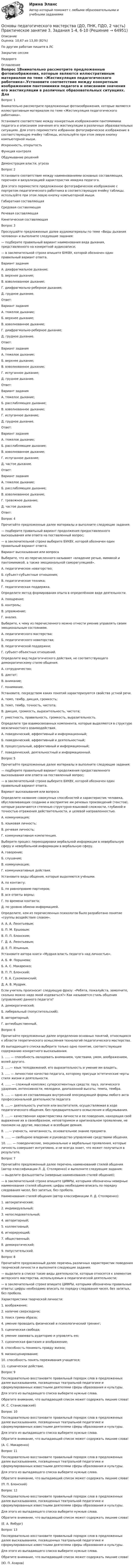      
            Описание
            Оценка: 10,67 из 13,00 (82%) По другим работам пишите в ЛСЗакрытие сессииНедорого 
            Оглавление
            Вопрос 1Внимательно рассмотрите предложенные фотоизображения, которые являются иллюстративным материалом по теме «Жестикуляция педагогического работника».Установите соответствие между конкретным изображением пантомимики педагога и описанием значения его жестикуляции в различных образовательных ситуациях. Для этого переместите избранное фотографическое изображение в соответствующую ячейку таблицы, используйте при этом левую кнопку компьютерной мыши.Искренность, открытостьФункция контроляОбдумывание решенийДемонстрация власти, угрозаВопрос 2Установите соответствие между наименованиями основных составляющих, перечнем и визуализацией характеристик имиджа педагога.Для этого переместите предложенное фотографическое изображение с портретом педагогического работника в соответствующую ячейку таблицы, используйте при этом левую кнопку компьютерной мыши.Габиратная составляющаяСредовая составляющаяРечевая составляющаяКинетическая составляющаяВопрос 3Прослушайте предложенные далее аудиоматериалы по теме «Виды дыхания человека» и выполните следующие задания:— подберите правильный вариант наименования вида дыхания, представленного на конкретной аудиозаписи;— в заключительной строке впишите БУКВУ, которой обозначен один правильный вариант ответа.Вариант заданияА. диафрагмальное дыхание;Б. верхнее дыхание;В. взволнованное дыхание;Г. диафрагмально-реберное дыхание;Д. грудное дыхание.Ответ: Вариант заданияА. тяжелое дыхание;Б. верхнее дыхание;В. взволнованное дыхание;Г. диафрагмально-реберное дыхание;Д. грудное дыхание.Ответ: Вариант заданияА. тяжелое дыхание;Б. верхнее дыхание;В. взволнованное дыхание;Г. испуганное дыхание;Д. грудное дыхание.Ответ: Вариант заданияА. тяжелое дыхание;Б. расслабляющее дыхание;В. взволнованное дыхание;Г. испуганное дыхание;Д. грудное дыхание.Ответ: Вариант заданияА. тяжелое дыхание;Б. расслабляющее дыхание;В. взволнованное дыхание;Г. испуганное дыхание;Д. частое дыхание.Ответ: Вариант заданияА. тяжелое дыхание;Б. расслабляющее дыхание;В. взволнованное дыхание;Г. тревожное дыхание;Д. частое дыхание.Ответ: Вопрос 4Прочитайте предложенные далее материалы и выполните следующие задания:— подберите правильный вариант продолжения предоставленного высказывания или ответа на поставленный вопрос;— в заключительной строке выберите БУКВУ, которой обозначен один правильный вариант ответа.Вариант высказывания или вопросаВыберите, что из перечисленного называют «владение речью, мимикой и пантомимикой, а также эмоциональной саморегуляцией».А. педагогическое новаторство;Б. субъект-субъектные отношения;В. педагогическая техника;Г. педагогическая поддержка.Определите метод формирования опыта в определённом виде деятельности.А. поощрение;Б. контроль;В. упражнение;Г. анализ.Выберите, к чему из перечисленного можно отнести умение управлять своим эмоциональным состоянием.А. педагогического мастерства;Б. педагогического новаторства;В. педагогической поддержки;Г. субъект-объектных отношений.Определите вид педагогического действия, не соответствующего демократическому стилю общения.А. сотрудничество;Б. диктат;В. внимание;Г. понимание.Установите, посредством каких понятий характеризуются свойства устной речи.А. темп, тембр, дикция, громкость;Б. темп, тембр, точность, чистота;В. дикция, громкость, выразительность, чистота;Г. уместность, правильность, громкость, выразительность.Определите три взаимосвязанных компонента, которые выделяются в структуре межличностного взаимодействия.А. поведенческий, аффективный и информационный;Б. поведенческий, аффективный и деятельностный;В. процессуальный, аффективный и информационный;Г. поведенческий, деятельностный и информационный.Вопрос 5Прочитайте предложенные далее материалы и выполните следующие задания:— подберите правильный вариант продолжения предоставленного высказывания или ответа на поставленный вопрос;— в заключительной строке выберите БУКВУ, которой обозначен один правильный вариант ответа.Вариант высказывания или вопросаОпределите название совокупных способностей и характеристик человека, обусловливающих создание и восприятие им речевых произведений (текстов), которые различаются степенью структурно-языковой сложности, глубиной и точностью отражения действительности, и целевой направленностью.А. коммуникация;Б. языковая личность;В. речевая личность;Г. коммуникативная компетенция.Выберите процесс перекодировки вербальной информации в невербальную сферу и невербальной информации в вербальную сферу.А. говорение;Б. слушание;В. коммуникация;Г. коммуникативные действия.Установите виды общения, которые выделяются учёными.А. по контакту;Б. по равноправию партнеров;В. все ответы верны;Г. по времени контакта;Д. по уровню обмена информацией.Определите, кем из перечисленных психологов было разработано понятие «группы воздействия словом».А. А. А. Леонтьевым;Б. П. М. Ершовым;В. П. П. Блонским;Г. Д. А. Леонтьевым;Д. Е. П. Ильиным.Установите автора книги «Мудрая власть педагога над личностью».А. Б. Ф. Поршнева;Б. А. С. Макаренко;В. П. П. Блонский;Г. В. А. Сухомлинский;Д. А. В. Мудрик.Если учитель произносит следующую фразу: «Ребята, пожалуйста, замолчите, сколько можно надо мной издеваться?» Как называется стиль общения (управления) данного педагога?А. демократический;Б. либеральный (попустительский);В. авторитарный;Г. антиобщественный.Вопрос 6Прочитайте предложенные далее определения основных понятий, относящихся к области теоретического осмысления технологий педагогического мастерства.Из выпадающего списка выберите только одно понятие, соответствующее содержанию конкретного высказывания.1. ..... — способность овладевать вниманием, чувствами, умом, воображением, волей другого.2. .....— язык телодвижений, его выразительность и умение им владеть.3. ..... — личностное качество педагога, которому присущи эстетические черты стиля жизни и деятельности.4. ...... — сложный комплекс суперсегментных средств: пауз, логического ударения, интенсивности, мелодики, диапазонной высоты, темпа, тембра.5. ..... — одно из составляющих внутренней опосредующей формы любого акта профессиональной деятельности педагога6. .....— деятельность учителя или воспитателя, осуществляемая в ходе педагогического общения, без предварительного осмысления и обдумывания.7. .....— качественная характеристика личности и ее поведения, находящая своё выражение их в своеобразном, неповторимом и оригинальном проявлении, не похожем на другие, массовые и всеобщие деяния.8. ....— ученость, начитанность, основательное знание предмета.9. ...... — свободное владение и руководство управление средствами общения.10. ..... — поведенческие, эмоциональные и вербальные проявления, которые личность совершает интуитивно, и не всегда знает, что может получиться в результате.Вопрос 7Прочитайте предложенный далее перечень наименований стилей общения (автор классификации Л. Д. Столяренко) и выполните следующие задания:— выделите фальшответы (неверные наименования стилей общения);— в заключительной строке впишите ЦИФРЫ, которыми обозначены неверные наименования стилей общения; цифры необходимо вписать по порядку следования чисел, без запятых, без пробела.Наименования стилей общения (автор классификации Л. Д. Столяренко):1. автократический;2. индивидуальный;3. непоследовательный;4. авторитарный;5. коллективный;6. игнорирующий;7. общественный;8. демократический;9. попустительский.Вопрос 8Прочитайте предложенный далее перечень различных характеристик поведения творческой личности и выполните следующие задания:— выделите в списке такие виды деятельности, которые относятся к элементам актерского мастерства, используемым в педагогической деятельности;— в заключительной строке впишите ЦИФРЫ, которыми обозначены правильные ответы; цифры необходимо вписать по порядку следования чисел, без запятых, без пробела.Характеристики творческой личности:1. воображение;2. наличие сверхзадачи;3. поиск грима образа;4. умение проводить физический и психологический тренинг;5. сценическая свобода;6. умение завоевать аудиторию и управлять ею;7. сценическая фантазия и воображение;8. способность понимать правду жизни;9. мизансценирование;10. способность понять переживания учащегося;11. сценическое действие.Вопрос 9Последовательно восстановите правильный порядок слов в предложенных далее высказываниях, посвященных театральной педагогике и сформулированных известными деятелями сферы образования и культуры.Для этого из выпадающего списка выберите нужные слова.Обратите внимание, что выпадающий список может содержать лишние слова!(К. С. Станиславский)Вопрос 10Последовательно восстановите правильный порядок слов в предложенных далее высказываниях, посвященных театральной педагогике и сформулированных известными деятелями сферы образования и культуры.Для этого из выпадающего списка выберите нужные слова.Обратите внимание, что выпадающий список может содержать лишние слова!(А. С. Макаренко)Вопрос 11Последовательно восстановите правильный порядок слов в предложенных далее высказываниях, посвященных театральной педагогике и сформулированных известными деятелями сферы образования и культуры.Для этого из выпадающего списка выберите нужные слова.Обратите внимание, что выпадающий список может содержать лишние слова!(П. П. Блонский)Вопрос 12Последовательно восстановите правильный порядок слов в предложенных далее высказываниях, посвященных театральной педагогике и сформулированных известными деятелями сферы образования и культуры.Для этого из выпадающего списка выберите нужные слова.Обратите внимание, что выпадающий список может содержать лишние слова!(Е. А. Ямбург)Вопрос 13Последовательно восстановите правильный порядок слов в предложенных далее высказываниях, посвященных театральной педагогике и сформулированных известными деятелями сферы образования и культуры.Для этого из выпадающего списка выберите нужные слова.Обратите внимание, что выпадающий список может содержать лишние слова!(Ю. П. Азаров)  
            
            
            Основы педагогического мастерства (ДО, ПНК, ПДО, 2 часть). Практическое занятие 3.Основы педагогического мастерства (ДО, ПНК, ПДО, 2 часть) Практическое занятие 3. Задания 1-4, 6-10Основы педагогического мастерства (ДО, ПНК, ПДО, 2 часть) Практическое занятие 3. Задания 1-4, 6-10.Основы педагогического мастерства (ДО, ПНК, ПДО, 2 часть) Практическое занятие 3. Задания 1-4, 6-10.Основы педагогического мастерства (ДО, ПНК, ПДО, 2 часть)  Практическое занятие 3. Задания 1-4, 6-10.  НСПКОсновы педагогического мастерства (ДО, ПНК, ПДО, 2 часть) Практическое занятие 4. Задания 1-10Основы педагогического мастерства (ДО, ПНК, ПДО, 2 часть) Практическое занятие 4. Задания 1-10  НСПКОсновы педагогического мастерства (ДО, ПНК, ПДО, 2 часть)ОСНОВЫ ПЕДАГОГИЧЕСКОГО МАСТЕРСТВА (ДО, ПНК, ПДО, 2 ЧАСТЬ)Основы педагогического мастерства (ДО, ПНК, ПДО, 2 часть) Комплексное заданиеОсновы педагогического мастерства (ДО, ПНК, ПДО, 2 часть) Комплексное заданиеОсновы педагогического мастерства (ДО, ПНК, ПДО, 2 часть) НСПК Практическое занятие 3. Задания 1-4, 6-10 Новое (автоматическое)Основы педагогического мастерства (ДО, ПНК, ПДО, 2 часть) Практическая занятие 4.Основы педагогического мастерства (ДО, ПНК, ПДО, 2 часть) Практическое задания 5