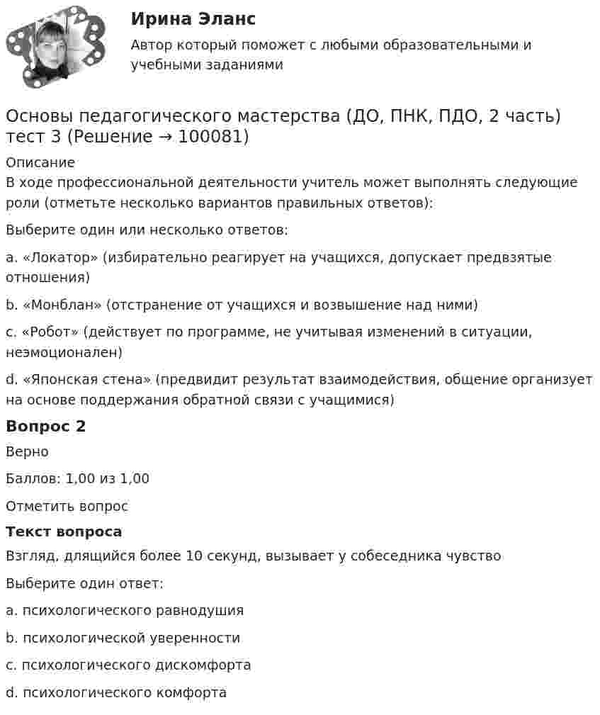     
            Описание
            В ходе профессиональной деятельности учитель может выполнять следующие роли (отметьте несколько вариантов правильных ответов):Выберите один или несколько ответов:a. «Локатор» (избирательно реагирует на учащихся, допускает предвзятые отношения) b. «Монблан» (отстранение от учащихся и возвышение над ними) c. «Робот» (действует по программе, не учитывая изменений в ситуации, неэмоционален) d. «Японская стена» (предвидит результат взаимодействия, общение организует на основе поддержания обратной связи с учащимися)Вопрос 2ВерноБаллов: 1,00 из 1,00Отметить вопросТекст вопросаВзгляд, длящийся более 10 секунд, вызывает у собеседника чувствоВыберите один ответ:a. психологического равнодушияb. психологической уверенностиc. психологического дискомфорта d. психологического комфорта   
            
            
            Основы педагогического мастерства (ДО, ПНК, ПДО, 2 часть) Практическое занятие 4. Задания 1-10  НСПКОсновы педагогического мастерства (ДО, ПНК, ПДО, 2 часть) тест 3Основы педагогического мастерства (ДО, ПНК, ПДО, 2 часть)  ТЕСТ-3   НСПКОсновы педагогического мастерства (ДО, ПНК, ПДО, 2 часть) тест 4Основы педагогического мастерства (ДО, ПНК, ПДО, 2 часть)   ТЕСТ-4   НСПКОсновы педагогического мастерства (ДО, ПНК, ПДО, 2 часть) Тест №3Основы педагогического мастерства (ДО, ПНК, ПДО, 2 часть) Тест №4Основы педагогического мастерства (ДО, ПНК, ПДО, 2 часть) Практическое задания 5Основы педагогического мастерства (ДО, ПНК, ПДО, 2 часть). Практическое занятие 3.Основы педагогического мастерства (ДО, ПНК, ПДО, 2 часть). Практическое занятие 3.Основы педагогического мастерства (ДО, ПНК, ПДО, 2 часть) Практическое занятие 3. Задания 1-4, 6-10Основы педагогического мастерства (ДО, ПНК, ПДО, 2 часть) Практическое занятие 3. Задания 1-4, 6-10.Основы педагогического мастерства (ДО, ПНК, ПДО, 2 часть) Практическое занятие 3. Задания 1-4, 6-10.Основы педагогического мастерства (ДО, ПНК, ПДО, 2 часть)  Практическое занятие 3. Задания 1-4, 6-10.  НСПК
