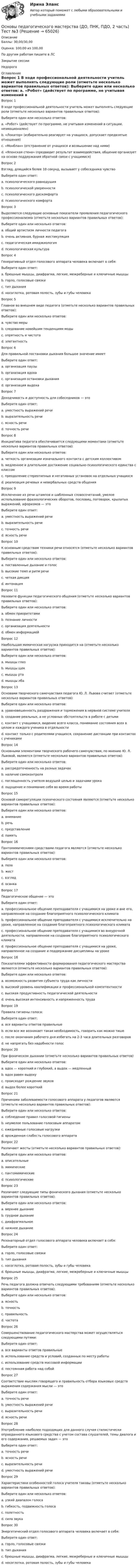      
            Описание
            Баллы: 30,00/30,00Оценка: 100,00 из 100,00По другим работам пишите в ЛСЗакрытие сессииНедорого 
            Оглавление
            Вопрос 1
В ходе профессиональной деятельности учитель может выполнять следующие роли (отметьте несколько вариантов правильных ответов):
Выберите один или несколько ответов:
a. «Робот» (действует по программе, не учитывая изменений в ситуации, неэмоционален) 
b. «Локатор» (избирательно реагирует на учащихся, допускает предвзятые отношения) 
c. «Монблан» (отстранение от учащихся и возвышение над ними) 
d. «Японская стена» (предвидит результат взаимодействия, общение организует на основе поддержания обратной связи с учащимися)
Вопрос 2
Взгляд, длящийся более 10 секунд, вызывает у собеседника чувство
Выберите один ответ:
a. психологического равнодушия
b. психологической уверенности
c. психологического дискомфорта 
d. психологического комфорта
Вопрос 3
Выделяются следующие основные показатели проявления педагогического профессионализма (отметьте несколько вариантов правильных ответов):
Выберите один или несколько ответов:
a. общий артистизм личности педагога 
b. очень активная, бурная жестикуляция
c. педагогическая имиджиология 
d. психологическая культура
Вопрос 4
Генеративный отдел голосового аппарата человека включает в себя:
Выберите один ответ:
a. брюшные мышцы, диафрагма, легкие, межреберные и ключичные мышцы
b. горло, голосовые связки 
c. тип дыхания
d. носоглотка, ротовая полость, зубы и губы человека
Вопрос 5
Главное во внешнем виде педагога (отметьте несколько вариантов правильных ответов):
Выберите один или несколько ответов:
a. чувство меры 
b. следование новейшим тенденциям моды
c. опрятность и чистота 
d. элегантность 
Вопрос 6
Для правильной постановки дыхания большое значение имеет
Выберите один ответ:
a. организация паузы
b. организация вдоха
c. организация остановки дыхания
d. организация выдоха
Вопрос 7
Доходчивость и доступность для собеседников — это
Выберите один ответ:
a. уместность выражений речи
b. выразительность речи
c. ясность речи 
d. точность речи
Вопрос 8
Инициатива педагога обеспечивается следующими моментами (отметьте несколько вариантов правильных ответов):
Выберите один или несколько ответов:
a. четкость организации изначального контакта с детским коллективом 
b. медленное и длительное достижение социально-психологического единства с классом
c. преодоление стереотипных и негативных установок на отдельных учащихся 
d. реализация речевых и невербальных средств общения 
Вопрос 9
Исключение из речи штампов и шаблонных словосочетаний, умелое использование фразеологических оборотов, пословиц, поговорок, крылатых выражений, афоризмов — это
Выберите один ответ:
a. уместность выражений речи
b. выразительность речи 
c. точность речи
d. ясность речи
Вопрос 10
К основным средствам техники речи относятся (отметьте несколько вариантов правильных ответов):
Выберите один или несколько ответов:
a. поставленные дыхание и голос 
b. высокие темп и ритм речи
c. четкая дикция 
d. интонация 
Вопрос 11
Назовите функции педагогического общения (отметьте несколько вариантов правильных ответов):
Выберите один или несколько ответов:
a. обмен приоритетами
b. познание личности 
c. организация деятельности 
d. обмен информацией 
Вопрос 12
Наибольшая мимическая нагрузка приходится на (отметьте несколько вариантов правильных ответов):
Выберите один или несколько ответов:
a. мышцы глаз 
b. мышцы щек
c. мышцы рта 
d. мышцы лба 
Вопрос 13
Основами творческого самочувствия педагога Ю. Л. Львова считает (отметьте несколько вариантов правильных ответов):
Выберите один или несколько ответов:
a. уравновешенность раздражения и торможения в нервной системе учителя 
b. создание реальных, а не условных обстоятельств в работе с детьми 
c. контакт с учащимися, видение всего класса, понимание состояния всех в целом и каждого ученика в отдельности 
d. контакт только с родителями учащихся, сохранение дистанции при контактах с учениками
Вопрос 14
Основными элементами творческого рабочего самочувствия, по мнению Ю. Л. Львовой, являются (отметьте несколько вариантов правильных ответов):
Выберите один или несколько ответов:
a. рассредоточенность на разных задачах
b. наличие самоконтроля 
c. поглощенность учителя ведущей целью и задачами урока 
d. ощущение и понимание себя во время работы 
Вопрос 15
Основой саморегуляции психического состояния являются (отметьте несколько вариантов правильных ответов):
Выберите один или несколько ответов:
a. внимание 
b. речь
c. представление 
d. память
Вопрос 16
Пантомимическими средствами педагога являются (отметьте несколько вариантов правильных ответов):
Выберите один или несколько ответов:
a. поза 
b. жест 
c. взгляд
d. осанка 
Вопрос 17
Педагогическое общение — это
Выберите один ответ:
a. профессиональное общение преподавателя с учащимися на уроке и вне его, направленное на создание благоприятного психологического климата 
b. профессиональное общение преподавателя с учащимися исключительно на уроке, направленное на создание благоприятного психологического климата
c. профессиональное общение преподавателя с учащимися во внеурочной деятельности, направленное на создание благоприятного психологического климата
d. профессиональное общение преподавателя с учащимися на уроке, направленное на создание и поддержание дисциплины на уроке
Вопрос 18
Показателями эффективности формирования педагогического мастерства являются (отметьте несколько вариантов правильных ответов):
Выберите один или несколько ответов:
a. возможность развития субъекта труда как личности 
b. высокий уровень квалификации и профессиональной компетентности 
c. высокая продуктивность педагогической деятельности 
d. очень высокая интенсивность и напряженность труда
Вопрос 19
Правила гигиены голоса:
Выберите один ответ:
a. все варианты ответов правильные 
b. если все же возникает такая необходимость, говорить как можно тише
c. после окончания рабочего дня избегать на 2-3 часа длительных разговоров
d. не напрягать без надобности голос
Вопрос 20
При фоническом дыхании (отметьте несколько вариантов правильных ответов)
Выберите один или несколько ответов:
a. вдох — короткий и глубокий, а выдох — медленный 
b. вдох равен выдоху
c. происходит рождение звуков 
d. выдох более короткий
Вопрос 21
Причинами заболеваемости голосового аппарата у педагогов являются (отметьте несколько вариантов правильных ответов):
Выберите один или несколько ответов:
a. соблюдение правил голосовой гигиены
b. неумелое пользование голосовым аппаратом 
c. ежедневные голосовые нагрузки 
d. врожденная слабость голосового аппарата 
Вопрос 22
Различают жесты (отметьте несколько вариантов правильных ответов):
Выберите один или несколько ответов:
a. описательные 
b. мимические
c. пантомимические
d. психологические 
Вопрос 23
Различают следующие типы фонического дыхания (отметьте несколько вариантов правильных ответов):
Выберите один или несколько ответов:
a. верхнее дыхание 
b. грудное дыхание 
c. диафрагмальное 
d. нижнее дыхание
Вопрос 24
Резонаторный отдел голосового аппарата человека включает в себя:
Выберите один ответ:
a. горло, голосовые связки
b. тип дыхания
c. носоглотка, ротовая полость, зубы и губы человека 
d. брюшные мышцы, диафрагма, легкие, межреберные и ключичные мышцы
Вопрос 25
Речь педагога должна отвечать следующими требованиям (отметьте несколько вариантов правильных ответов):
Выберите один или несколько ответов:
a. ясность 
b. точность 
c. правильность 
d. частота
Вопрос 26
Совершенствование педагогического мастерства может осуществляться следующими путями:
Выберите один ответ:
a. все варианты ответов правильные 
b. использование средств и условий, созданных по месту работы
c. использование средств массовой информации
d. постоянная работа над собой
Вопрос 27
Соответствие мыслям говорящего и правильность отбора языковых средств выражения содержания мысли — это
Выберите один ответ:
a. точность речи 
b. уместность выражений речи
c. выразительность речи
d. ясность речи
Вопрос 28
Употребление наиболее подходящих для данного случая стилистически оправданного языкового средства с учетом состава слушателей, темы диалога и его содержания, решаемых задач — это
Выберите один ответ:
a. точность речи
b. ясность речи
c. выразительность речи
d. уместность выражений речи 
Вопрос 29
Характеристики особенностей голоса учителя таковы (отметьте несколько вариантов правильных ответов):
Выберите один или несколько ответов:
a. узкий диапазон голоса
b. гибкость, подвижность голоса 
c. полетность 
d. сила звука 
Вопрос 30
Энергетический отдел голосового аппарата человека включает в себя:
Выберите один ответ:
a. горло, голосовые связки
b. тип дыхания
c. брюшные мышцы, диафрагма, легкие, межреберные и ключичные мышцы 
d. носоглотка, ротовая полость, зубы и губы человека


  
            
            
            Основы педагогического мастерства (ДО, ПНК, ПДО, 2 часть)   ТЕСТ-4   НСПКОсновы педагогического мастерства (ДО, ПНК, ПДО, 2 часть) Тест №3Основы педагогического мастерства (ДО, ПНК, ПДО, 2 часть) Тест №4Основы педагогического мастерства Итоговое тестированиеОсновы педагогического мастерства КОМПЛЕКС Основы педагогического мастерства КомплексноеОсновы педагогического мастерства- Комплексное задание Основы педагогического мастерства (ДО, ПНК, ПДО, 2 часть) Практическое занятие 3. Задания 1-4, 6-10.Основы педагогического мастерства (ДО, ПНК, ПДО, 2 часть) Практическое занятие 3. Задания 1-4, 6-10.Основы педагогического мастерства (ДО, ПНК, ПДО, 2 часть)  Практическое занятие 3. Задания 1-4, 6-10.  НСПКОсновы педагогического мастерства (ДО, ПНК, ПДО, 2 часть) Практическое занятие 4. Задания 1-10Основы педагогического мастерства (ДО, ПНК, ПДО, 2 часть) Практическое занятие 4. Задания 1-10  НСПКОсновы педагогического мастерства (ДО, ПНК, ПДО, 2 часть) тест 3Основы педагогического мастерства (ДО, ПНК, ПДО, 2 часть)  ТЕСТ-3   НСПК