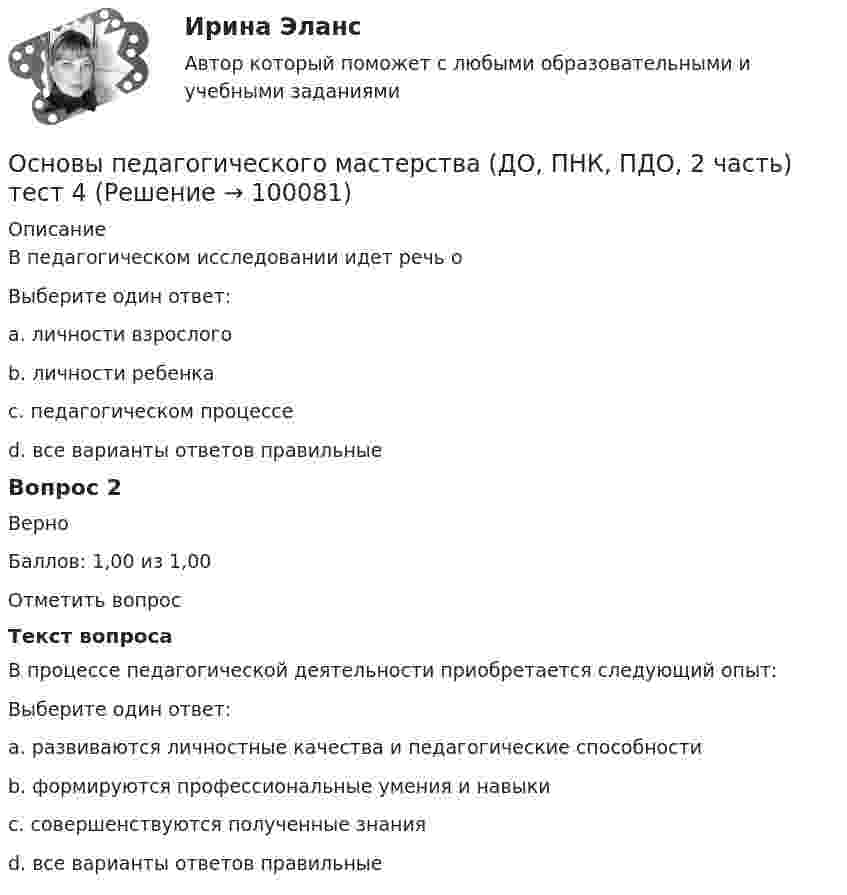     
            Описание
            В педагогическом исследовании идет речь оВыберите один ответ:a. личности взрослогоb. личности ребенкаc. педагогическом процессе d. все варианты ответов правильныеВопрос 2ВерноБаллов: 1,00 из 1,00Отметить вопросТекст вопросаВ процессе педагогической деятельности приобретается следующий опыт:Выберите один ответ:a. развиваются личностные качества и педагогические способностиb. формируются профессиональные умения и навыкиc. совершенствуются полученные знанияd. все варианты ответов правильные    
            
            
            Основы педагогического мастерства (ДО, ПНК, ПДО, 2 часть)  ТЕСТ-3   НСПКОсновы педагогического мастерства (ДО, ПНК, ПДО, 2 часть) тест 4Основы педагогического мастерства (ДО, ПНК, ПДО, 2 часть)   ТЕСТ-4   НСПКОсновы педагогического мастерства (ДО, ПНК, ПДО, 2 часть) Тест №3Основы педагогического мастерства (ДО, ПНК, ПДО, 2 часть) Тест №4Основы педагогического мастерства Итоговое тестированиеОсновы педагогического мастерства КОМПЛЕКС Основы педагогического мастерства (ДО, ПНК, ПДО, 2 часть). Практическое занятие 3.Основы педагогического мастерства (ДО, ПНК, ПДО, 2 часть) Практическое занятие 3. Задания 1-4, 6-10Основы педагогического мастерства (ДО, ПНК, ПДО, 2 часть) Практическое занятие 3. Задания 1-4, 6-10.Основы педагогического мастерства (ДО, ПНК, ПДО, 2 часть) Практическое занятие 3. Задания 1-4, 6-10.Основы педагогического мастерства (ДО, ПНК, ПДО, 2 часть)  Практическое занятие 3. Задания 1-4, 6-10.  НСПКОсновы педагогического мастерства (ДО, ПНК, ПДО, 2 часть) Практическое занятие 4. Задания 1-10Основы педагогического мастерства (ДО, ПНК, ПДО, 2 часть) Практическое занятие 4. Задания 1-10  НСПК