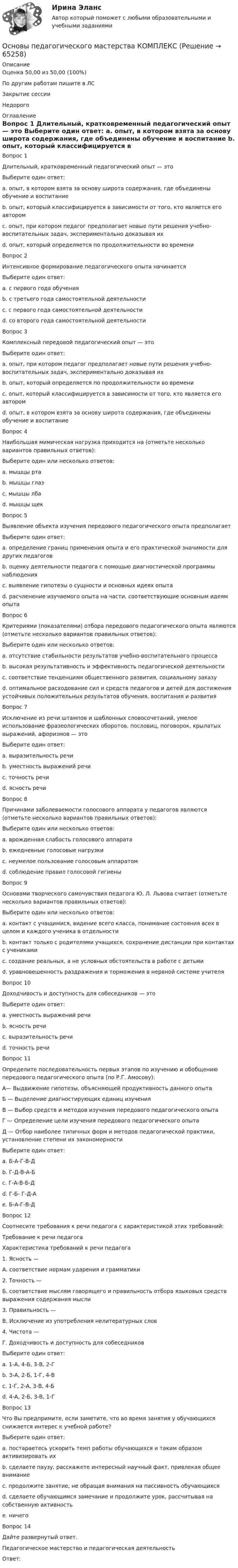      
            Описание
            Оценка	50,00 из 50,00 (100%)По другим работам пишите в ЛСЗакрытие сессииНедорого 
            Оглавление
            Вопрос 1
Длительный, кратковременный педагогический опыт — это
Выберите один ответ:
a. опыт, в котором взята за основу широта содержания, где объединены обучение и воспитание
b. опыт, который классифицируется в зависимости от того, кто является его автором
c. опыт, при котором педагог предполагает новые пути решения учебно-воспитательных задач, экспериментально доказывая их
d. опыт, который определяется по продолжительности во времени 
Вопрос 2
Интенсивное формирование педагогического опыта начинается
Выберите один ответ:
a. с первого года обучения
b. с третьего года самостоятельной деятельности
c. с первого года самостоятельной деятельности 
d. со второго года самостоятельной деятельности
Вопрос 3
Комплексный передовой педагогический опыт — это
Выберите один ответ:
a. опыт, при котором педагог предполагает новые пути решения учебно-воспитательных задач, экспериментально доказывая их
b. опыт, который определяется по продолжительности во времени
c. опыт, который классифицируется в зависимости от того, кто является его автором
d. опыт, в котором взята за основу широта содержания, где объединены обучение и воспитание 
Вопрос 4
Наибольшая мимическая нагрузка приходится на (отметьте несколько вариантов правильных ответов):
Выберите один или несколько ответов:
a. мышцы рта 
b. мышцы глаз 
c. мышцы лба 
d. мышцы щек
Вопрос 5
Выявление объекта изучения передового педагогического опыта предполагает
Выберите один ответ:
a. определение границ применения опыта и его практической значимости для других педагогов
b. оценку деятельности педагога с помощью диагностической программы наблюдения 
c. выявление гипотезы о сущности и основных идеях опыта
d. расчленение изучаемого опыта на части, соответствующие основным идеям опыта
Вопрос 6
Критериями (показателями) отбора передового педагогического опыта являются (отметьте несколько вариантов правильных ответов):
Выберите один или несколько ответов:
a. отсутствие стабильности результатов учебно-воспитательного процесса
b. высокая результативность и эффективность педагогической деятельности 
c. соответствие тенденциям общественного развития, социальному заказу 
d. оптимальное расходование сил и средств педагогов и детей для достижения устойчивых положительных результатов обучения, воспитания и развития 
Вопрос 7
Исключение из речи штампов и шаблонных словосочетаний, умелое использование фразеологических оборотов, пословиц, поговорок, крылатых выражений, афоризмов — это
Выберите один ответ:
a. выразительность речи 
b. уместность выражений речи
c. точность речи
d. ясность речи
Вопрос 8
Причинами заболеваемости голосового аппарата у педагогов являются (отметьте несколько вариантов правильных ответов):
Выберите один или несколько ответов:
a. врожденная слабость голосового аппарата 
b. ежедневные голосовые нагрузки 
c. неумелое пользование голосовым аппаратом 
d. соблюдение правил голосовой гигиены
Вопрос 9
Основами творческого самочувствия педагога Ю. Л. Львова считает (отметьте несколько вариантов правильных ответов):
Выберите один или несколько ответов:
a. контакт с учащимися, видение всего класса, понимание состояния всех в целом и каждого ученика в отдельности 
b. контакт только с родителями учащихся, сохранение дистанции при контактах с учениками
c. создание реальных, а не условных обстоятельств в работе с детьми 
d. уравновешенность раздражения и торможения в нервной системе учителя 
Вопрос 10
Доходчивость и доступность для собеседников — это
Выберите один ответ:
a. уместность выражений речи
b. ясность речи 
c. выразительность речи
d. точность речи
Вопрос 11
Определите последовательность первых этапов по изучению и обобщению передового педагогического опыта (по Р.Г. Амосову):
А— Выдвижение гипотезы, объясняющей продуктивность данного опыта
Б — Выделение диагностирующих единиц изучения
В — Выбор средств и методов изучения передового педагогического опыта
Г — Определение цели изучения передового педагогического опыта
Д — Отбор наиболее типичных форм и методов педагогической практики, установление степени их закономерности
Выберите один ответ:
a. Б-А-Г-В-Д
b. Г-Д-В-А-Б 
c. Г-А-В-Б-Д
d. Г-Б- Г-Д-А
e. Б-А-Г-В-Д
Вопрос 12
Соотнесите требования к речи педагога с характеристикой этих требований:
Требование к речи педагога
Характеристика требований к речи педагога
1.	Ясность —
А. соответствие нормам ударения и грамматики
2.	Точность —
Б. соответствие мыслям говорящего и правильность отбора языковых средств выражения содержания мысли
3.	Правильность —
В. Исключение из употребления нелитературных слов
4.	Чистота —
Г. Доходчивость и доступность для собеседников
Выберите один ответ:
a. 1-А, 4-Б, 3-В, 2-Г
b. 3-А, 2-Б, 1-Г, 4-В 
c. 1-Г, 2-А, 3-В, 4-Б
d. 4-А, 2-Б, 3-В, 1-Г
Вопрос 13
Что Вы предпримите, если заметите, что во время занятия у обучающихся снижается интерес к учебной работе?
Выберите один ответ:
a. постараетесь ускорить темп работы обучающихся и таким образом активизировать их
b. сделаете паузу, расскажете интересный научный факт, привлекая общее внимание 
c. продолжите занятие, не обращая внимания на пассивность обучающихся
d. сделаете обучающимся замечание и продолжите урок, рассчитывая на собственную активность
e. ничего
Вопрос 14
Дайте развернутый ответ.
Педагогическое мастерство и педагогическая деятельность
Ответ: 
  
            
            
            Основы педагогического мастерства Итоговое тестированиеОсновы педагогического мастерства КОМПЛЕКС Основы педагогического мастерства КомплексноеОсновы педагогического мастерства- Комплексное задание Основы педагогического мастерства Комплексное задание НСПКосновы педагогического мастерства  практическая 4 задания 1-10Основы педагогического мастерства Практическое занятие 1. Задание 1-5,7-10Основы педагогического мастерства (ДО, ПНК, ПДО, 2 часть) Практическое занятие 4. Задания 1-10Основы педагогического мастерства (ДО, ПНК, ПДО, 2 часть) Практическое занятие 4. Задания 1-10  НСПКОсновы педагогического мастерства (ДО, ПНК, ПДО, 2 часть) тест 3Основы педагогического мастерства (ДО, ПНК, ПДО, 2 часть)  ТЕСТ-3   НСПКОсновы педагогического мастерства (ДО, ПНК, ПДО, 2 часть) тест 4Основы педагогического мастерства (ДО, ПНК, ПДО, 2 часть)   ТЕСТ-4   НСПКОсновы педагогического мастерства (ДО, ПНК, ПДО, 2 часть) Тест №3
