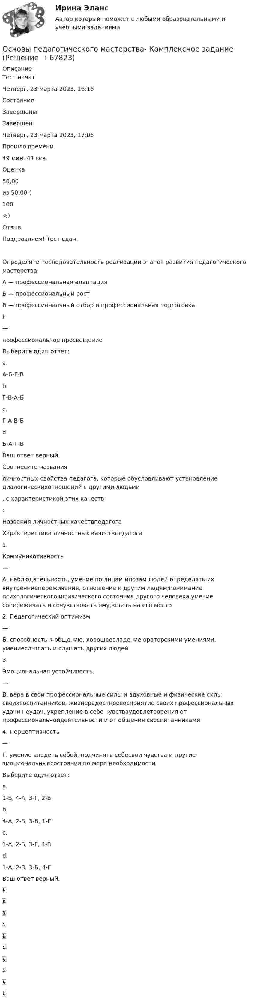      
            Описание
            Тест начатЧетверг, 23 марта 2023, 16:16СостояниеЗавершеныЗавершенЧетверг, 23 марта 2023, 17:06Прошло времени49 мин. 41 сек.Оценка50,00из 50,00 (100%)ОтзывПоздравляем! Тест сдан.Определите последовательность реализации этапов развития педагогического мастерства:А — профессиональная адаптацияБ — профессиональный ростВ — профессиональный отбор и профессиональная подготовкаГ—профессиональное просвещениеВыберите один ответ:a.А-Б-Г-Вb.Г-В-А-Б c.Г-А-В-Бd.Б-А-Г-ВВаш ответ верный.Соотнесите названияличностных свойства педагога, которые обусловливают установление диалогическихотношений с другими людьми, с характеристикой этих качеств:Названия личностных качествпедагогаХарактеристика личностных качествпедагога1.Коммуникативность—А. наблюдательность, умение по лицам ипозам людей определять их внутренниепереживания, отношение к другим людям;понимание психологического ифизического состояния другого человека,умение сопереживать и сочувствовать ему,встать на его место2. Педагогический оптимизм—Б. способность к общению, хорошеевладение ораторскими умениями, умениеслышать и слушать других людей3.Эмоциональная устойчивость—В. вера в свои профессиональные силы и вдуховные и физические силы своихвоспитанников, жизнерадостноевосприятие своих профессиональных удачи неудач, укрепление в себе чувстваудовлетворения от профессиональнойдеятельности и от общения своспитанниками4. Перцептивность—Г. умение владеть собой, подчинять себесвои чувства и другие эмоциональныесостояния по мере необходимостиВыберите один ответ:a.1-Б, 4-А, 3-Г, 2-В b.4-А, 2-Б, 3-В, 1-Гc.1-А, 2-Б, 3-Г, 4-Вd.1-А, 2-В, 3-Б, 4-ГВаш ответ верный.   
            
            
            Основы педагогического мастерства КомплексноеОсновы педагогического мастерства- Комплексное задание Основы педагогического мастерства Комплексное задание НСПКосновы педагогического мастерства  практическая 4 задания 1-10Основы педагогического мастерства Практическое занятие 1. Задание 1-5,7-10Основы педагогического мастерства- Практическое занятие 1. Задание 1-5,7-10Основы педагогического мастерства. Практическое занятие 1. Задание 1-5,7-10Основы педагогического мастерства (ДО, ПНК, ПДО, 2 часть) тест 3Основы педагогического мастерства (ДО, ПНК, ПДО, 2 часть)  ТЕСТ-3   НСПКОсновы педагогического мастерства (ДО, ПНК, ПДО, 2 часть) тест 4Основы педагогического мастерства (ДО, ПНК, ПДО, 2 часть)   ТЕСТ-4   НСПКОсновы педагогического мастерства (ДО, ПНК, ПДО, 2 часть) Тест №3Основы педагогического мастерства (ДО, ПНК, ПДО, 2 часть) Тест №4Основы педагогического мастерства Итоговое тестирование