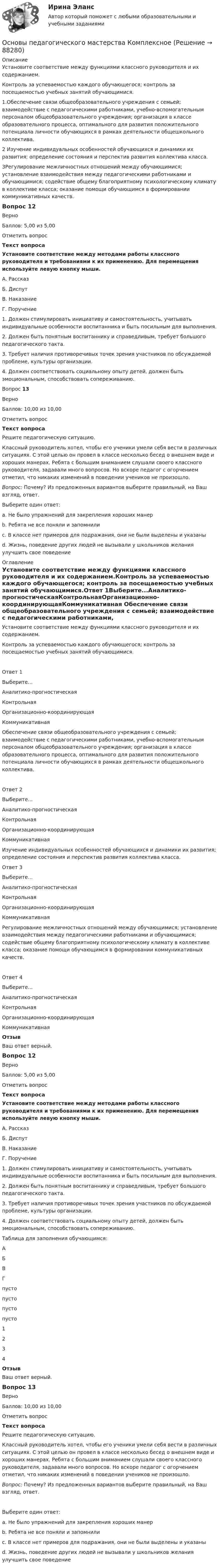      
            Описание
            Установите соответствие между функциями классного руководителя и их содержанием.Контроль за успеваемостью каждого обучающегося; контроль за посещаемостью учебных занятий обучающимися. 1.Обеспечение связи общеобразовательного учреждения с семьей; взаимодействие с педагогическими работниками, учебно-вспомогательным персоналом общеобразовательного учреждения; организация в классе образовательного процесса, оптимального для развития положительного потенциала личности обучающихся в рамках деятельности общешкольного коллектива.2 Изучение индивидуальных особенностей обучающихся и динамики их развития; определение состояния и перспектив развития коллектива класса.3Регулирование межличностных отношений между обучающимися; установление взаимодействия между педагогическими работниками и обучающимися; содействие общему благоприятному психологическому климату в коллективе класса; оказание помощи обучающимся в формировании коммуникативных качеств.Вопрос 12ВерноБаллов: 5,00 из 5,00Отметить вопросТекст вопросаУстановите соответствие между методами работы классного руководителя и требованиями к их применению. Для перемещения используйте левую кнопку мыши.А. РассказБ. ДиспутВ. НаказаниеГ. Поручение 1. Должен стимулировать инициативу и самостоятельность, учитывать индивидуальные особенности воспитанника и быть посильным для выполнения.2. Должен быть понятным воспитаннику и справедливым, требует большого педагогического такта.3. Требует наличия противоречивых точек зрения участников по обсуждаемой проблеме, культуры организации.4. Должен соответствовать социальному опыту детей, должен быть эмоциональным, способствовать сопереживанию. Вопрос 13ВерноБаллов: 10,00 из 10,00Отметить вопросТекст вопросаРешите педагогическую ситуацию.Классный руководитель хотел, чтобы его ученики умели себя вести в различных ситуациях. С этой целью он провел в классе несколько бесед о внешнем виде и хороших манерах. Ребята с большим вниманием слушали своего классного руководителя, задавали много вопросов. Но вскоре педагог с огорчением отметил, что никаких изменений в поведении учеников не произошло.Вопрос: Почему? Из предложенных вариантов выберите правильный, на Ваш взгляд, ответ.Выберите один ответ:a. Не было упражнений для закрепления хороших манер b. Ребята не все поняли и запомнилиc. В классе нет примеров для подражания, они не были выделены и указаныd. Жизнь, поведение других людей не вызывали у школьников желания улучшить свое поведение 
            Оглавление
            Установите соответствие между функциями классного руководителя и их содержанием.Контроль за успеваемостью каждого обучающегося; контроль за посещаемостью учебных занятий обучающимися.Ответ 1Выберите...Аналитико-прогностическаяКонтрольнаяОрганизационно-координирующаяКоммуникативная Обеспечение связи общеобразовательного учреждения с семьей; взаимодействие с педагогическими работниками, учебно-вспомогательным персоналом общеобразовательного учреждения; организация в классе образовательного процесса, оптимального для развития положительного потенциала личности обучающихся в рамках деятельности общешкольного коллектива.Ответ 2Выберите...Аналитико-прогностическаяКонтрольнаяОрганизационно-координирующаяКоммуникативная Изучение индивидуальных особенностей обучающихся и динамики их развития; определение состояния и перспектив развития коллектива класса.Ответ 3Выберите...Аналитико-прогностическаяКонтрольнаяОрганизационно-координирующаяКоммуникативная Регулирование межличностных отношений между обучающимися; установление взаимодействия между педагогическими работниками и обучающимися; содействие общему благоприятному психологическому климату в коллективе класса; оказание помощи обучающимся в формировании коммуникативных качеств.Ответ 4Выберите...Аналитико-прогностическаяКонтрольнаяОрганизационно-координирующаяКоммуникативная ОтзывВаш ответ верный.Вопрос 12ВерноБаллов: 5,00 из 5,00Отметить вопросТекст вопросаУстановите соответствие между методами работы классного руководителя и требованиями к их применению. Для перемещения используйте левую кнопку мыши.А. РассказБ. ДиспутВ. НаказаниеГ. Поручение 1. Должен стимулировать инициативу и самостоятельность, учитывать индивидуальные особенности воспитанника и быть посильным для выполнения.2. Должен быть понятным воспитаннику и справедливым, требует большого педагогического такта.3. Требует наличия противоречивых точек зрения участников по обсуждаемой проблеме, культуры организации.4. Должен соответствовать социальному опыту детей, должен быть эмоциональным, способствовать сопереживанию. Таблица для заполнения обучающимся:АБВГ пусто  пусто  пусто  пусто  1234ОтзывВаш ответ верный.Вопрос 13ВерноБаллов: 10,00 из 10,00Отметить вопросТекст вопросаРешите педагогическую ситуацию.Классный руководитель хотел, чтобы его ученики умели себя вести в различных ситуациях. С этой целью он провел в классе несколько бесед о внешнем виде и хороших манерах. Ребята с большим вниманием слушали своего классного руководителя, задавали много вопросов. Но вскоре педагог с огорчением отметил, что никаких изменений в поведении учеников не произошло.Вопрос: Почему? Из предложенных вариантов выберите правильный, на Ваш взгляд, ответ.Выберите один ответ:a. Не было упражнений для закрепления хороших манер b. Ребята не все поняли и запомнилиc. В классе нет примеров для подражания, они не были выделены и указаныd. Жизнь, поведение других людей не вызывали у школьников желания улучшить свое поведение  
            
            
            Основы педагогического мастерства КОМПЛЕКС Основы педагогического мастерства КомплексноеОсновы педагогического мастерства- Комплексное задание Основы педагогического мастерства Комплексное задание НСПКосновы педагогического мастерства  практическая 4 задания 1-10Основы педагогического мастерства Практическое занятие 1. Задание 1-5,7-10Основы педагогического мастерства- Практическое занятие 1. Задание 1-5,7-10Основы педагогического мастерства (ДО, ПНК, ПДО, 2 часть) Практическое занятие 4. Задания 1-10  НСПКОсновы педагогического мастерства (ДО, ПНК, ПДО, 2 часть) тест 3Основы педагогического мастерства (ДО, ПНК, ПДО, 2 часть)  ТЕСТ-3   НСПКОсновы педагогического мастерства (ДО, ПНК, ПДО, 2 часть) тест 4Основы педагогического мастерства (ДО, ПНК, ПДО, 2 часть)   ТЕСТ-4   НСПКОсновы педагогического мастерства (ДО, ПНК, ПДО, 2 часть) Тест №3Основы педагогического мастерства (ДО, ПНК, ПДО, 2 часть) Тест №4