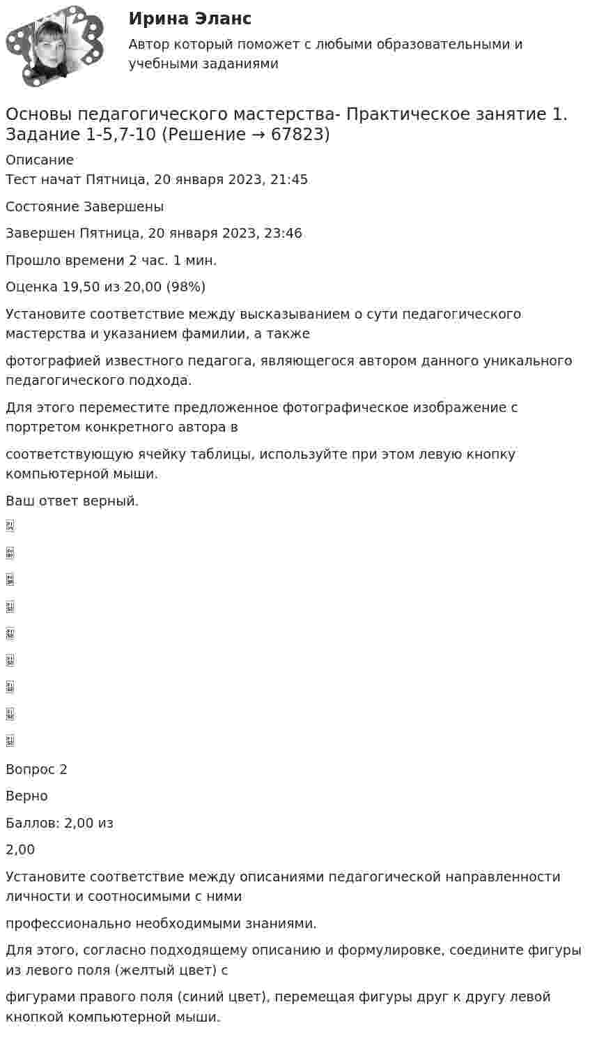      
            Описание
            Тест начат Пятница, 20 января 2023, 21:45Состояние ЗавершеныЗавершен Пятница, 20 января 2023, 23:46Прошло времени 2 час. 1 мин.Оценка 19,50 из 20,00 (98%)Установите соответствие между высказыванием о сути педагогического мастерства и указанием фамилии, а такжефотографией известного педагога, являющегося автором данного уникального педагогического подхода.Для этого переместите предложенное фотографическое изображение с портретом конкретного автора всоответствующую ячейку таблицы, используйте при этом левую кнопку компьютерной мыши.Ваш ответ верный.Вопрос 2ВерноБаллов: 2,00 из2,00Установите соответствие между описаниями педагогической направленности личности и соотносимыми с нимипрофессионально необходимыми знаниями.Для этого, согласно подходящему описанию и формулировке, соедините фигуры из левого поля (желтый цвет) сфигурами правого поля (синий цвет), перемещая фигуры друг к другу левой кнопкой компьютерной мыши.   
            
            
            Основы педагогического мастерства Практическое занятие 1. Задание 1-5,7-10Основы педагогического мастерства- Практическое занятие 1. Задание 1-5,7-10Основы педагогического мастерства. Практическое занятие 1. Задание 1-5,7-10Основы педагогического мастерства Практическое занятие 1. Задание 1-5,7-10 НСПКОсновы педагогического мастерства  Практическое занятие 1. Задание 1-5,7-10  НСПКОсновы педагогического мастерства Практическое занятие 2. Задание 1-10Основы педагогического мастерства Практическое занятие 2. Задание 1-10 НСПКОсновы педагогического мастерства (ДО, ПНК, ПДО, 2 часть) Тест №3Основы педагогического мастерства (ДО, ПНК, ПДО, 2 часть) Тест №4Основы педагогического мастерства Итоговое тестированиеОсновы педагогического мастерства КОМПЛЕКС Основы педагогического мастерства КомплексноеОсновы педагогического мастерства- Комплексное задание Основы педагогического мастерства Комплексное задание НСПК