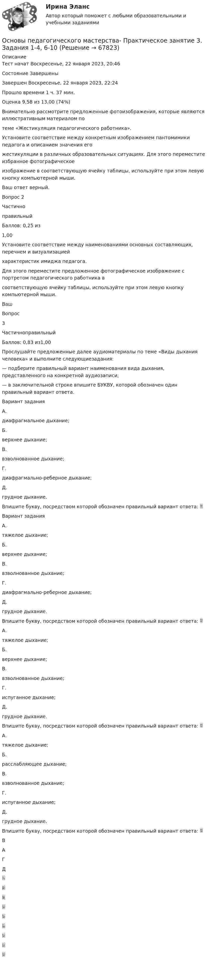      
            Описание
            Тест начат Воскресенье, 22 января 2023, 20:46Состояние ЗавершеныЗавершен Воскресенье, 22 января 2023, 22:24Прошло времени 1 ч. 37 мин.Оценка 9,58 из 13,00 (74%)Внимательно рассмотрите предложенные фотоизображения, которые являются иллюстративным материалом потеме «Жестикуляция педагогического работника».Установите соответствие между конкретным изображением пантомимики педагога и описанием значения егожестикуляции в различных образовательных ситуациях. Для этого переместите избранное фотографическоеизображение в соответствующую ячейку таблицы, используйте при этом левую кнопку компьютерной мыши.Ваш ответ верный.Вопрос 2ЧастичноправильныйБаллов: 0,25 из1,00Установите соответствие между наименованиями основных составляющих, перечнем и визуализациейхарактеристик имиджа педагога.Для этого переместите предложенное фотографическое изображение с портретом педагогического работника всоответствующую ячейку таблицы, используйте при этом левую кнопку компьютерной мыши.ВашВопрос3ЧастичноправильныйБаллов: 0,83 из1,00Прослушайте предложенные далее аудиоматериалы по теме «Виды дыхания человека» и выполните следующиезадания:— подберите правильный вариант наименования вида дыхания, представленного на конкретной аудиозаписи;— в заключительной строке впишите БУКВУ, которой обозначен один правильный вариант ответа.Вариант заданияА.диафрагмальное дыхание;Б.верхнее дыхание;В.взволнованное дыхание;Г.диафрагмально-реберное дыхание;Д.грудное дыхание.Впишите букву, посредством которой обозначен правильный вариант ответа: Вариант заданияА.тяжелое дыхание;Б.верхнее дыхание;В.взволнованное дыхание;Г.диафрагмально-реберное дыхание;Д.грудное дыхание.Впишите букву, посредством которой обозначен правильный вариант ответа: А.тяжелое дыхание;Б.верхнее дыхание;В.взволнованное дыхание;Г.испуганное дыхание;Д.грудное дыхание.Впишите букву, посредством которой обозначен правильный вариант ответа: А.тяжелое дыхание;Б.расслабляющее дыхание;В.взволнованное дыхание;Г.испуганное дыхание;Д.грудное дыхание.Впишите букву, посредством которой обозначен правильный вариант ответа: ВАГД   
            
            
            Основы педагогического мастерства Практическое занятие 3. Задания 1-4, 6-10.Основы педагогического мастерства- Практическое занятие 3. Задания 1-4, 6-10Основы педагогического мастерства Практическое занятие 4. Задания 1-10Основы педагогического мастерства-Практическое занятие 5Основы педагогического мастерства-Практическое занятие 5Основы педагогического мастерства Практическое занятие 5  НСПКОсновы педагогического мастерства  ТЕСН-2  НСПКОсновы педагогического мастерства Практическое занятие 1. Задание 1-5,7-10Основы педагогического мастерства- Практическое занятие 1. Задание 1-5,7-10Основы педагогического мастерства. Практическое занятие 1. Задание 1-5,7-10Основы педагогического мастерства Практическое занятие 1. Задание 1-5,7-10 НСПКОсновы педагогического мастерства  Практическое занятие 1. Задание 1-5,7-10  НСПКОсновы педагогического мастерства Практическое занятие 2. Задание 1-10Основы педагогического мастерства Практическое занятие 2. Задание 1-10 НСПК