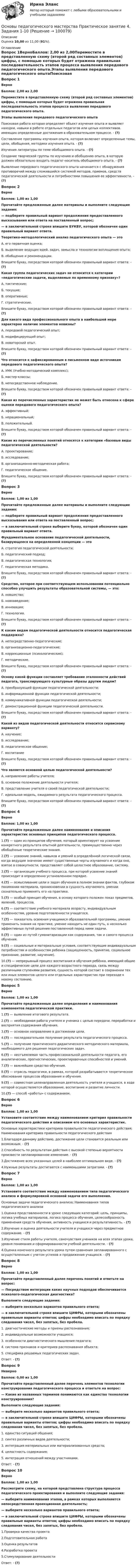      
            Описание
            Оценка 10,00 из 11,00 (91%). 
            Оглавление
            Вопрос 1ВерноБаллов: 2,00 из 2,00Переместите в представленную схему (второй ряд составных элементов) цифры, с помощью которых будет отражена правильная последовательность этапов процесса выявления передового педагогического опыта.Этапы выявления передового педагогического опытаПоисковая работа которая определяет объект изучения опыта и выявляет находки, навыки в работе отдельных педагогов или целых коллективов. имеющих определенные достижения в образовательном процессе. - (?)Составление программы изучения опыта, которая включает определенные темы, цели, обобщения, методики изучения опыта. - (?)Изучения литературы по теме обобщаемого опыта. - (?)Создание творческой группы по изучению и обобщению опыта, в которую должен обязательно входить педагог-носитель обобщаемого опыта. - (?)Выявление передового педагогического опыта начинается с обнаружения противоречий между сложившийся системой  методов, приемов, средств педагогической деятельности и потребностями повышения ее эффективности. - (?)Вопрос 2ВерноБаллов: 1,00 из 1,00 Прочитайте предложенные далее материалы и выполните следующие задания:— подберите правильный вариант продолжения предоставленного высказывания или ответа на поставленный вопрос;— в заключительной строке впишите БУКВУ, которой обозначен один правильный вариант ответа.Теоретико-методологический анализ педагогического опыта — этоА. его первичная оценка;Б. выделение ведущих идей, задач, замысла и технологии воплощения опыта;В. обобщение и рекомендации.Впишите букву, посредством которой обозначен правильный вариант ответа: - (?)Какая группа педагогических задач не относится к категории «педагогические задачи, выделяемые по временному признаку»?А. тактические;Б. текущие;В. оперативные;Г. стратегические.Впишите букву, посредством которой обозначен правильный вариант ответа: - (?)Для какого вида профессионального опыта в наибольшей мере характерно наличие элементов новизны?А. передовой педагогический опыт;Б. модифицирующий опыт;В.  новаторский опыт.Впишите букву, посредством которой обозначен правильный вариант ответа: - (?)Что относится к зафиксированным в письменном виде источникам передового педагогического опыта?А. УМК (Учебно-методический комплекс);Б. мастер-классы;В. непосредственное наблюдение.Впишите букву, посредством которой обозначен правильный вариант ответа: - (?)Какая из перечисленных характеристик не может быть отнесена к сфере оценки передового педагогического опыта?А. эффективный;Б. нерациональный;В. положительный.Впишите букву, посредством которой обозначен правильный вариант ответа: - (?)Какие из перечисленных понятий относятся к категории «базовые виды педагогической деятельности?А. проектирование;Б. исследование;В. организационно-методическая работа;Г. педагогическое общение.Впишите букву, посредством которой обозначен правильный вариант ответа: - (?)Вопрос 3ВерноБаллов: 1,00 из 1,00Прочитайте предложенные далее материалы и выполните следующие задания:— подберите правильный вариант продолжения предоставленного высказывания или ответа на поставленный вопрос;— в заключительной строке выберите букву, которой обозначен один правильный вариант ответа.Фундаментальное основание педагогической деятельности, базирующееся на определенной концепции — этоА. стратегия педагогической деятельности;Б. педагогический подход;В. педагогическая технология;Г.  педагогическая методика.Впишите букву, посредством которой обозначен правильный вариант ответа: - (?)Средство, которое при соответствующем использовании потенциально способно улучшить результаты образовательной системы, — это:А.  новшество;Б. нововведение;В. инновация;Г. технология.Впишите букву, посредством которой обозначен правильный вариант ответа: - (?)К каким видам педагогической деятельности относится педагогическая поддержка?А. непосредственно-педагогические;Б. организационно-педагогические;В. коррекционные (психологические);Г. методические.Впишите букву, посредством которой обозначен правильный вариант ответа: - (?)Основу какой функции составляет требование эталонности действий педагога, транслирующего культурные образы другим людям?А. преобразующей функции педагогической деятельности;Б. информационной функции педагогической деятельности;В. коммуникативной функции педагогической деятельности;Г. демонстрационной функции педагогической деятельности.Впишите букву, посредством которой обозначен правильный вариант ответа: - (?)Какой из видов педагогической деятельности относится сервисному варианту?А. научение;Б.  исследование;В.  педагогическое общение;Г.  воспитаниеВпишите букву, посредством которой обозначен правильный вариант ответа: - (?)Что является основной целью педагогической деятельности?А. направление работы учителя;Б. основное положение деятельности учителя;В. представление учителя о своей педагогической деятельности;Г. идеальная модель, ожидаемого результата педагогического процесса.Впишите букву, посредством которой обозначен правильный вариант ответа: - (?)Вопрос 4ВерноБаллов: 1,00 из 1,00Прочитайте предложенные далее наименования и описания характеристик основных принципов педагогического процесса.1.(?) — один из принципов обучения, который ориентирует на усвоение конкретного результата опытной деятельности, преимущественно через обобщённые теоретические знания.2.(?) — усвоение знаний, навыков и умений в определённой логической связи, когда ведущее значение имеют существенные черты изучаемого и когда оно, взятое в совокупности, представляет собой целостное образование, систему.3.(?) — организация учебного процесса, при которой усвоение знаний происходит в определенно установленном порядке.4.(?) — осмысливание цели и задач обучения в полном знании фактов, глубоком понимании материала, проникновении в сущность изучаемого, умении сознательно применять его на практике.5.(?) — особый принцип обучения, в основу которого положен показ предметов, явлений, процессов.6.(?) — соответствие учебного материала возрасту, индивидуальным особенностям, уровню подготовленности учащегося.7.(?) — показатель освоения учащимися образовательной программы, умение применить знания на практике, умение находить не один путь, а несколько эффективных путей решения поставленной перед ними задачи.8.(?) — один из путей гуманитаризации как содержания, так и самого процесса обучения.9.(?) — социальные и материальные условия, соответствующие индивидуальным потребностям и особенностям ребенка (защищенность, принятие, социальное признание, развитие, научение).10.(?) — непрерывный процесс воспитания и обучения ребёнка, имеющий общие и специфические цели для каждого возрастного периода, связь между различными ступенями развития, сущность которой состоит в сохранении тех или иных элементов целого или отдельных характеристик при переходе к новому состоянию.Вопрос 5ВерноБаллов: 1,00 из 1,00Прочитайте предложенные далее определения и наименования компонентов педагогической практики.1.(?) — выявление итогового результата.2.(?) — необходимая работа учителя и ученика с целью передачи, переработки и восприятия содержания обучения.3.(?) — основное направление в достижении цели.4.(?) — последовательное получение результата педагогического процесса.5.(?) — получение практического дидактического методического материала, необходимого для решения педагогических задач.6.(?) — неотъемлемая часть профессиональной деятельности педагога, его аналитических, прогностических, проектировочных способностей и умений.7.(?) — важнейшее средство обучения.8.(?) — отрасль педагогики, в рамках, которой разрабатывается теоретическое обоснование процессов образования и обучения.9.(?) — совместная целенаправленная деятельность учителя и учащихся, в ходе которой осуществляется образование, воспитание и развитие личности.10.(?) — способ «работы» с содержанием.Вопрос 6ВерноБаллов: 1,00 из 1,00Установите соответствие между наименованием критерия правильности педагогического действия и описанием его основных характеристик.Основные характеристики критериев правильности педагогического действия; Наименования критериев правильности педагогического действия1.Благодаря данному действию, достижение цели становится реальным или возможным. - (?)2.Способность по результатам действия с высокой степенью вероятности произвести запланированное изменение. - (?)3.Достижение всех указанных целей в наиболее оптимальном виде. - (?)4.Нужные результаты достигаются с наименьшими затратами. - (?)Вопрос 7ВерноБаллов: 1,00 из 1,00Установите соответствие между наименованием типа педагогического анализа и формулировкой основной задачи его выполнения.Основные задачи педагогического анализа; Наименования типов педагогического анализа1.Оценка представленности в уроке следующих категорий: цель, принципы, логика учебных материалов, логика процесса обучения, целесообразность применения средств обучения, активность учащихся и результативность. - (?)2.Изучение и оценка деятельности учителя и учащихся через предметное содержание. - (?)3.Изучение стиля работы учителя, самочувствия учеников на всех этапах урока, уровня понимания и сформированности учебной деятельности. - (?)4.Оценка конечного результата урока путем сравнения запланированного с осуществленным с учетом успехов и продвижения учащихся. - (?)Вопрос 8ВерноБаллов: 1,00 из 1,00Прочитайте представленный далее перечень понятий и ответьте на вопрос:— Посредством интеграции каких научных подходов обеспечивается психолого-педагогическая диагностика?Выполните следующие задания:— выберите несколько вариантов правильного ответа;— в заключительной строке впишите ЦИФРЫ, которыми обозначены правильные варианты ответов; цифры необходимо вписать по порядку следования чисел, без запятых, без пробела.1.      диагностические методы и приемы распознавания;2.      индивидуальные возможности учащихся;3.      особенности диагностического мышления педагога;4.      система признаков и критериев распознавания объекта;5.      специфика решаемых педагогических задач.Ответ: - (?)Вопрос 9НеверноБаллов: 0,00 из 1,00Прочитайте представленный далее перечень элементов технологии конструирования педагогического процесса и ответьте на вопрос:— Какие из названных терминов понимаются как единство технологии конструирования?Выполните следующие задания:— выберите несколько вариантов правильного ответа;— в заключительной строке впишите ЦИФРЫ, которыми обозначены правильные варианты ответов; цифры необходимо вписать по порядку следования чисел, без запятых, без пробела.1.      единство ситуаций общения;2.      синтез различных видов деятельности;3.      интеграция материальных или материализованных средств;4.      целостность содержания;5.      интеграция отношений между участниками.Ответ: - (?)Вопрос 10ВерноБаллов: 1,00 из 1,00Рассмотрите схему, на которой представлена структура процесса педагогического проектирования и выполните следующие задания:— выберите наименования этапов, в рамках которых выполняется непосредственная проекционная деятельность;— выберите несколько вариантов правильного ответа;— в заключительной строке впишите ЦИФРЫ, которыми обозначены правильные варианты ответов; цифры необходимо вписать по порядку следования чисел, без запятых, без пробела.1.Проверка качества проекта2.Подготовительная работа3.Оценка результатов4.Разработка проекта5.Стимулирование деятельностиОтвет: - (?)  
            
            
            Основы педагогического мастерства- Практическое занятие 3. Задания 1-4, 6-10Основы педагогического мастерства Практическое занятие 4. Задания 1-10Основы педагогического мастерства-Практическое занятие 5Основы педагогического мастерства-Практическое занятие 5Основы педагогического мастерства Практическое занятие 5  НСПКОсновы педагогического мастерства  ТЕСН-2  НСПКОсновы педагогического мастерства. Тест 1Основы педагогического мастерства- Практическое занятие 1. Задание 1-5,7-10Основы педагогического мастерства. Практическое занятие 1. Задание 1-5,7-10Основы педагогического мастерства Практическое занятие 1. Задание 1-5,7-10 НСПКОсновы педагогического мастерства  Практическое занятие 1. Задание 1-5,7-10  НСПКОсновы педагогического мастерства Практическое занятие 2. Задание 1-10Основы педагогического мастерства Практическое занятие 2. Задание 1-10 НСПКОсновы педагогического мастерства  Практическое занятие 2. Задание 1-10  НСПК