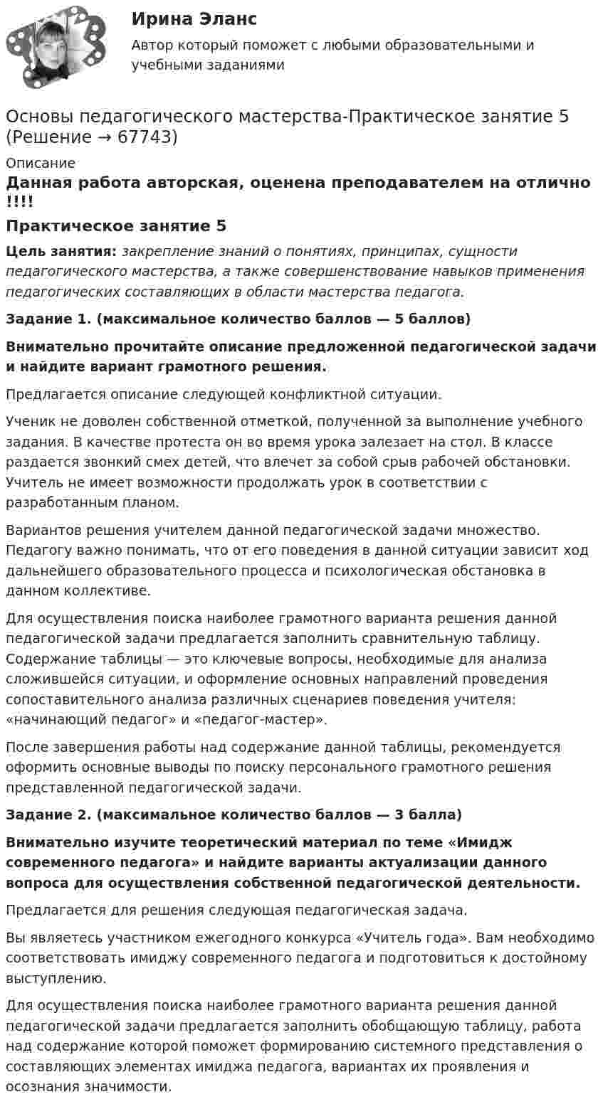      
            Описание
            Данная работа авторская, оценена преподавателем на отлично  !!!!Практическое занятие 5Цель занятия: закрепление знаний о понятиях, принципах, сущности педагогического мастерства, а также совершенствование навыков применения педагогических составляющих в области мастерства педагога.Задание 1. (максимальное количество баллов — 5 баллов)Внимательно прочитайте описание предложенной педагогической задачи и найдите вариант грамотного решения.Предлагается описание следующей конфликтной ситуации.Ученик не доволен собственной отметкой, полученной за выполнение учебного задания. В качестве протеста он во время урока залезает на стол. В классе раздается звонкий смех детей, что влечет за собой срыв рабочей обстановки. Учитель не имеет возможности продолжать урок в соответствии с разработанным планом.Вариантов решения учителем данной педагогической задачи множество. Педагогу важно понимать, что от его поведения в данной ситуации зависит ход дальнейшего образовательного процесса и психологическая обстановка в данном коллективе.Для осуществления поиска наиболее грамотного варианта решения данной педагогической задачи предлагается заполнить сравнительную таблицу. Содержание таблицы — это ключевые вопросы, необходимые для анализа сложившейся ситуации, и оформление основных направлений проведения сопоставительного анализа различных сценариев поведения учителя: «начинающий педагог» и «педагог-мастер».После завершения работы над содержание данной таблицы, рекомендуется оформить основные выводы по поиску персонального грамотного решения представленной педагогической задачи. Задание 2. (максимальное количество баллов — 3 балла)Внимательно изучите теоретический материал по теме «Имидж современного педагога» и найдите варианты актуализации данного вопроса для осуществления собственной педагогической деятельности.Предлагается для решения следующая педагогическая задача.Вы являетесь участником ежегодного конкурса «Учитель года». Вам необходимо соответствовать имиджу современного педагога и подготовиться к достойному выступлению.Для осуществления поиска наиболее грамотного варианта решения данной педагогической задачи предлагается заполнить обобщающую таблицу, работа над содержание которой поможет формированию системного представления о составляющих элементах имиджа педагога, вариантах их проявления и осознания значимости.   
            
            
            Основы педагогического мастерства Практическое занятие 4. Задания 1-10Основы педагогического мастерства-Практическое занятие 5Основы педагогического мастерства-Практическое занятие 5Основы педагогического мастерства Практическое занятие 5  НСПКОсновы педагогического мастерства  ТЕСН-2  НСПКОсновы педагогического мастерства. Тест 1Основы педагогического мастерства  ТЕСТ-1  НСПКОсновы педагогического мастерства. Практическое занятие 1. Задание 1-5,7-10Основы педагогического мастерства Практическое занятие 1. Задание 1-5,7-10 НСПКОсновы педагогического мастерства  Практическое занятие 1. Задание 1-5,7-10  НСПКОсновы педагогического мастерства Практическое занятие 2. Задание 1-10Основы педагогического мастерства Практическое занятие 2. Задание 1-10 НСПКОсновы педагогического мастерства  Практическое занятие 2. Задание 1-10  НСПКОсновы педагогического мастерства Практическое занятие 3. Задания 1-4, 6-10.