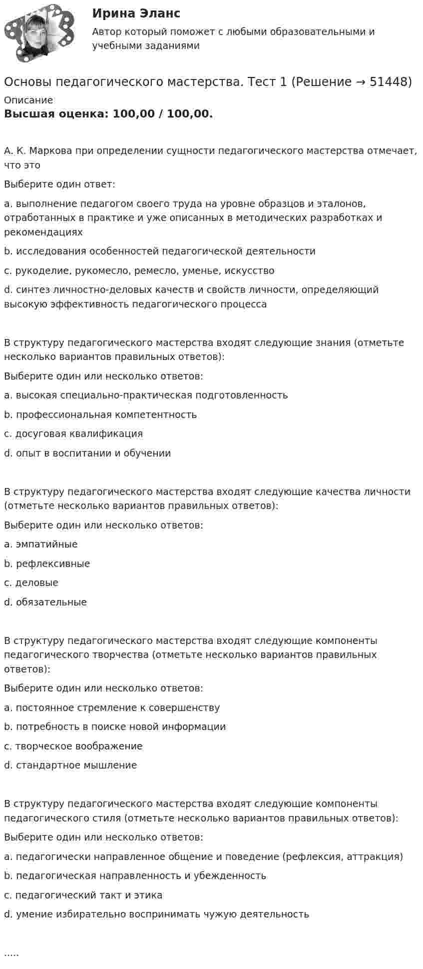      
            Описание
            Высшая оценка: 100,00 / 100,00.А. К. Маркова при определении сущности педагогического мастерства отмечает, что этоВыберите один ответ:a. выполнение педагогом своего труда на уровне образцов и эталонов, отработанных в практике и уже описанных в методических разработках и рекомендацияхb. исследования особенностей педагогической деятельностиc. рукоделие, рукомесло, ремесло, уменье, искусствоd. синтез личностно-деловых качеств и свойств личности, определяющий высокую эффективность педагогического процессаВ структуру педагогического мастерства входят следующие знания (отметьте несколько вариантов правильных ответов):Выберите один или несколько ответов:a. высокая специально-практическая подготовленностьb. профессиональная компетентностьc. досуговая квалификацияd. опыт в воспитании и обученииВ структуру педагогического мастерства входят следующие качества личности (отметьте несколько вариантов правильных ответов):Выберите один или несколько ответов:a. эмпатийныеb. рефлексивныеc. деловыеd. обязательныеВ структуру педагогического мастерства входят следующие компоненты педагогического творчества (отметьте несколько вариантов правильных ответов):Выберите один или несколько ответов:a. постоянное стремление к совершенствуb. потребность в поиске новой информацииc. творческое воображениеd. стандартное мышлениеВ структуру педагогического мастерства входят следующие компоненты педагогического стиля (отметьте несколько вариантов правильных ответов):Выберите один или несколько ответов:a. педагогически направленное общение и поведение (рефлексия, аттракция)b. педагогическая направленность и убежденностьc. педагогический такт и этикаd. умение избирательно воспринимать чужую деятельность.....  
            
            
            Основы педагогического мастерства  ТЕСН-2  НСПКОсновы педагогического мастерства. Тест 1Основы педагогического мастерства  ТЕСТ-1  НСПКОсновы педагогического мастерства. Тест 2Основы педагогического мастерства Тест №1 НСПКОсновы педагогического мастерства Тест №2 НСПКОсновы педагогического мастерства . Тестовые вопросы к разделу 1Основы педагогического мастерства Практическое занятие 2. Задание 1-10 НСПКОсновы педагогического мастерства  Практическое занятие 2. Задание 1-10  НСПКОсновы педагогического мастерства Практическое занятие 3. Задания 1-4, 6-10.Основы педагогического мастерства- Практическое занятие 3. Задания 1-4, 6-10Основы педагогического мастерства Практическое занятие 4. Задания 1-10Основы педагогического мастерства-Практическое занятие 5Основы педагогического мастерства-Практическое занятие 5