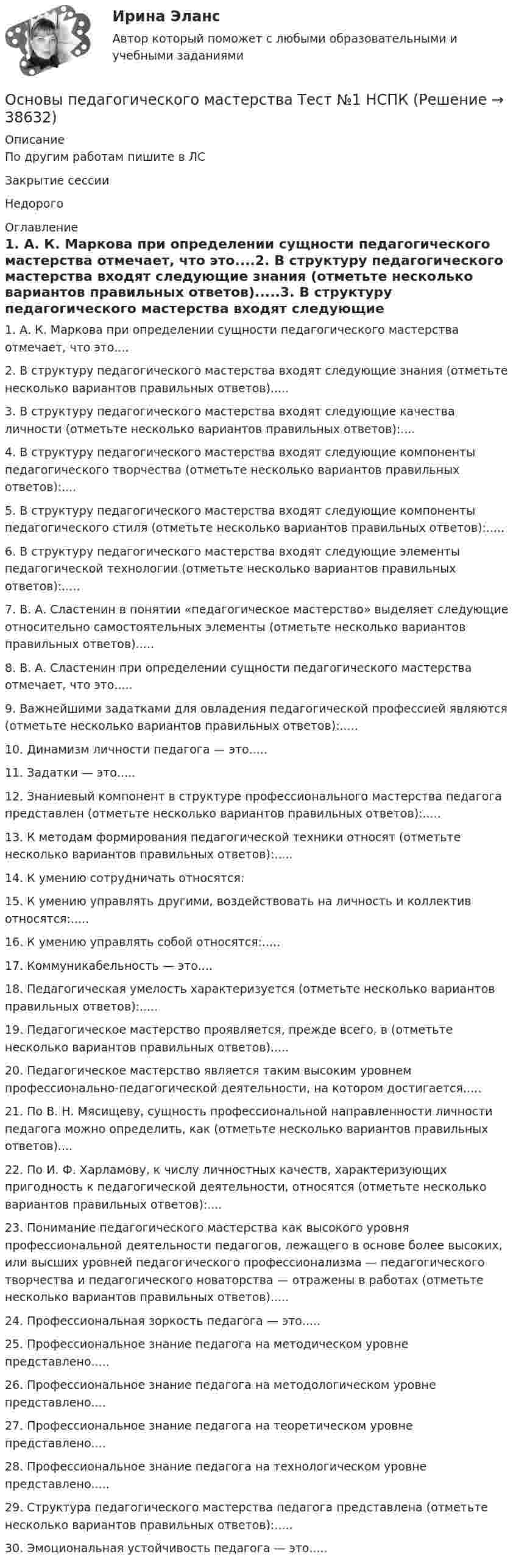     
          Описание
          По другим работам пишите в ЛСЗакрытие сессииНедорого 
          Оглавление
          1. А. К. Маркова при определении сущности педагогического мастерства отмечает, что это....2. В структуру педагогического мастерства входят следующие знания (отметьте несколько вариантов правильных ответов).....3. В структуру педагогического мастерства входят следующие качества личности (отметьте несколько вариантов правильных ответов):....4. В структуру педагогического мастерства входят следующие компоненты педагогического творчества (отметьте несколько вариантов правильных ответов):....5. В структуру педагогического мастерства входят следующие компоненты педагогического стиля (отметьте несколько вариантов правильных ответов):.....6. В структуру педагогического мастерства входят следующие элементы педагогической технологии (отметьте несколько вариантов правильных ответов):.....7. В. А. Сластенин в понятии «педагогическое мастерство» выделяет следующие относительно самостоятельных элементы (отметьте несколько вариантов правильных ответов).....8. В. А. Сластенин при определении сущности педагогического мастерства отмечает, что это.....9. Важнейшими задатками для овладения педагогической профессией являются (отметьте несколько вариантов правильных ответов):.....10. Динамизм личности педагога — это.....11. Задатки — это.....12. Знаниевый компонент в структуре профессионального мастерства педагога представлен (отметьте несколько вариантов правильных ответов):.....13. К методам формирования педагогической техники относят (отметьте несколько вариантов правильных ответов):.....14. К умению сотрудничать относятся:15. К умению управлять другими, воздействовать на личность и коллектив относятся:.....16. К умению управлять собой относятся:.....17. Коммуникабельность — это....18. Педагогическая умелость характеризуется (отметьте несколько вариантов правильных ответов):.....19. Педагогическое мастерство проявляется, прежде всего, в (отметьте несколько вариантов правильных ответов).....20. Педагогическое мастерство является таким высоким уровнем профессионально-педагогической деятельности, на котором достигается.....21. По В. Н. Мясищеву, сущность профессиональной направленности личности педагога можно определить, как (отметьте несколько вариантов правильных ответов)....22. По И. Ф. Харламову, к числу личностных качеств, характеризующих пригодность к педагогической деятельности, относятся (отметьте несколько вариантов правильных ответов):....23. Понимание педагогического мастерства как высокого уровня профессиональной деятельности педагогов, лежащего в основе более высоких, или высших уровней педагогического профессионализма — педагогического творчества и педагогического новаторства — отражены в работах (отметьте несколько вариантов правильных ответов).....24. Профессиональная зоркость педагога — это.....25. Профессиональное знание педагога на методическом уровне представлено.....26. Профессиональное знание педагога на методологическом уровне представлено....27. Профессиональное знание педагога на теоретическом уровне представлено....28. Профессиональное знание педагога на технологическом уровне представлено.....29. Структура педагогического мастерства педагога представлена (отметьте несколько вариантов правильных ответов):.....30.	Эмоциональная устойчивость педагога — это..... 
            
            
            Основы педагогического мастерства. Тест 2Основы педагогического мастерства Тест №1 НСПКОсновы педагогического мастерства Тест №2 НСПКОсновы педагогического мастерства . Тестовые вопросы к разделу 1Основы педагогического мастерства Тестовые вопросы к разделу 1Основы педагогического мастерства- Тестовые вопросы к разделу 1Основы педагогического мастерства Тестовые вопросы к разделу 2Основы педагогического мастерства- Практическое занятие 3. Задания 1-4, 6-10Основы педагогического мастерства Практическое занятие 4. Задания 1-10Основы педагогического мастерства-Практическое занятие 5Основы педагогического мастерства-Практическое занятие 5Основы педагогического мастерства Практическое занятие 5  НСПКОсновы педагогического мастерства  ТЕСН-2  НСПКОсновы педагогического мастерства. Тест 1