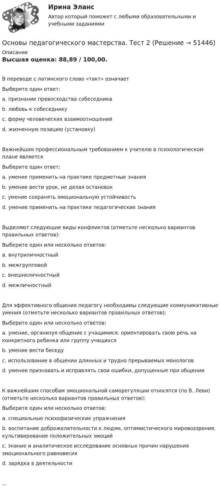      
            Описание
            Высшая оценка: 88,89 / 100,00.В переводе с латинского слово «такт» означаетВыберите один ответ:a. признание превосходства собеседникаb. любовь к собеседникуc. форму человеческих взаимоотношенийd. жизненную позицию (установку)Важнейшим профессиональным требованием к учителю в психологическом плане являетсяВыберите один ответ:a. умение применить на практике предметные знанияb. умение вести урок, не делая остановокc. умение сохранять эмоциональную устойчивостьd. умение применить на практике педагогические знанияВыделяют следующие виды конфликтов (отметьте несколько вариантов правильных ответов):Выберите один или несколько ответов:a. внутриличностныйb. межгрупповойc. внешнеличностныйd. межличностныйДля эффективного общения педагогу необходимы следующие коммуникативные умения (отметьте несколько вариантов правильных ответов):Выберите один или несколько ответов:a. умение, организуя общение с учащимися, ориентировать свою речь на конкретного ребенка или группу учащихсяb. умение вести беседуc. использование в общении длинных и трудно прерываемых монологовd. умение признавать и исправлять свои ошибки, допущенные при общенииК важнейшим способам эмоциональной саморегуляции относятся (по В. Леви) (отметьте несколько вариантов правильных ответов):Выберите один или несколько ответов:a. специальные психофизические упражненияb. воспитание доброжелательности к людям, оптимистического мировоззрения, культивирование положительных эмоцийc. знание и аналитическое исследование основных причин нарушения эмоционального равновесияd. зарядка в деятельности...  
            
            
            Основы педагогического мастерства  ТЕСТ-1  НСПКОсновы педагогического мастерства. Тест 2Основы педагогического мастерства Тест №1 НСПКОсновы педагогического мастерства Тест №2 НСПКОсновы педагогического мастерства . Тестовые вопросы к разделу 1Основы педагогического мастерства Тестовые вопросы к разделу 1Основы педагогического мастерства- Тестовые вопросы к разделу 1Основы педагогического мастерства Практическое занятие 3. Задания 1-4, 6-10.Основы педагогического мастерства- Практическое занятие 3. Задания 1-4, 6-10Основы педагогического мастерства Практическое занятие 4. Задания 1-10Основы педагогического мастерства-Практическое занятие 5Основы педагогического мастерства-Практическое занятие 5Основы педагогического мастерства Практическое занятие 5  НСПКОсновы педагогического мастерства  ТЕСН-2  НСПК