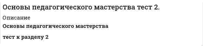      
          Описание
          30 вопросов из 30100% выполнение 
          Оглавление
          В педагогическом исследовании идет речь оВыберите один ответ:a. личности ребенкаb. личности взрослогоc. педагогическом процессе d. все варианты ответов правильныеВопрос 2ВерноБаллов: 1,00 из 1,00Отметить вопросТекст вопросаВ процессе педагогической деятельности приобретается следующий опыт:Выберите один ответ:a. совершенствуются полученные знанияb. формируются профессиональные умения и навыкиc. развиваются личностные качества и педагогические способностиd. все варианты ответов правильные Вопрос 3ВерноБаллов: 1,00 из 1,00Отметить вопросТекст вопросаВыявление объекта изучения передового педагогического опыта предполагаетВыберите один ответ:a. расчленение изучаемого опыта на части, соответствующие основным идеям опытаb. выявление гипотезы о сущности и основных идеях опытаc. определение границ применения опыта и его практической значимости для других педагоговd. оценку деятельности педагога с помощью диагностической программы наблюдения Вопрос 4ВерноБаллов: 1,00 из 1,00Отметить вопросТекст вопросаИзучение педагогического опыта может быть направлено на решение следующих основных задач (отметьте несколько вариантов правильных ответов):Выберите один или несколько ответов:a. определение причин недостатков педагогического опыта b. отказ от традиционных педагогических образцов (эталонов)c. выявление основных тенденций развития ПО d. определение достоинств и недостатков педагогического опыта Вопрос 5ВерноБаллов: 1,00 из 1,00Отметить вопросТекст вопросаИнновационные процессы в образовании — этоВыберите один ответ:a. процессы формирования знаний и профессиональных уменийb. процессы возникновения, развития, проникновения в широкую практику педагогических нововведений c. процессы формирования интеллектуальных свойств личностиd. процессы развития речи детей.......................Система профессионально-педагогических знаний включает следующие составные части (отметьте несколько вариантов правильных ответов):Выберите один или несколько ответов:a. знание педагогического процесса b. знание педагогической и непрофессиональной деятельности своих коллегc. знание обучаемых, их возможностей в осуществлении учебной деятельности d. знание содержания образования Вопрос 29ВерноБаллов: 1,00 из 1,00Отметить вопросТекст вопросаСистема профессионально-педагогических умений и навыков включает в себя следующие составные части (отметьте несколько вариантов правильных ответов):Выберите один или несколько ответов:a. организацию и осуществление собственной педагогической деятельности в процессе обучения b. общение с обучаемыми c. отбор, дидактическую организацию и передачу содержания образования как объекта деятельности обучаемых d. формирование в себе и в других как качеств, значимых в профессиональной деятельности, так и других самых разных качествВопрос 30ВерноБаллов: 1,00 из 1,00Отметить вопросТекст вопросастабильность высоких результатовВыберите один или несколько ответов:a. соответствие дидактическим и методическим требованиям b. отказ от распространенияc. наличие перспективной педагогической идеи  
            
            
            Основы педагогического мастерства (шестой семестр)Основы педиатрии и гигиены (тест с ответами Синергия)Основы пед мастерства тест 2Основы права💯 Основы права (все ответы на тест Синергия / МТИ / МосАП)💯 Основы права (все ответы на тест Синергия / МТИ / МосАП, март 2022) ОСНОВЫ ПРАВА. Ответы на тест. Синергия - 2021 год.Основы обеспечения безопасности личности, общества, государства.Тест Синергия 2021гОсновы обеспечения безопасности личности, общества, государства (тест с ответами Синергия) Основы организации и управления в строительстве.Росдистант ТГУОсновы патопсихологии (ответы на тест СИНЕРГИЯ / МОИ / МОСАП)Основы патопсихологии.Тест Синергия 2021г (100 баллов)Основы патопсихологии (тест с ответами Синергия)Основы педагогического мастерства. тест 1