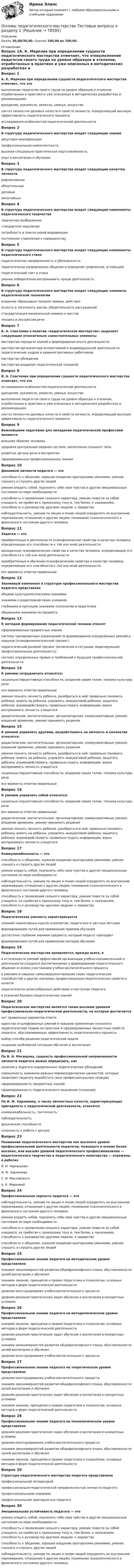      
            Описание
            Баллы 30,00/30,00. Оценка 100,00 из 100,00. 
            Оглавление
            Вопрос 1А. К. Маркова при определении сущности педагогического мастерства отмечает, что этовыполнение педагогом своего труда на уровне образцов и эталонов, отработанных в практике и уже описанных в методических разработках и рекомендациях рукоделие, рукомесло, ремесло, уменье, искусствосинтез личностно-деловых качеств и свойств личности, определяющий высокую эффективность педагогического процессаисследования особенностей педагогической деятельностиВопрос 2В структуру педагогического мастерства входят следующие знаниядосуговая квалификацияпрофессиональная компетентность высокая специально-практическая подготовленность опыт в воспитании и обученииВопрос 3В структуру педагогического мастерства входят следующие качества личностирефлексивные обязательныеделовые эмпатийныеВопрос 4В структуру педагогического мастерства входят следующие компоненты педагогического творчестватворческое воображение стандартное мышлениепотребность в поиске новой информации постоянное стремление к совершенствуВопрос 5В структуру педагогического мастерства входят следующие компоненты педагогического стиляпедагогическая направленность и убежденность педагогически направленное общение и поведение (рефлексия, аттракция) педагогический такт и этика умение избирательно воспринимать чужую деятельностьВопрос 6В структуру педагогического мастерства входят следующие элементы педагогической технологиивладение образцовым показом приема, действия ясность и логичность мысли, убедительность рассуждений стандартизация минимальной мимики и жестовтехника и экспрессия речиВопрос 7В. А. Сластенин в понятии «педагогическое мастерство» выделяет следующие относительно самостоятельных элементымастерство передачи знаний и формирования опыта деятельности мастерство организатора коллективной и индивидуальной деятельности педагогических кадров и административных работниковмастерство убеждения мастерство владения педагогической техникойВопрос 8В. А. Сластенин при определении сущности педагогического мастерства отмечает, что этоисследования особенностей педагогической деятельностирукоделие, рукомесло, ремесло, уменье, искусствовыполнение педагогом своего труда на уровне образцов и эталонов, отработанных в практике и уже описанных в методических разработках и рекомендацияхсинтез личностно-деловых качеств и свойств личности, определяющий высокую эффективность педагогического процессаВопрос 9Важнейшими задатками для овладения педагогической профессией являютсявнешнее обаяние человека здоровая центральная нервная система, желательно сильного типа. развитые органы речи и восприятия сформированные профессиональные знанияВопрос 10Динамизм личности педагога — этоспособность к общению, хорошее владение ораторскими умениями, умение слышать и слушать других людейумение владеть собой, подчинять себе свои чувства и другие эмоциональные состояния по мере необходимостиспособность к проявлению сильного характера, умение повести за собой учащихся, не прибегая к приказному тону и, тем более, к наказаниям, способность к руководству другими людьми, к лидерству наблюдательность, умение по лицам и позам людей определять их внутренние переживания, отношение к другим людям; понимание психологического и физического состояния другого человекаВопрос 11Задатки — этоприобретенные в деятельности психофизические свойства и качества человека, определяющие его способности к той или иной деятельностиврожденные психофизические свойства и качества человека, определяющие его способности к той или иной деятельности приобретенные в обучении психофизические свойства и качества человека, определяющие его способности к той или иной деятельностивсе варианты ответов правильныеВопрос 12Знаниевый компонент в структуре профессионального мастерства педагога представленобщими культурологическими знаниями знаниями о родословной своих учениковглубокими и прочными знаниями психологии и педагогики обширными знаниями по предметуВопрос 13К методам формирования педагогической техники относятсформированные предметные знаниясистему тренировочных упражнений по формированию определенных умений и навыков (психофизиологический тренинг) педагогический ролевой тренинг (включение в ситуации, моделирующие профессиональную деятельность) систему определенных правил и требований к будущей профессиональной деятельностиВопрос 14К умению сотрудничать относятся:социально-перцептивные способности, владение своим телом, техника культуры речивсе варианты ответов правильныеумения познать личность ребенка, разобраться в ней; правильно понимать ребенка; влиять на ребенка; управлять инициативой ребенка; защитить ребенка; взаимодействовать; правильно подать информацию; верно воспринимать личность учащегося дидактические, воспитательные, организаторские, коммуникативные умения, владение временем, умение принимать решенияВопрос 15К умению управлять другими, воздействовать на личность и коллектив относятся:дидактические, воспитательные, организаторские, коммуникативные умения, владение временем, умение принимать решения умения познать личность ребенка, разобраться в ней; правильно понимать ребенка; влиять на ребенка; управлять инициативой ребенка; защитить ребенка; взаимодействовать; правильно подать информацию; верно воспринимать личность учащегосясоциально-перцептивные способности, владение своим телом, техника культуры речивсе варианты ответов правильныеВопрос 16К умению управлять собой относятся:социально-перцептивные способности, владение своим телом, техника культуры речи все варианты ответов правильныедидактические, воспитательные, организаторские, коммуникативные умения, владение временем, умение принимать решенияумения познать личность ребенка, разобраться в ней; правильно понимать ребенка; влиять на ребенка; управлять инициативой ребенка; защитить ребенка; взаимодействовать; правильно подать информацию; верно воспринимать личность учащегосяВопрос 17Коммуникабельность — этоспособность к общению, хорошее владение ораторскими умениями, умение слышать и слушать других людей умение владеть собой, подчинять себе свои чувства и другие эмоциональные состояния по мере необходимостинаблюдательность, умение по лицам и позам людей определять их внутренние переживания, отношение к другим людям; понимание психологического и физического состояния другого человекаспособность к проявлению сильного характера, умение повести за собой учащихся, не прибегая к приказному тону и, тем более, к наказаниям, способность к руководству другими людьми, к лидерствуВопрос 18Педагогическая умелость характеризуетсязнанием нормативных курсов психологии, педагогики и частных методик формированием путей для применения приемов обучениядостаточно глубоким знанием предмета, который педагог преподает формированием путей для применения методов обученияВопрос 19Педагогическое мастерство проявляется, прежде всего, вв отточенности умений эффективной организации учебно-познавательной и деятельности учащихся (воспитанников) и формировании педагогического общения со всеми участниками учебно-воспитательного процесса в умениях и навыках самосовершенствования своих педагогических способностей и других значимых профессионально-педагогических свойств и качеств педагогически целесообразных действиях и поступках педагога в освоении базовых педагогических знанийВопрос 20Педагогическое мастерство является таким высоким уровнем профессионально-педагогической деятельности, на котором достигаетсянет правильных вариантов ответаединство отшлифованных умений и навыков применения психолого-педагогической теории на практике и сформированных личностных свойств педагога, обусловливающих эффективность педагогического процесса выбор способа решения педагогической задачисоздание проблемной ситуации обучения и воспитанияВопрос 21По В. Н. Мясищеву, сущность профессиональной направленности личности педагога можно определить, какналичие у педагога определенных педагогических убеждений совокупность жизненно важных мировоззренческих ценностей, которые позволяют педагогу выработать свою профессиональную позицию сформированность предметных знанийсформированность педагогического мышления (сознания)Вопрос 22По И. Ф. Харламову, к числу личностных качеств, характеризующих пригодность к педагогической деятельности, относятсякоммуникабельность, тактичность наблюдательность физические способностисклонность к работе с детьмиВопрос 23Понимание педагогического мастерства как высокого уровня профессиональной деятельности педагогов, лежащего в основе более высоких, или высших уровней педагогического профессионализма — педагогического творчества и педагогического новаторства — отражены в работахВ. И. ЧернышоваИ. Ф. Харламова С. И. МасловскогоА. К. МарковойВопрос 24Профессиональная зоркость педагога — этонаблюдательность, умение по лицам и позам людей определять их внутренние переживания, отношение к другим людям; понимание психологического и физического состояния другого человека умение владеть собой, подчинять себе свои чувства и другие эмоциональные состояния по мере необходимостиспособность к проявлению сильного характера, умение повести за собой учащихся, не прибегая к приказному тону и, тем более, к наказаниям, способность к руководству другими людьми, к лидерствуспособность к общению, хорошее владение ораторскими умениями, умение слышать и слушать других людейВопрос 25Профессиональное знание педагога на методическом уровне представленознанием закономерностей развития общефилософского плана, обусловленности целей воспитания и обучениязнанием законов, принципов и правил педагогики и психологии, основных методов и форм педагогической деятельностиуровнем конструирования учебно-воспитательного процесса уровнем решения практических задач обучения и воспитания в конкретных условияхВопрос 26Профессиональное знание педагога на методологическом уровне представленознанием законов, принципов и правил педагогики и психологии, основных методов и форм педагогической деятельностиуровнем решения практических задач обучения и воспитания в конкретных условияхзнанием закономерностей развития общефилософского плана, обусловленности целей воспитания и обучения уровнем конструирования учебно-воспитательного процессаВопрос 27Профессиональное знание педагога на теоретическом уровне представленоуровнем конструирования учебно-воспитательного процессазнанием закономерностей развития общефилософского плана, обусловленности целей воспитания и обученияуровнем решения практических задач обучения и воспитания в конкретных условияхзнанием законов, принципов и правил педагогики и психологии, основных методов и форм педагогической деятельностиВопрос 28Профессиональное знание педагога на технологическом уровне представленоуровнем решения практических задач обучения и воспитания в конкретных условиях уровнем конструирования учебно-воспитательного процессазнанием закономерностей развития общефилософского плана, обусловленности целей воспитания и обучениязнанием законов, принципов и правил педагогики и психологии, основных методов и форм педагогической деятельностиВопрос 29Структура педагогического мастерства педагога представленапрофессиональной литературойпрофессионально-педагогической направленностью личности педагога профессиональными знаниями профессиональной пригодностью педагогаВопрос 30Эмоциональная устойчивость педагога — этоумение владеть собой, подчинять себе свои чувства и другие эмоциональные состояния по мере необходимости способность к проявлению сильного характера, умение повести за собой учащихся, не прибегая к приказному тону и, тем более, к наказаниям, способность к руководству другими людьми, к лидерствуспособность к общению, хорошее владение ораторскими умениями, умение слышать и слушать других людейнаблюдательность, умение по лицам и позам людей определять их внутренние переживания, отношение к другим людям; понимание психологического и физического состояния другого человека  
            
            
            Основы педагогического мастерства . Тестовые вопросы к разделу 1Основы педагогического мастерства Тестовые вопросы к разделу 1Основы педагогического мастерства- Тестовые вопросы к разделу 1Основы педагогического мастерства Тестовые вопросы к разделу 2Основы педагогического мастерства- Тестовые вопросы к разделу 2Основы педагогического мастерства. Тестовые вопросы к разделу 2Основы педагогического мастерства Тестовые вопросы к разделу 3Основы педагогического мастерства-Практическое занятие 5Основы педагогического мастерства Практическое занятие 5  НСПКОсновы педагогического мастерства  ТЕСН-2  НСПКОсновы педагогического мастерства. Тест 1Основы педагогического мастерства  ТЕСТ-1  НСПКОсновы педагогического мастерства. Тест 2Основы педагогического мастерства Тест №1 НСПК
