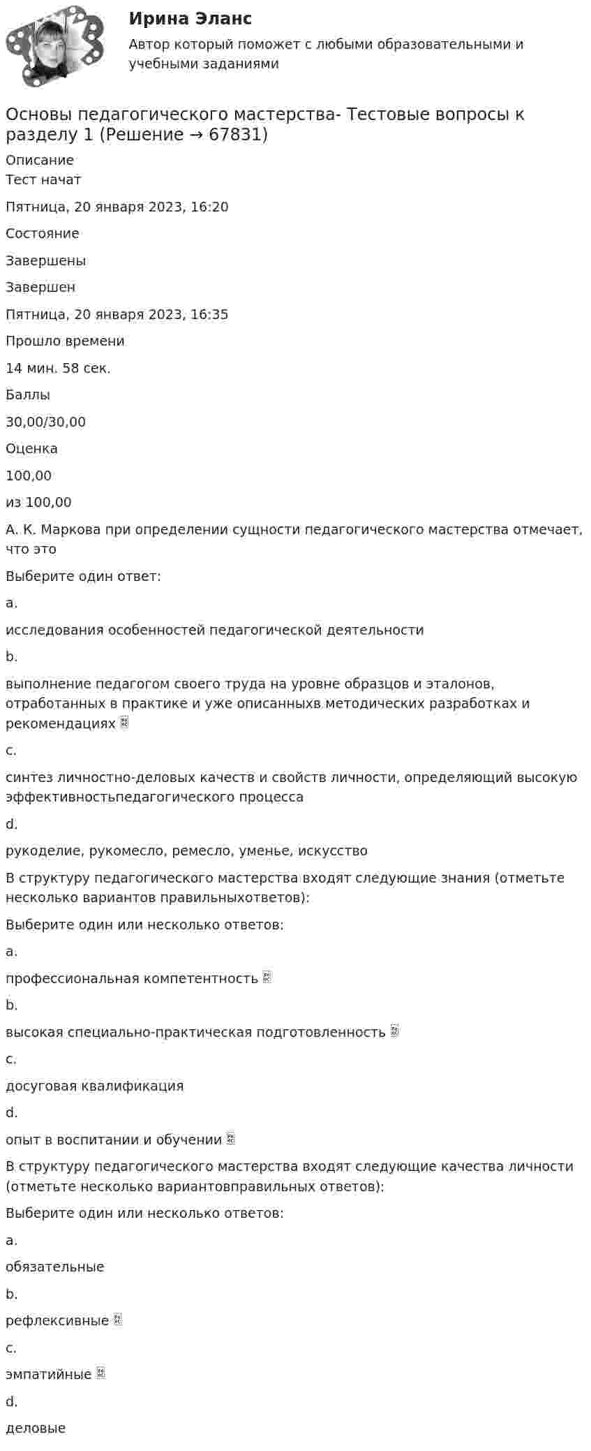      
            Описание
            Тест начатПятница, 20 января 2023, 16:20СостояниеЗавершеныЗавершенПятница, 20 января 2023, 16:35Прошло времени14 мин. 58 сек.Баллы30,00/30,00Оценка100,00из 100,00А. К. Маркова при определении сущности педагогического мастерства отмечает, что этоВыберите один ответ:a.исследования особенностей педагогической деятельностиb.выполнение педагогом своего труда на уровне образцов и эталонов, отработанных в практике и уже описанныхв методических разработках и рекомендациях c.синтез личностно-деловых качеств и свойств личности, определяющий высокую эффективностьпедагогического процессаd.рукоделие, рукомесло, ремесло, уменье, искусствоВ структуру педагогического мастерства входят следующие знания (отметьте несколько вариантов правильныхответов):Выберите один или несколько ответов:a.профессиональная компетентность b.высокая специально-практическая подготовленность c.досуговая квалификацияd.опыт в воспитании и обучении В структуру педагогического мастерства входят следующие качества личности (отметьте несколько вариантовправильных ответов):Выберите один или несколько ответов:a.обязательныеb.рефлексивные c.эмпатийные d.деловые   
            
            
            Основы педагогического мастерства Тестовые вопросы к разделу 1Основы педагогического мастерства- Тестовые вопросы к разделу 1Основы педагогического мастерства Тестовые вопросы к разделу 2Основы педагогического мастерства- Тестовые вопросы к разделу 2Основы педагогического мастерства. Тестовые вопросы к разделу 2Основы педагогического мастерства Тестовые вопросы к разделу 3Основы педагогического мастерства- Тестовые вопросы к разделу 3Основы педагогического мастерства Практическое занятие 5  НСПКОсновы педагогического мастерства  ТЕСН-2  НСПКОсновы педагогического мастерства. Тест 1Основы педагогического мастерства  ТЕСТ-1  НСПКОсновы педагогического мастерства. Тест 2Основы педагогического мастерства Тест №1 НСПКОсновы педагогического мастерства Тест №2 НСПК