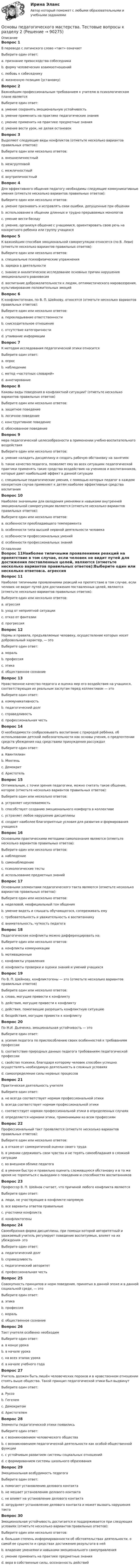      
            Описание
            Вопрос 1В переводе с латинского слово «такт» означаетВыберите один ответ:a. признание превосходства собеседникаb. форму человеческих взаимоотношений c. любовь к собеседникуd. жизненную позицию (установку)Вопрос 2Важнейшим профессиональным требованием к учителю в психологическом плане являетсяВыберите один ответ:a. умение сохранять эмоциональную устойчивость b. умение применить на практике педагогические знанияc. умение применить на практике предметные знанияd. умение вести урок, не делая остановокВопрос 3Выделяют следующие виды конфликтов (отметьте несколько вариантов правильных ответов):Выберите один или несколько ответов:a. внешнеличностныйb. межгрупповой c. межличностный d. внутриличностный Вопрос 4Для эффективного общения педагогу необходимы следующие коммуникативные умения (отметьте несколько вариантов правильных ответов):Выберите один или несколько ответов:a. умение признавать и исправлять свои ошибки, допущенные при общении b. использование в общении длинных и трудно прерываемых монологовc. умение вести беседу d. умение, организуя общение с учащимися, ориентировать свою речь на конкретного ребенка или группу учащихся Вопрос 5К важнейшим способам эмоциональной саморегуляции относятся (по В. Леви) (отметьте несколько вариантов правильных ответов):Выберите один или несколько ответов:a. специальные психофизические упражнения b. зарядка в деятельностиc. знание и аналитическое исследование основных причин нарушения эмоционального равновесия d. воспитание доброжелательности к людям, оптимистического мировоззрения, культивирование положительных эмоций Вопрос 6К конфликтогенам, по В. П. Шейнову, относятся (отметьте несколько вариантов правильных ответов):Выберите один или несколько ответов:a. перекладывание ответственности b. снисходительное отношение c. отсутствие категоричностиd. утаивание информации Вопрос 7К методам исследования педагогической этики относитсяВыберите один ответ:a. опросb. наблюдениеc. метод «частотных словарей» d. анкетированиеВопрос 8Каковы виды поведения в конфликтной ситуации? (отметьте несколько вариантов правильных ответов)Выберите один или несколько ответов:a. защитное поведение b. логичное поведениеc. конструктивное поведение d. обоснованное поведениеВопрос 9мера педагогической целесообразности в применении учебно-воспитательного воздействияВыберите один или несколько ответов:a. умение наладить дисциплину и создать рабочую обстановку на занятияхb. такое качество педагога, позволяет ему во всех ситуациях педагогической практики применять такие средства воздействия на учеников и воспитанников, которые дают наибольший эффект в данной ситуации c. специальные педагогические умения, с помощью которых педагог в каждом конкретном случае применяет к детям наиболее эффективные средства воспитания Вопрос 10Наиболее значимыми для овладения умениями и навыками внутренней эмоциональной саморегуляции являются (отметьте несколько вариантов правильных ответов):Выберите один или несколько ответов:a. особенности преобладающего темперамента b. особенности типа высшей нервной деятельности человека c. особенности профессиональных уменийd. особенности профессиональных знаний 
            Оглавление
            Вопрос 11Наиболее типичными проявлениями реакций на препятствие в том случае, если человек не видит путей для достижения поставленных целей, являются (отметьте несколько вариантов правильных ответов):Выберите один или несколько ответов:a. агрессия b. уход от неприятной ситуации c. отказ от фантазииd. прогрессияВопрос 12Нормы и правила, предъявляемые человеку, осуществление которых носит добровольный характер, — этоВыберите один ответ:a. мораль b. профессияc. этикаd. общественное сознаниеВопрос 13Нравственное качество педагога и оценка мер его воздействия на учащихся, соответствующая их реальным заслугам перед коллективом — этоВыберите один ответ:a. коммуникативностьb. педагогический долгc. справедливость d. профессиональная честьВопрос 14О необходимости сообразовывать воспитание с природой ребёнка, об использовании детской любознательности как основы учения, о предпочтении средств убеждения над средствами принуждения рассуждалВыберите один ответ:a. Квинтилианb. Монтеньc. Демокрит d. АристотельВопрос 15Оптимальным, с точки зрения педагогики, можно считать такое общение, которое (отметьте несколько вариантов правильных ответов):Выберите один или несколько ответов:a. устраняет неуспеваемостьb. способствует созданию эмоционального комфорта в коллективе c. устраняет любое нарушение дисциплиныd. создает наиболее благоприятные условия для развития и формирования учащихся Вопрос 16Основными практическими методами самопознания являются (отметьте несколько вариантов правильных ответов):Выберите один или несколько ответов:a. наблюдение b. самонаблюдение c. психологические тесты d. использование предметных знанийВопрос 17Основными элементами педагогического такта являются (отметьте несколько вариантов правильных ответов):Выберите один или несколько ответов:a. неделовой, неофициальный тон общенияb. умение видеть и слышать обучающегося, сопереживать ему c. требовательность и уважительность к воспитаннику d. внимательность, чуткость педагога Вопрос 18Педагогические конфликты можно дифференцировать на:Выберите один или несколько ответов:a. конфликты коммуникации b. мотивационные c. конфликты управления d. конфликты проверки и оценки знаний и умений учащихсяВопрос 19По В. П. Шейнову, конфликтогены — это (отметьте несколько вариантов правильных ответов)Выберите один или несколько ответов:a. слова, могущие привести к конфликту b. действия, могущие привести к конфликту c. действия, помогающие разрешить конфликтную ситуациюd. бездействия, могущие привести к конфликту Вопрос 20По М.И. Дьяченко, эмоциональная устойчивость — этоВыберите один ответ:a. усилия педагога по приспособлению своих особенностей к требованиям профессииb. соответствие природных данных педагога требованиям педагогической профессииc. свойство психики, благодаря которому человек способен успешно осуществлять необходимую деятельность в сложных условиях d. самоопределение силы нервных процессовВопрос 21Практическая деятельность учителяВыберите один ответ:a. не всегда соответствует нормам профессиональной этики b. всегда соответствует нормам профессиональной этикиc. соответствует нормам профессиональной этики в определенных случаяхd. определяется нормами этики, применимыми ко всем профессиямВопрос 22Профессиональный такт проявляется (отметьте несколько вариантов правильных ответов):Выберите один или несколько ответов:a. в отказе от самокритичной оценки своего трудаb. в умении сдерживать свои чувства и не терять самообладания в сложной ситуации c. во внешнем облике педагога d. в умении быстро и правильно оценить сложившуюся обстановку и в то же время не торопиться с выводами о поведении и способностях воспитанников Вопрос 23Профессор В. П. Шейнов считает, что причиной любого конфликта являютсяВыберите один ответ:a. люди, не участвующие в конфликте напрямуюb. все варианты ответов правильныеc. участники конфликтаd. конфликтогены Вопрос 24Своеобразная форма дисциплины, при помощи которой авторитетный и уважаемый учитель регулирует поведение воспитуемых, влияет на их убеждения- этоВыберите один ответ:a. педагогический долгb. справедливостьc. педагогический авторитет d. профессиональная честьВопрос 25Совокупность принципов и норм поведения, принятых в данной эпохе и в данной социальной среде, — этоВыберите один ответ:a. этика b. профессияc. моральd. общественное сознаниеВопрос 26Такт учителя особенно необходимВыберите один ответ:a. в конце урокаb. в начале урокаc. на всех этапах урока d. в начале учебного годаВопрос 27Учитель должен быть лишён человеческих пороков и в нравственном отношении стоять выше общества. Такой принцип педагогической этики был выдвинутВыберите один ответ:a. Руссо b. Гегелемc. Демокритомd. АристотелемВопрос 28Элементы педагогической этики появилисьВыберите один ответ:a. с возникновением человеческого обществаb. с возникновением педагогической деятельности как особой общественной функции c. с устойчивым развитием системы социальных отношенийd. с формированием системы школьного образованияВопрос 29Эмоциональная возбудимость педагогаВыберите один ответ:a. помогает установлению делового контактаb. не мешает установлению делового контактаc. не влияет на установление делового контактаd. затрудняет установление делового контакта и может вызвать нарушения такта Вопрос 30Эмоциональная устойчивость достигается и поддерживается при следующих условиях (отметьте несколько вариантов правильных ответов):Выберите один или несколько ответов:a. большая степень информированности об обстоятельствах деятельности, о самой ее сущности и средствах достижения результата в ней b. владение умениями и навыками эмоционального самоуправления c. умение применить на практике предметные знанияd. вера в собственные силы, осознанность действий   
            
            
            Основы педагогического мастерства- Тестовые вопросы к разделу 2Основы педагогического мастерства. Тестовые вопросы к разделу 2Основы педагогического мастерства Тестовые вопросы к разделу 3Основы педагогического мастерства- Тестовые вопросы к разделу 3Основы педагогического мастерства. Тестовые вопросы к разделу 3Основы педагогического мастерства Тестовые вопросы к разделу 4Основы педагогического мастерства- Тестовые вопросы к разделу 4Основы педагогического мастерства  ТЕСТ-1  НСПКОсновы педагогического мастерства. Тест 2Основы педагогического мастерства Тест №1 НСПКОсновы педагогического мастерства Тест №2 НСПКОсновы педагогического мастерства . Тестовые вопросы к разделу 1Основы педагогического мастерства Тестовые вопросы к разделу 1Основы педагогического мастерства- Тестовые вопросы к разделу 1
