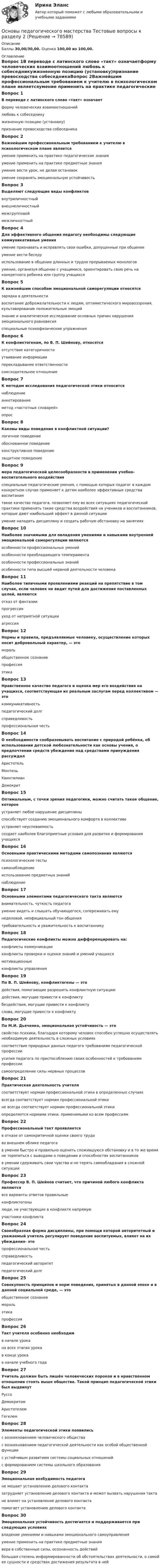      
            Описание
            Баллы 30,00/30,00. Оценка 100,00 из 100,00. 
            Оглавление
            Вопрос 1В переводе с латинского слово «такт» означаетформу человеческих взаимоотношений любовь к собеседникужизненную позицию (установку)признание превосходства собеседникаВопрос 2Важнейшим профессиональным требованием к учителю в психологическом плане являетсяумение применить на практике педагогические знанияумение применить на практике предметные знанияумение вести урок, не делая остановокумение сохранять эмоциональную устойчивостьВопрос 3Выделяют следующие виды конфликтоввнутриличностный внешнеличностныймежгрупповой межличностныйВопрос 4Для эффективного общения педагогу необходимы следующие коммуникативные уменияумение признавать и исправлять свои ошибки, допущенные при общении умение вести беседу использование в общении длинных и трудно прерываемых монологовумение, организуя общение с учащимися, ориентировать свою речь на конкретного ребенка или группу учащихсяВопрос 5К важнейшим способам эмоциональной саморегуляции относятсязарядка в деятельностивоспитание доброжелательности к людям, оптимистического мировоззрения, культивирование положительных эмоций знание и аналитическое исследование основных причин нарушения эмоционального равновесия специальные психофизические упражненияВопрос 6К конфликтогенам, по В. П. Шейнову, относятсяотсутствие категоричностиутаивание информации перекладывание ответственности снисходительное отношениеВопрос 7К методам исследования педагогической этики относитсянаблюдениеанкетированиеметод «частотных словарей» опросВопрос 8Каковы виды поведения в конфликтной ситуации?логичное поведениеобоснованное поведениеконструктивное поведение защитное поведениеВопрос 9мера педагогической целесообразности в применении учебно-воспитательного воздействияспециальные педагогические умения, с помощью которых педагог в каждом конкретном случае применяет к детям наиболее эффективные средства воспитания такое качество педагога, позволяет ему во всех ситуациях педагогической практики применять такие средства воздействия на учеников и воспитанников, которые дают наибольший эффект в данной ситуации умение наладить дисциплину и создать рабочую обстановку на занятияхВопрос 10Наиболее значимыми для овладения умениями и навыками внутренней эмоциональной саморегуляции являются особенности профессиональных уменийособенности преобладающего темперамента особенности профессиональных знанийособенности типа высшей нервной деятельности человекаВопрос 11Наиболее типичными проявлениями реакций на препятствие в том случае, если человек не видит путей для достижения поставленных целей, являютсяотказ от фантазиипрогрессияуход от неприятной ситуации агрессияВопрос 12Нормы и правила, предъявляемые человеку, осуществление которых носит добровольный характер, — этомораль общественное сознаниепрофессияэтикаВопрос 13Нравственное качество педагога и оценка мер его воздействия на учащихся, соответствующая их реальным заслугам перед коллективом — этокоммуникативностьпедагогический долгсправедливость профессиональная честьВопрос 14О необходимости сообразовывать воспитание с природой ребёнка, об использовании детской любознательности как основы учения, о предпочтении средств убеждения над средствами принуждения рассуждалАристотельМонтеньКвинтилианДемокритВопрос 15Оптимальным, с точки зрения педагогики, можно считать такое общение, котороеустраняет любое нарушение дисциплиныспособствует созданию эмоционального комфорта в коллективе устраняет неуспеваемостьсоздает наиболее благоприятные условия для развития и формирования учащихсяВопрос 16Основными практическими методами самопознания являютсяпсихологические тесты самонаблюдение использование предметных знанийнаблюдениеВопрос 17Основными элементами педагогического такта являютсявнимательность, чуткость педагога умение видеть и слышать обучающегося, сопереживать ему неделовой, неофициальный тон общениятребовательность и уважительность к воспитанникуВопрос 18Педагогические конфликты можно дифференцировать на:конфликты коммуникации конфликты проверки и оценки знаний и умений учащихсямотивационные конфликты управленияВопрос 19По В. П. Шейнову, конфликтогены — этодействия, помогающие разрешить конфликтную ситуациюдействия, могущие привести к конфликту бездействия, могущие привести к конфликту слова, могущие привести к конфликтуВопрос 20По М.И. Дьяченко, эмоциональная устойчивость — этосвойство психики, благодаря которому человек способен успешно осуществлять необходимую деятельность в сложных условиях соответствие природных данных педагога требованиям педагогической профессииусилия педагога по приспособлению своих особенностей к требованиям профессиисамоопределение силы нервных процессовВопрос 21Практическая деятельность учителясоответствует нормам профессиональной этики в определенных случаяхвсегда соответствует нормам профессиональной этикине всегда соответствует нормам профессиональной этики определяется нормами этики, применимыми ко всем профессиямВопрос 22Профессиональный такт проявляетсяв отказе от самокритичной оценки своего трудаво внешнем облике педагога в умении быстро и правильно оценить сложившуюся обстановку и в то же время не торопиться с выводами о поведении и способностях воспитанников в умении сдерживать свои чувства и не терять самообладания в сложной ситуацииВопрос 23Профессор В. П. Шейнов считает, что причиной любого конфликта являютсявсе варианты ответов правильныеконфликтогены люди, не участвующие в конфликте напрямуюучастники конфликтаВопрос 24Своеобразная форма дисциплины, при помощи которой авторитетный и уважаемый учитель регулирует поведение воспитуемых, влияет на их убеждения- этопрофессиональная честьсправедливостьпедагогический авторитет педагогический долгВопрос 25Совокупность принципов и норм поведения, принятых в данной эпохе и в данной социальной среде, — этообщественное сознаниеморальэтика профессияВопрос 26Такт учителя особенно необходимв начале урокана всех этапах урока в конце урокав начале учебного годаВопрос 27Учитель должен быть лишён человеческих пороков и в нравственном отношении стоять выше общества. Такой принцип педагогической этики был выдвинутРуссо ДемокритомАристотелемГегелемВопрос 28Элементы педагогической этики появилисьс возникновением человеческого обществас возникновением педагогической деятельности как особой общественной функции с устойчивым развитием системы социальных отношенийс формированием системы школьного образованияВопрос 29Эмоциональная возбудимость педагогане мешает установлению делового контактазатрудняет установление делового контакта и может вызвать нарушения такта не влияет на установление делового контактапомогает установлению делового контактаВопрос 30Эмоциональная устойчивость достигается и поддерживается при следующих условияхвладение умениями и навыками эмоционального самоуправления умение применить на практике предметные знаниявера в собственные силы, осознанность действий большая степень информированности об обстоятельствах деятельности, о самой ее сущности и средствах достижения результата в ней  
            
            
            Основы педагогического мастерства- Тестовые вопросы к разделу 1Основы педагогического мастерства Тестовые вопросы к разделу 2Основы педагогического мастерства- Тестовые вопросы к разделу 2Основы педагогического мастерства. Тестовые вопросы к разделу 2Основы педагогического мастерства Тестовые вопросы к разделу 3Основы педагогического мастерства- Тестовые вопросы к разделу 3Основы педагогического мастерства. Тестовые вопросы к разделу 3Основы педагогического мастерства  ТЕСН-2  НСПКОсновы педагогического мастерства. Тест 1Основы педагогического мастерства  ТЕСТ-1  НСПКОсновы педагогического мастерства. Тест 2Основы педагогического мастерства Тест №1 НСПКОсновы педагогического мастерства Тест №2 НСПКОсновы педагогического мастерства . Тестовые вопросы к разделу 1