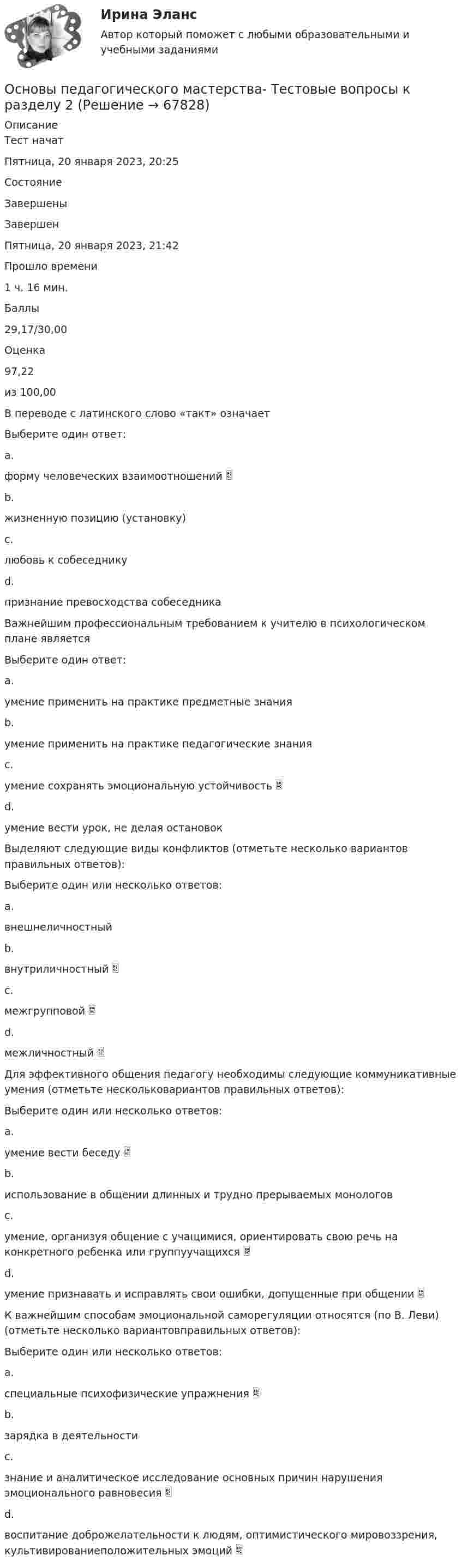      
            Описание
            Тест начатПятница, 20 января 2023, 20:25СостояниеЗавершеныЗавершенПятница, 20 января 2023, 21:42Прошло времени1 ч. 16 мин.Баллы29,17/30,00Оценка97,22из 100,00В переводе с латинского слово «такт» означаетВыберите один ответ:a.форму человеческих взаимоотношений b.жизненную позицию (установку)c.любовь к собеседникуd.признание превосходства собеседникаВажнейшим профессиональным требованием к учителю в психологическом плане являетсяВыберите один ответ:a.умение применить на практике предметные знанияb.умение применить на практике педагогические знанияc.умение сохранять эмоциональную устойчивость d.умение вести урок, не делая остановокВыделяют следующие виды конфликтов (отметьте несколько вариантов правильных ответов):Выберите один или несколько ответов:a.внешнеличностныйb.внутриличностный c.межгрупповой d.межличностный Для эффективного общения педагогу необходимы следующие коммуникативные умения (отметьте нескольковариантов правильных ответов):Выберите один или несколько ответов:a.умение вести беседу b.использование в общении длинных и трудно прерываемых монологовc.умение, организуя общение с учащимися, ориентировать свою речь на конкретного ребенка или группуучащихся d.умение признавать и исправлять свои ошибки, допущенные при общении К важнейшим способам эмоциональной саморегуляции относятся (по В. Леви) (отметьте несколько вариантовправильных ответов):Выберите один или несколько ответов:a.специальные психофизические упражнения b.зарядка в деятельностиc.знание и аналитическое исследование основных причин нарушения эмоционального равновесия d.воспитание доброжелательности к людям, оптимистического мировоззрения, культивированиеположительных эмоций    
            
            
            Основы педагогического мастерства Тестовые вопросы к разделу 2Основы педагогического мастерства- Тестовые вопросы к разделу 2Основы педагогического мастерства. Тестовые вопросы к разделу 2Основы педагогического мастерства Тестовые вопросы к разделу 3Основы педагогического мастерства- Тестовые вопросы к разделу 3Основы педагогического мастерства. Тестовые вопросы к разделу 3Основы педагогического мастерства Тестовые вопросы к разделу 4Основы педагогического мастерства. Тест 1Основы педагогического мастерства  ТЕСТ-1  НСПКОсновы педагогического мастерства. Тест 2Основы педагогического мастерства Тест №1 НСПКОсновы педагогического мастерства Тест №2 НСПКОсновы педагогического мастерства . Тестовые вопросы к разделу 1Основы педагогического мастерства Тестовые вопросы к разделу 1