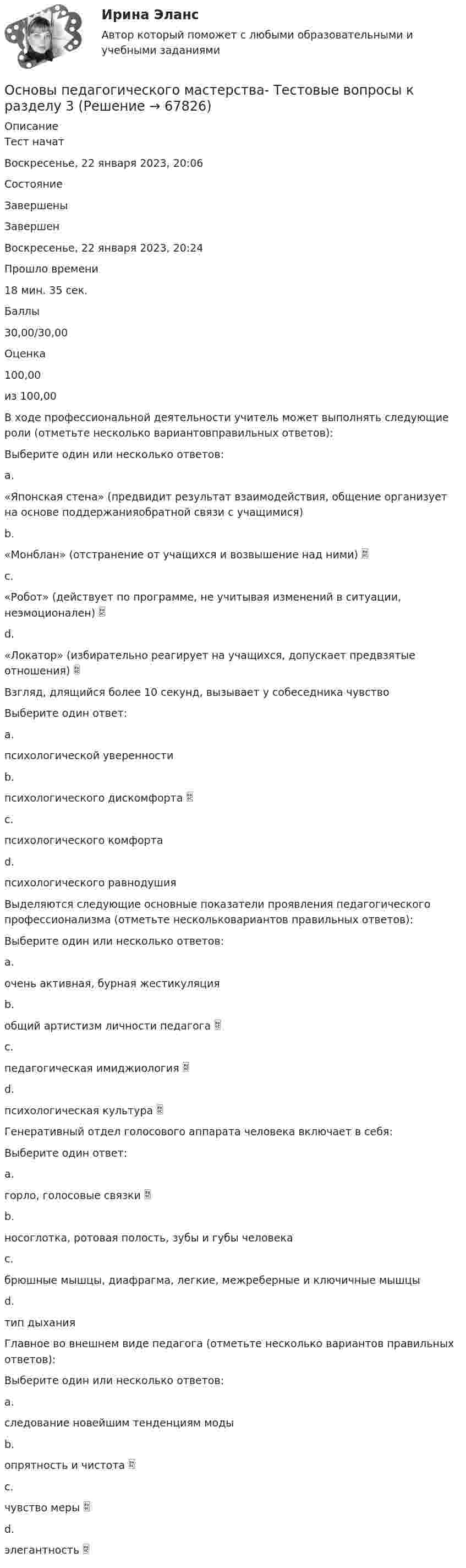     
            Описание
            Тест начатВоскресенье, 22 января 2023, 20:06СостояниеЗавершеныЗавершенВоскресенье, 22 января 2023, 20:24Прошло времени18 мин. 35 сек.Баллы30,00/30,00Оценка100,00из 100,00В ходе профессиональной деятельности учитель может выполнять следующие роли (отметьте несколько вариантовправильных ответов):Выберите один или несколько ответов:a.«Японская стена» (предвидит результат взаимодействия, общение организует на основе поддержанияобратной связи с учащимися)b.«Монблан» (отстранение от учащихся и возвышение над ними) c.«Робот» (действует по программе, не учитывая изменений в ситуации, неэмоционален) d.«Локатор» (избирательно реагирует на учащихся, допускает предвзятые отношения) Взгляд, длящийся более 10 секунд, вызывает у собеседника чувствоВыберите один ответ:a.психологической уверенностиb.психологического дискомфорта c.психологического комфортаd.психологического равнодушияВыделяются следующие основные показатели проявления педагогического профессионализма (отметьте нескольковариантов правильных ответов):Выберите один или несколько ответов:a.очень активная, бурная жестикуляцияb.общий артистизм личности педагога c.педагогическая имиджиология d.психологическая культура Генеративный отдел голосового аппарата человека включает в себя:Выберите один ответ:a.горло, голосовые связки b.носоглотка, ротовая полость, зубы и губы человекаc.брюшные мышцы, диафрагма, легкие, межреберные и ключичные мышцыd.тип дыханияГлавное во внешнем виде педагога (отметьте несколько вариантов правильных ответов):Выберите один или несколько ответов:a.следование новейшим тенденциям модыb.опрятность и чистота c.чувство меры d.элегантность    
            
            
            Основы педагогического мастерства Тестовые вопросы к разделу 3Основы педагогического мастерства- Тестовые вопросы к разделу 3Основы педагогического мастерства. Тестовые вопросы к разделу 3Основы педагогического мастерства Тестовые вопросы к разделу 4Основы педагогического мастерства- Тестовые вопросы к разделу 4Основы педагогического мастерства. Тестовые вопросы к разделу 4Основы педиатрии и гигиены (1-3 тест) ВиттеОсновы педагогического мастерства Тест №1 НСПКОсновы педагогического мастерства Тест №2 НСПКОсновы педагогического мастерства . Тестовые вопросы к разделу 1Основы педагогического мастерства Тестовые вопросы к разделу 1Основы педагогического мастерства- Тестовые вопросы к разделу 1Основы педагогического мастерства Тестовые вопросы к разделу 2Основы педагогического мастерства- Тестовые вопросы к разделу 2