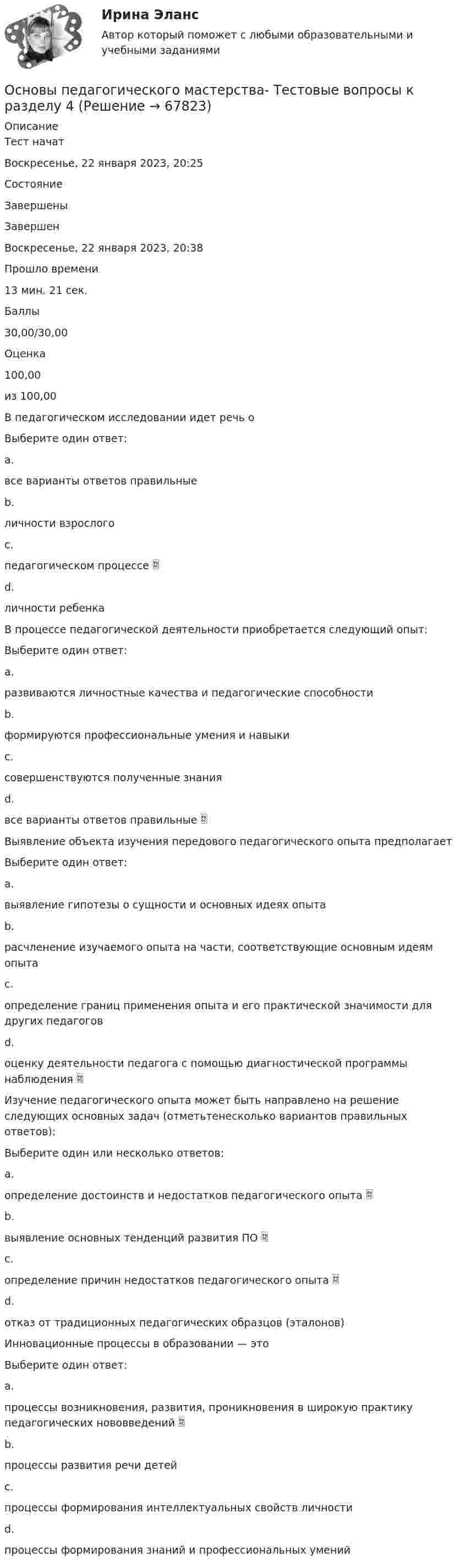      
            Описание
            Тест начатВоскресенье, 22 января 2023, 20:25СостояниеЗавершеныЗавершенВоскресенье, 22 января 2023, 20:38Прошло времени13 мин. 21 сек.Баллы30,00/30,00Оценка100,00из 100,00В педагогическом исследовании идет речь оВыберите один ответ:a.все варианты ответов правильныеb.личности взрослогоc.педагогическом процессе d.личности ребенкаВ процессе педагогической деятельности приобретается следующий опыт:Выберите один ответ:a.развиваются личностные качества и педагогические способностиb.формируются профессиональные умения и навыкиc.совершенствуются полученные знанияd.все варианты ответов правильные Выявление объекта изучения передового педагогического опыта предполагаетВыберите один ответ:a.выявление гипотезы о сущности и основных идеях опытаb.расчленение изучаемого опыта на части, соответствующие основным идеям опытаc.определение границ применения опыта и его практической значимости для других педагоговd.оценку деятельности педагога с помощью диагностической программы наблюдения Изучение педагогического опыта может быть направлено на решение следующих основных задач (отметьтенесколько вариантов правильных ответов):Выберите один или несколько ответов:a.определение достоинств и недостатков педагогического опыта b.выявление основных тенденций развития ПО c.определение причин недостатков педагогического опыта d.отказ от традиционных педагогических образцов (эталонов)Инновационные процессы в образовании — этоВыберите один ответ:a.процессы возникновения, развития, проникновения в широкую практику педагогических нововведений b.процессы развития речи детейc.процессы формирования интеллектуальных свойств личностиd.процессы формирования знаний и профессиональных умений   
            
            
            Основы педагогического мастерства Тестовые вопросы к разделу 4Основы педагогического мастерства- Тестовые вопросы к разделу 4Основы педагогического мастерства. Тестовые вопросы к разделу 4Основы педиатрии и гигиены (1-3 тест) Витте✅ Основы педиатрии и гигиены 51 вопрос СИНЕРГИЯ МТИ 2022Основы педиатрии и гигиены. МФПУ СИНЕРГИЯ 97 БалловОсновы педиатрии и гигиены Синергия Основы педагогического мастерства Тестовые вопросы к разделу 1Основы педагогического мастерства- Тестовые вопросы к разделу 1Основы педагогического мастерства Тестовые вопросы к разделу 2Основы педагогического мастерства- Тестовые вопросы к разделу 2Основы педагогического мастерства. Тестовые вопросы к разделу 2Основы педагогического мастерства Тестовые вопросы к разделу 3Основы педагогического мастерства- Тестовые вопросы к разделу 3
