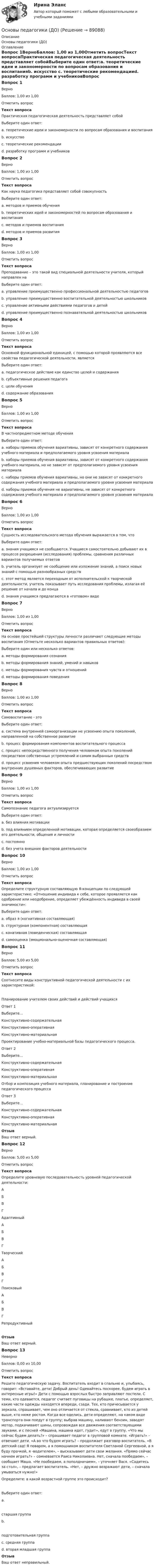     
            Описание
            Основы педагогики (ДО) 
            Оглавление
            Вопрос 1ВерноБаллов: 1,00 из 1,00Отметить вопросТекст вопросаПрактическая педагогическая деятельность представляет собойВыберите один ответ:a. теоретические идеи и закономерности по вопросам образования и воспитанияb. искусство c. теоретические рекомендацииd. разработку программ и учебниковВопрос 2ВерноБаллов: 1,00 из 1,00Отметить вопросТекст вопросаКак наука педагогика представляет собой совокупность Выберите один ответ:a. методов и приемов обученияb. теоретических идей и закономерностей по вопросам образования и воспитания c. методов и приемов воспитанияd. методов и приемов развитияВопрос 3ВерноБаллов: 1,00 из 1,00Отметить вопросТекст вопросаПреподавание – это такой вид специальной деятельности учителя, который направлен наВыберите один ответ:a. управление преимущественно профессиональной деятельностью педагоговb. управление преимущественно воспитательной деятельностью школьниковc. управление активными действиями педагогов и детейd. управление преимущественно познавательной деятельностью школьников Вопрос 4ВерноБаллов: 1,00 из 1,00Отметить вопросТекст вопросаОсновной функциональной единицей, с помощью которой проявляются все свойства педагогической деятельности, являетсяВыберите один ответ:a. педагогическое действие как единство целей и содержания b. субъективные решения педагогаc. цели обученияd. содержание образованияВопрос 5ВерноБаллов: 1,00 из 1,00Отметить вопросТекст вопросаВ частнопредметном методе обученияВыберите один ответ:a. наборы приемов обучения вариативны, зависят от конкретного содержания учебного материала и предполагаемого уровня усвоения материала b. наборы приемов обучения вариативны, зависят от конкретного содержания учебного материала, но не зависят от предполагаемого уровня усвоения материалаc. наборы приемов обучения вариативны, но они не зависят от конкретного содержания учебного материала и предполагаемого уровня усвоения материалаd. наборы приемов обучения не вариативны, не зависят от конкретного содержания учебного материала и предполагаемого уровня усвоения материалаВопрос 6ВерноБаллов: 1,00 из 1,00Отметить вопросТекст вопросаСущность исследовательского метода обучения выражается в том, чтоВыберите один ответ:a. знания учащимся не сообщаются. Учащиеся самостоятельно добывают их в процессе разрешения (исследования) проблемы, сравнения различных вариантов получаемых ответов b. учитель организует не сообщение или изложение знаний, а поиск новых знаний с помощью разнообразных средствc. этот метод является переходным от исполнительской к творческой деятельности, учитель показывает путь исследования проблемы, излагая её решение от начала и до концаd. знания учащимся предлагаются в «готовом» видеВопрос 7ВерноБаллов: 1,00 из 1,00Отметить вопросТекст вопросаНа основе простейшей структуры личности различают следующие методы воспитания (Отметьте несколько вариантов правильных ответов):Выберите один или несколько ответов:a. методы формирования сознания b. методы формирования знаний, умений и навыковc. методы формирования чувств и отношений d. методы формирования поведения Вопрос 8ВерноБаллов: 1,00 из 1,00Отметить вопросТекст вопросаСамовоспитание - этоВыберите один ответ:a. система внутренней самоорганизации не усвоению опыта поколений, направленной на собственное развитиеb. процесс формирования компонентов воспитательного процессаc. процесс непосредственного получения человеком опыта поколений посредством собственных устремлений и самим выбранных средствd. процесс усвоения человеком опыта предшествующих поколений посредством внутренних душевных факторов, обеспечивающих развитие Вопрос 9ВерноБаллов: 1,00 из 1,00Отметить вопросТекст вопросаСамопознание педагога актуализируетсяВыберите один ответ:a. без влияния мотивацииb. под влиянием определенной мотивации, которая определяется своеобразием его деятельности, общения и личности c. постоянноd. без учета внешних факторов деятельностиВопрос 10ВерноБаллов: 1,00 из 1,00Отметить вопросТекст вопросаОпределите структурную составляющую Я-концепции по следующей характеристике: «Отношение индивида к себе, которое проявляется как одобрение или неодобрение, определяет убеждённость индивида в своей значимости»:Выберите один ответ:a. образ я (когнитивная составляющая)b. структурная (компонентная) составляющаяc. конативная (поведенческая) составляющаяd. самооценка (эмоционально-оценочная составляющая) Вопрос 11ВерноБаллов: 5,00 из 5,00Отметить вопросТекст вопросаСоотнесите виды конструктивной педагогической деятельности с их характеристикой:Планирование учителем своих действий и действий учащихсяОтвет 1Выберите...Конструктивно-содержательнаяКонструктивно-оперативнаяКонструктивно-материальная Проектирование учебно-материальной базы педагогического процесса.Ответ 2Выберите...Конструктивно-содержательнаяКонструктивно-оперативнаяКонструктивно-материальная Отбор и композиция учебного материала, планирование и построение педагогического процессаОтвет 3Выберите...Конструктивно-содержательнаяКонструктивно-оперативнаяКонструктивно-материальная ОтзывВаш ответ верный.Вопрос 12ВерноБаллов: 5,00 из 5,00Отметить вопросТекст вопросаОпределите уровневую последовательность уровней педагогической деятельности: АБВГ  Адаптивный АБВГ  Творческий АБВГ  Поисковый АБВГ  РепродуктивныйОтзывВаш ответ верный.Вопрос 13НеверноБаллов: 0,00 из 10,00Отметить вопросТекст вопросаРешите педагогическую задачу. Воспитатель входит в спальню и, улыбаясь, говорит: «Вставайте, дети! Добрый день! Одевайтесь поскорее, будем играть в интересные игры!» Дети с помощью взрослых быстро заправляют постели. С теми, кто одевается, педагог считает пуговицы на рубашке, платье, определяет, какие части одежды находятся впереди, сзади. Тех, кто причесывается у зеркала, спрашивает, чем оно отличается от стекла, сравнивает, кто из детей выше, кто ниже ростом. Когда все оделись, дети определяют, на каком виде транспорта они поедут в группу; выбрав машину, наливают бензин, заводят мотор, подкачивают шины, сопровождая все движения соответствующими звуками, и с песней «Машина, машина идет, гудит», едут в группу. «Что мы сейчас будем делать?» – спрашивает педагог в групповой комнате. «Играть!» – отвечают дети. «А во что будем играть? – продолжает разговор воспитатель. «В детский сад! Я поваром, а я помощником воспитателя Светланой Сергеевной, а я буду прачкой, я -водителем», – высказывают дети свои желания. «Прямо сейчас начнем играть?» – сомневается Раиса Николаевна. Нет, сначала пообедаем», – сообщает Маша. «Не пообедаем, а пополдничаем», – уточняет Вася. «Садитесь за стол», – предлагает воспитатель. «Нет, – дружно возражают дети, – сначала умываться нужно!»Определите: в какой возрастной группе это происходит? Выберите один ответ:a.старшая группаb.подготовительная группаc. средняя группа d. вторая младшая группаОтзывВаш ответ неправильный.  
            
            
            Основы педагогики (ДО)Основы педагогики (ДО)Основы педагогики и психологии (СР)  Практическое занятие 1   НСПКОсновы педагогики и психологии (СР) ТЕСТ-1   НСПКОсновы педагогики и психологии (СР) ТЕСТ-2    НСПКОсновы педагогики и психологии (СР)   ТЕСТ-3   НСПКОсновы педагогики и психологии (СР)   ТЕСТ-4    НСПКОСНОВЫ ПАТЕНТОВЕДЕНИЯ И ЗАЩИТА ИНТЕЛЛЕКТУАЛЬНОЙ СОБСТВЕННОСТИОсновы патопсихологии (Ответы на тест Синергия/МОИ/ МТИ)Основы патопсихологии (сборник ответов на тест «Синергия»/ МТИ).Основы патопсихологии//СИНЕРГИЯ//МОСАП//МТИ//МОИОсновы патопсихологии тест Синергия (все ответы ✅97/100 баллов)Основы патопсихологии (тест с ответами Синергия/МОИ/ МТИ)Основы педагогики 