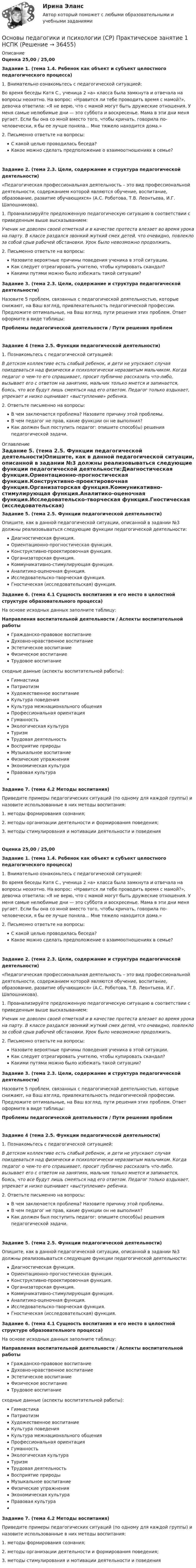      
          Описание
          Оценка 25,00 / 25,00Задание 1. (тема 1.4. Ребенок как объект и субъект целостного педагогического процесса)1. Внимательно ознакомьтесь с педагогической ситуацией:Во время беседы Катя С., ученица 2 «а» класса была замкнута и отвечала на вопросы неохотно. На вопрос: «Нравится ли тебе проводить время с мамой?», девочка ответила: «Я не верю, что с мамой могут быть дружеские отношения. У меня самые нелюбимые дни — это суббота и воскресенье. Мама в эти дни меня ругает. Если бы она со мной вместо того, чтобы кричать, говорила по-человечески, я бы ее лучше поняла... Мне тяжело находится дома.»2. Письменно ответьте на вопросы:С какой целью проводилась беседа?Какое можно сделать предположение о взаимоотношениях в семье?Задание 2. (тема 2.3. Цели, содержание и структура педагогической деятельности)«Педагогическая профессиональная деятельность – это вид профессиональной деятельности, содержанием которой являются обучение, воспитание, образование, развитие обучающихся» (А.С. Роботова, Т.В. Леонтьева, И.Г. Шапошникова).1. Проанализируйте предложенную педагогическую ситуацию в соответствии с приведенным выше высказыванием:Ученик не доволен своей отметкой и в качестве протеста влезает во время урока на парту. В классе раздался звонкий жуткий смех детей, что очевидно, повлекло за собой срыв рабочей обстановки. Урок было невозможно продолжить.2.  Письменно ответьте на вопросы:Назовите вероятные причины поведения ученика в этой ситуации.Как следует отреагировать учителю, чтобы купировать скандал?Какими путями можно было избежать такой ситуации?Задание 3. (тема 2.3. Цели, содержание и структура педагогической деятельности)Назовите 5 проблем, связанных с педагогической деятельностью, которые снижают, на Ваш взгляд, привлекательность педагогической профессии. Предложите оптимальные, на Ваш взгляд, пути решения этих проблем. Ответ оформите в виде таблицы:Проблемы педагогической деятельности    /   Пути решения проблемЗадание 4 (тема 2.5. Функции педагогической деятельности)1.  Познакомьтесь с педагогической ситуацией:В детском коллективе есть слабый ребенок, и дети не упускают случая поиздеваться над физически и психологически неразвитым мальчиком. Когда педагог о чем-то его спрашивает, просит публично рассказать что-либо, вызывает его с ответом на занятиях, мальчик только мнется и запинается, боясь, что все будут лишь смеяться над его ответом. Педагог только вздыхает, упрекает и низко оценивает «выступление» ребенка.2.  Ответьте письменно на вопросы:В чем заключается проблема? Назовите причину этой проблемы.В чем педагог не прав, какие функции он не выполнил?Как должен был поступить педагог: опишите способ(ы) решения педагогической задачи. 
          Оглавление
          Задание 5. (тема 2.5. Функции педагогической деятельности)Опишите, как в данной педагогической ситуации, описанной в задании №3 должны реализовываться следующие функции педагогической деятельности:Диагностическая функция.Ориентационно-прогностическая функция.Конструктивно-проектировочная функция.Организаторская функция.Коммуникативно-стимулирующая функция.Аналитико-оценочная функция.Исследовательско-творческая функция.Гностическая (исследовательская) функция. Задание 6. (тема 4.1 Сущность воспитания и его место в целостной структуре образовательного процесса)На основе исходных данных заполните таблицу:Направления воспитательной деятельности / Аспекты воспитательной работыГражданско-правовое воспитаниеДуховно-нравственное воспитаниеЭстетическое воспитаниеФизическое воспитаниеТрудовое воспитаниесходные данные (аспекты воспитательной работы):ГимнастикаПатриотизмХудожественное воспитаниеКультура поведенияКультура межнационального общенияПрофессиональная ориентацияГуманностьЭкологическая культураТуризмТрудовая деятельностьВосприятие природыМузыкальное воспитаниеФизические упражненияЭкономическая культураПравовая культураЗадание 7. (тема 4.2 Методы воспитания)Приведите примеры педагогических ситуаций (по одному для каждой группы) и назовите использованные в них методы воспитания:1.  методы формирования сознания;2.  методы организации деятельности и формирования поведения;3.  методы стимулирования и мотивации деятельности и поведенияОценка 25,00 / 25,00Задание 1. (тема 1.4. Ребенок как объект и субъект целостного педагогического процесса)1. Внимательно ознакомьтесь с педагогической ситуацией:Во время беседы Катя С., ученица 2 «а» класса была замкнута и отвечала на вопросы неохотно. На вопрос: «Нравится ли тебе проводить время с мамой?», девочка ответила: «Я не верю, что с мамой могут быть дружеские отношения. У меня самые нелюбимые дни — это суббота и воскресенье. Мама в эти дни меня ругает. Если бы она со мной вместо того, чтобы кричать, говорила по-человечески, я бы ее лучше поняла... Мне тяжело находится дома.»2. Письменно ответьте на вопросы:С какой целью проводилась беседа?Какое можно сделать предположение о взаимоотношениях в семье?Задание 2. (тема 2.3. Цели, содержание и структура педагогической деятельности)«Педагогическая профессиональная деятельность – это вид профессиональной деятельности, содержанием которой являются обучение, воспитание, образование, развитие обучающихся» (А.С. Роботова, Т.В. Леонтьева, И.Г. Шапошникова).1. Проанализируйте предложенную педагогическую ситуацию в соответствии с приведенным выше высказыванием:Ученик не доволен своей отметкой и в качестве протеста влезает во время урока на парту. В классе раздался звонкий жуткий смех детей, что очевидно, повлекло за собой срыв рабочей обстановки. Урок было невозможно продолжить.2.  Письменно ответьте на вопросы:Назовите вероятные причины поведения ученика в этой ситуации.Как следует отреагировать учителю, чтобы купировать скандал?Какими путями можно было избежать такой ситуации?Задание 3. (тема 2.3. Цели, содержание и структура педагогической деятельности)Назовите 5 проблем, связанных с педагогической деятельностью, которые снижают, на Ваш взгляд, привлекательность педагогической профессии. Предложите оптимальные, на Ваш взгляд, пути решения этих проблем. Ответ оформите в виде таблицы:Проблемы педагогической деятельности    /   Пути решения проблем Задание 4 (тема 2.5. Функции педагогической деятельности)1.  Познакомьтесь с педагогической ситуацией:В детском коллективе есть слабый ребенок, и дети не упускают случая поиздеваться над физически и психологически неразвитым мальчиком. Когда педагог о чем-то его спрашивает, просит публично рассказать что-либо, вызывает его с ответом на занятиях, мальчик только мнется и запинается, боясь, что все будут лишь смеяться над его ответом. Педагог только вздыхает, упрекает и низко оценивает «выступление» ребенка.2.  Ответьте письменно на вопросы:В чем заключается проблема? Назовите причину этой проблемы.В чем педагог не прав, какие функции он не выполнил?Как должен был поступить педагог: опишите способ(ы) решения педагогической задачи.Задание 5. (тема 2.5. Функции педагогической деятельности)Опишите, как в данной педагогической ситуации, описанной в задании №3 должны реализовываться следующие функции педагогической деятельности:Диагностическая функция.Ориентационно-прогностическая функция.Конструктивно-проектировочная функция.Организаторская функция.Коммуникативно-стимулирующая функция.Аналитико-оценочная функция.Исследовательско-творческая функция.Гностическая (исследовательская) функция. Задание 6. (тема 4.1 Сущность воспитания и его место в целостной структуре образовательного процесса)На основе исходных данных заполните таблицу:Направления воспитательной деятельности / Аспекты воспитательной работыГражданско-правовое воспитаниеДуховно-нравственное воспитаниеЭстетическое воспитаниеФизическое воспитаниеТрудовое воспитаниесходные данные (аспекты воспитательной работы):ГимнастикаПатриотизмХудожественное воспитаниеКультура поведенияКультура межнационального общенияПрофессиональная ориентацияГуманностьЭкологическая культураТуризмТрудовая деятельностьВосприятие природыМузыкальное воспитаниеФизические упражненияЭкономическая культураПравовая культураЗадание 7. (тема 4.2 Методы воспитания)Приведите примеры педагогических ситуаций (по одному для каждой группы) и назовите использованные в них методы воспитания:1.  методы формирования сознания;2.  методы организации деятельности и формирования поведения;3.  методы стимулирования и мотивации деятельности и поведения 
            
            
            Основы педагогики (ДО)Основы педагогики и психологии (СР)  Практическое занятие 1   НСПКОсновы педагогики и психологии (СР) ТЕСТ-1   НСПКОсновы педагогики и психологии (СР) ТЕСТ-2    НСПКОсновы педагогики и психологии (СР)   ТЕСТ-3   НСПКОсновы педагогики и психологии (СР)   ТЕСТ-4    НСПКОсновы педагогики и психологии (СР)   ТЕСТ-5  НСПКОсновы патопсихологии (Ответы на тест Синергия/МОИ/ МТИ)Основы патопсихологии (сборник ответов на тест «Синергия»/ МТИ).Основы патопсихологии//СИНЕРГИЯ//МОСАП//МТИ//МОИОсновы патопсихологии тест Синергия (все ответы ✅97/100 баллов)Основы патопсихологии (тест с ответами Синергия/МОИ/ МТИ)Основы педагогики Основы педагогики (ДО)