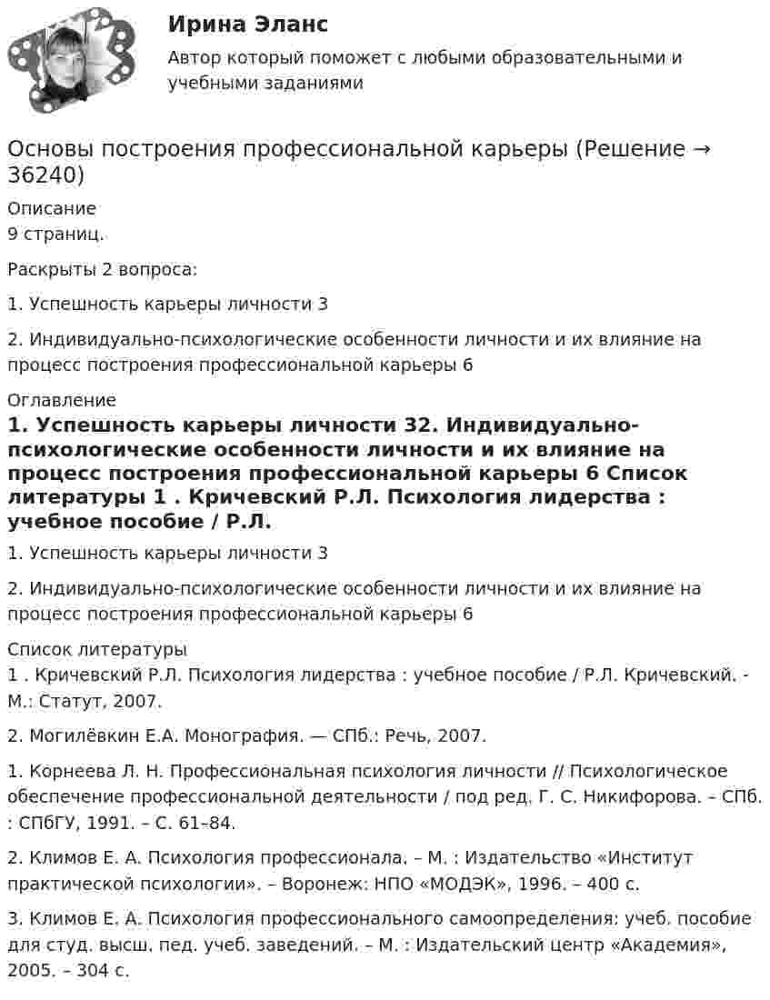     
          Описание
          9 страниц.Раскрыты 2 вопроса:1. Успешность карьеры личности 32. Индивидуально-психологические особенности личности и их влияние на процесс построения профессиональной карьеры 6 
          Оглавление
          1. Успешность карьеры личности 32. Индивидуально-психологические особенности личности и их влияние на процесс построения профессиональной карьеры 6 
          Список литературы
          1	. Кричевский Р.Л. Психология лидерства : учебное пособие / Р.Л. Кричевский. - М.: Статут, 2007. 	2. Могилёвкин Е.А. Монография. — СПб.: Речь, 2007.	1. Корнеева Л. Н. Профессиональная психология личности // Психологическое обеспечение профессиональной деятельности / под ред. Г. С. Никифорова. – СПб. : СПбГУ, 1991. – С. 61–84. 	2. Климов Е. А. Психология профессионала. – М. : Издательство «Институт практической психологии». – Воронеж: НПО «МОДЭК», 1996. – 400 с. 	3. Климов Е. А. Психология профессионального самоопределения: учеб. пособие для студ. высш. пед. учеб. заведений. – М. : Издательский центр «Академия», 2005. – 304 с.
            
            
            Основы планирования эмпирического исследованияОсновы построения профессиональной карьерыОсновы права 96 вопросов СИНЕРГИЯ МТИ 2022💯 Основы права (все ответы на тест Синергия / МТИ / МосАП, август 2022)💯 Основы права (все ответы на тест Синергия / МТИ / МосАП, декабрь 2022)💯 Основы права (все ответы на тест Синергия / МТИ / МосАП, июль 2022)💯 Основы права (все ответы на тест Синергия / МТИ / МосАП, март 2023)Основы педагогического мастерства Тестовые вопросы к разделу 4Основы педагогического мастерства- Тестовые вопросы к разделу 4Основы педагогического мастерства. Тестовые вопросы к разделу 4Основы педиатрии и гигиены (1-3 тест) Витте✅ Основы педиатрии и гигиены 51 вопрос СИНЕРГИЯ МТИ 2022Основы педиатрии и гигиены. МФПУ СИНЕРГИЯ 97 БалловОсновы педиатрии и гигиены Синергия 