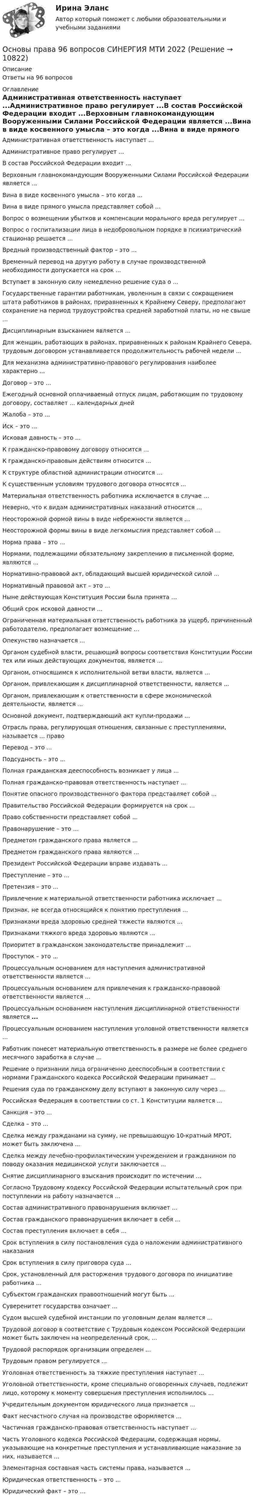      
          Описание
          Ответы на 96 вопросов 
          Оглавление
          Административная ответственность наступает ...Административное право регулирует ...В состав Российской Федерации входит ...Верховным главнокомандующим Вооруженными Силами Российской Федерации является ...Вина в виде косвенного умысла – это когда ...Вина в виде прямого умысла представляет собой ...Вопрос о возмещении убытков и компенсации морального вреда регулирует ...Вопрос о госпитализации лица в недобровольном порядке в психиатрический стационар решается ...Вредный производственный фактор – это ...Временный перевод на другую работу в случае производственной необходимости допускается на срок ...Вступает в законную силу немедленно решение суда о ...Государственные гарантии работникам, уволенным в связи с сокращением штата работников в районах, приравненных к Крайнему Северу, предполагают сохранение на период трудоустройства средней заработной платы, но не свыше ...Дисциплинарным взысканием является ...Для женщин, работающих в районах, приравненных к районам Крайнего Севера, трудовым договором устанавливается продолжительность рабочей недели ...Для механизма административно-правового регулирования наиболее характерно ...Договор – это ...Ежегодный основной оплачиваемый отпуск лицам, работающим по трудовому договору, составляет ... календарных днейЖалоба – это ...Иск – это ...Исковая давность – это ...К гражданско-правовому договору относится ...К гражданско-правовым действиям относится ...К структуре областной администрации относится …К существенным условиям трудового договора относятся ...Материальная ответственность работника исключается в случае …Неверно, что к видам административных наказаний относится …Неосторожной формой вины в виде небрежности является ...Неосторожной формы вины в виде легкомыслия представляет собой ...Норма права – это ...Нормами, подлежащими обязательному закреплению в письменной форме, являются ...Нормативно-правовой акт, обладающий высшей юридической силой ...Нормативный правовой акт – это ...Ныне действующая Конституция России была принята …Общий срок исковой давности ...Ограниченная материальная ответственность работника за ущерб, причиненный работодателю, предполагает возмещение …Опекунство назначается ...Органом судебной власти, решающий вопросы соответствия Конституции России тех или иных действующих документов, является ...Органом, относящимся к исполнительной ветви власти, является …Органом, привлекающим к дисциплинарной ответственности, является ...Органом, привлекающим к ответственности в сфере экономической деятельности, является ...Основной документ, подтверждающий акт купли-продажи ...Отрасль права, регулирующая отношения, связанные с преступлениями, называется ... правоПеревод – это ...Подсудность – это ...Полная гражданская дееспособность возникает у лица ...Полная гражданско-правовая ответственность наступает ...Понятие опасного производственного фактора представляет собой ...Правительство Российской Федерации формируется на срок ...Право собственности представляет собой ...Правонарушение – это …Предметом гражданского права является ...Предметом гражданского права являются ...Президент Российской Федерации вправе издавать ...Преступление – это ...Претензия – это ...Привлечение к материальной ответственности работника исключает ...Признак, не всегда относящийся к понятию преступления ...Признаками вреда здоровью средней тяжести являются ...Признаками тяжкого вреда здоровью являются ...Приоритет в гражданском законодательстве принадлежит ...Проступок – это ...Процессуальным основанием для наступления административной ответственности является ...Процессуальным основанием для привлечения к гражданско-правовой ответственности является ...Процессуальным основанием наступления дисциплинарной ответственности является ...Процессуальным основанием наступления уголовной ответственности является ...Работник понесет материальную ответственность в размере не более среднего месячного заработка в случае ...Решение о признании лица ограниченно дееспособным в соответствии с нормами Гражданского кодекса Российской Федерации принимает ...Решения суда по гражданскому делу вступают в законную силу через ...Российская Федерация в соответствии со ст. 1 Конституции является ...Санкция – это ...Сделка – это ...Сделка между гражданами на сумму, не превышающую 10-кратный МРОТ, может быть заключена ...Сделка между лечебно-профилактическим учреждением и гражданином по поводу оказания медицинской услуги заключается ...Снятие дисциплинарного взыскания происходит по истечении …Согласно Трудовому кодексу Российской Федерации испытательный срок при поступлении на работу назначается ...Состав административного правонарушения включает ...Состав гражданского правонарушения включает в себя ...Состав преступления включает в себя ...Срок вступления в силу постановления суда о наложении административного наказанияСрок вступления в силу приговора суда ...Срок, установленный для расторжения трудового договора по инициативе работника ...Субъектом гражданских правоотношений могут быть ...Суверенитет государства означает ...Судом высшей судебной инстанции по уголовным делам является ...Трудовой договор в соответствие с Трудовым кодексом Российской Федерации может быть заключен на неопределенный срок, ...Трудовой распорядок организации определен ...Трудовым правом регулируется ...Уголовная ответственность за тяжкие преступления наступает ...Уголовной ответственности, кроме специально оговоренных случаев, подлежит лицо, которому к моменту совершения преступления исполнилось ...Учредительным документом юридического лица признается ...Факт несчастного случая на производстве оформляется ...Частичная гражданско-правовая ответственность наступает ...Часть Уголовного кодекса Российской Федерации, содержащая нормы, указывающие на конкретные преступления и устанавливающие наказание за них, называется ...Элементарная составная часть системы права, называется ...Юридическая ответственность – это ...Юридический факт – это … 
            
            
            Основы построения профессиональной карьерыОсновы права 96 вопросов СИНЕРГИЯ МТИ 2022💯 Основы права (все ответы на тест Синергия / МТИ / МосАП, август 2022)💯 Основы права (все ответы на тест Синергия / МТИ / МосАП, декабрь 2022)💯 Основы права (все ответы на тест Синергия / МТИ / МосАП, июль 2022)💯 Основы права (все ответы на тест Синергия / МТИ / МосАП, март 2023)💯 Основы права (все ответы на тест Синергия / МТИ / МосАП, ноябрь 2022)Основы педагогического мастерства- Тестовые вопросы к разделу 4Основы педагогического мастерства. Тестовые вопросы к разделу 4Основы педиатрии и гигиены (1-3 тест) Витте✅ Основы педиатрии и гигиены 51 вопрос СИНЕРГИЯ МТИ 2022Основы педиатрии и гигиены. МФПУ СИНЕРГИЯ 97 БалловОсновы педиатрии и гигиены Синергия Основы планирования теоретического и эмпирического исследования 93 балла 