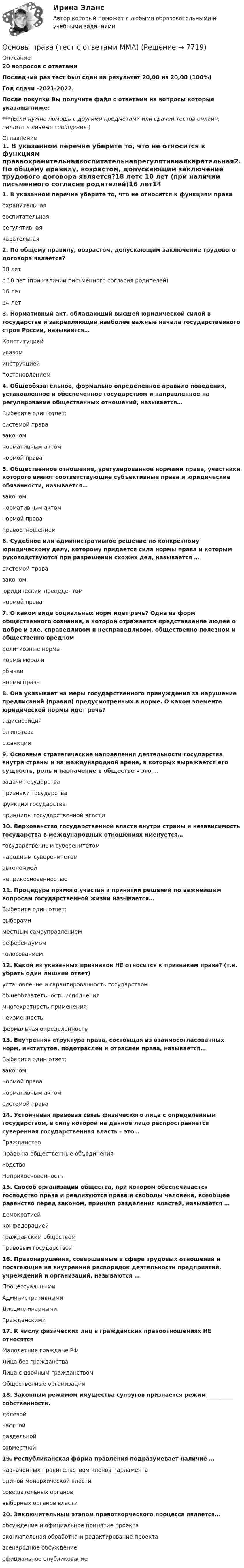     
          Описание
          20 вопросов с ответамиПоследний раз тест был сдан на результат 20,00 из 20,00 (100%)Год сдачи -2021-2022.После покупки Вы получите файл с ответами на вопросы которые указаны ниже:***(Если нужна помощь с другими предметами или сдачей тестов онлайн, пишите в личные сообщения  ) 
          Оглавление
          1. В указанном перечне уберите то, что не относится к функциям праваохранительнаявоспитательнаярегулятивнаякарательная2. По общему правилу, возрастом, допускающим заключение трудового договора является?18 летс 10 лет (при наличии письменного согласия родителей)16 лет14 лет3. Нормативный акт, обладающий высшей юридической силой в государстве и закрепляющий наиболее важные начала государственного строя России, называется…Конституциейуказоминструкциейпостановлением4. Общеобязательное, формально определенное правило поведения, установленное и обеспеченное государством и направленное на регулирование общественных отношений, называется…Выберите один ответ:системой правазакономнормативным актомнормой права5. Общественное отношение, урегулированное нормами права, участники которого имеют соответствующие субъективные права и юридические обязанности, называется…закономнормативным актомнормой праваправоотношением6. Судебное или административное решение по конкретному юридическому делу, которому придается сила нормы права и которым руководствуются при разрешении схожих дел, называется …системой правазакономюридическим прецедентомнормой права7. О каком виде социальных норм идет речь? Одна из форм общественного сознания, в которой отражается представление людей о добре и зле, справедливом и несправедливом, общественно полезном и общественно вредномрелигиозные нормынормы моралиобычаинормы права8. Она указывает на меры государственного принуждения за нарушение предписаний (правил) предусмотренных в норме. О каком элементе юридической нормы идет речь?a.диспозицияb.гипотезаc.санкция9. Основные стратегические направления деятельности государства внутри страны и на международной арене, в которых выражается его сущность, роль и назначение в обществе – это …задачи государствапризнаки государствафункции государствапринципы государственной власти10. Верховенство государственной власти внутри страны и независимость государства в международных отношениях именуется…государственным суверенитетомнародным суверенитетомавтономиейнеприкосновенностью11. Процедура прямого участия в принятии решений по важнейшим вопросам государственной жизни называется…Выберите один ответ:выборамиместным самоуправлениемреферендумомголосованием12. Какой из указанных признаков НЕ относится к признакам права? (т.е. убрать один лишний ответ)установление и гарантированность государствомобщеобязательность исполнениямногократность применениянеизменностьформальная определенность13. Внутренняя структура права, состоящая из взаимосогласованных норм, институтов, подотраслей и отраслей права, называется…Выберите один ответ:закономнормой праванормативным актомсистемой права14. Устойчивая правовая связь физического лица с определенным государством, в силу которой на данное лицо распространяется суверенная государственная власть – это…ГражданствоПраво на общественные объединенияРодствоНеприкосновенность15. Способ организации общества, при котором обеспечивается господство права и реализуются права и свободы человека, всеобщее равенство перед законом, принцип разделения властей, называется …демократиейконфедерациейгражданским обществомправовым государством16. Правонарушения, совершаемые в сфере трудовых отношений и посягающие на внутренний распорядок деятельности предприятий, учреждений и организаций, называются …ПроцессуальнымиАдминистративнымиДисциплинарнымиГражданскими17. К числу физических лиц в гражданских правоотношениях НЕ относятсяМалолетние граждане РФЛица без гражданстваЛица с двойным гражданствомОбщественные организации18. Законным режимом имущества супругов признается режим __________ собственности.долевойчастнойраздельнойсовместной19. Республиканская форма правления подразумевает наличие …назначенных правительством членов парламентаединой монархической властисовещательных органоввыборных органов власти20. Заключительным этапом правотворческого процесса является…обсуждение и официальное принятие проектаокончательная обработка и редактирование проектавсенародное обсуждениеофициальное опубликование 
            
            
            Основы права. Тест Синергия. Ответы на тест. 90 из 100Основы права (тест с ответами ММА)Основы права (тест с ответами Синергия/МОИ/ МТИ /МОСАП)Основы предпринимательской деятельностиОсновы предпринимательской деятельностиОсновы предпринимательской деятельностиОсновы предпринимательской деятельности💯 Основы права (все ответы на тест Синергия / МТИ / МосАП, март 2023)💯 Основы права (все ответы на тест Синергия / МТИ / МосАП, ноябрь 2022)💯 Основы права (все ответы на тест Синергия / МТИ / МосАП, январь 2023)💯 Основы права (ответы на тест Синергия / МОИ / МТИ / МосАП, октябрь 2023)💯 Основы права (правильные ответы на тест Синергия / МОИ / МТИ / МосАП)Основы права (Правоведение) (тест с ответами Синергия/МОИ/МТИ/МосАП)Основы права Синергия МТИ МОСАП Ответы на итоговый тест