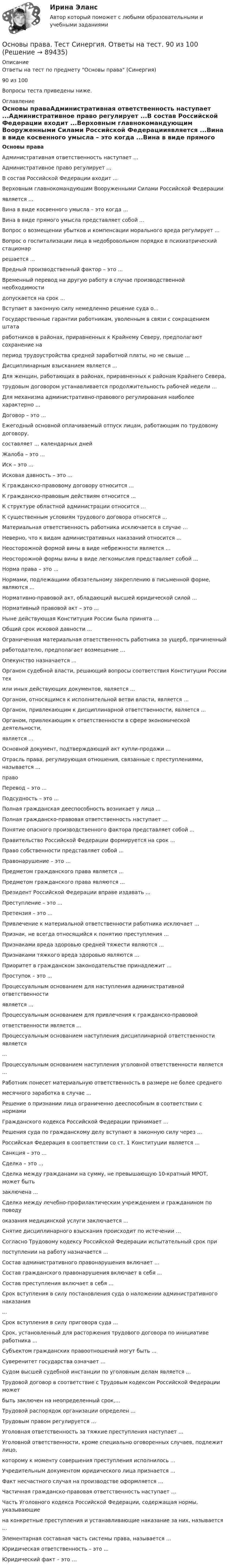      
            Описание
            Ответы на тест по предмету Основы права (Синергия)90 из 100Вопросы теста приведены ниже. 
            Оглавление
            Основы праваАдминистративная ответственность наступает ...Административное право регулирует ...В состав Российской Федерации входит ...Верховным главнокомандующим Вооруженными Силами Российской Федерацииявляется ...Вина в виде косвенного умысла – это когда ...Вина в виде прямого умысла представляет собой ...Вопрос о возмещении убытков и компенсации морального вреда регулирует ...Вопрос о госпитализации лица в недобровольном порядке в психиатрический стационаррешается ...Вредный производственный фактор – это ...Временный перевод на другую работу в случае производственной необходимостидопускается на срок ...Вступает в законную силу немедленно решение суда о...Государственные гарантии работникам, уволенным в связи с сокращением штатаработников в районах, приравненных к Крайнему Северу, предполагают сохранение напериод трудоустройства средней заработной платы, но не свыше ...Дисциплинарным взысканием является ...Для женщин, работающих в районах, приравненных к районам Крайнего Севера,трудовым договором устанавливается продолжительность рабочей недели ...Для механизма административно-правового регулирования наиболее характерно ...Договор – это ...Ежегодный основной оплачиваемый отпуск лицам, работающим по трудовому договору,составляет ... календарных днейЖалоба – это ...Иск – это ...Исковая давность – это ...К гражданско-правовому договору относится ...К гражданско-правовым действиям относится ...К структуре областной администрации относится …К существенным условиям трудового договора относятся ...Материальная ответственность работника исключается в случае …Неверно, что к видам административных наказаний относится …Неосторожной формой вины в виде небрежности является ...Неосторожной формы вины в виде легкомыслия представляет собой ...Норма права – это ...Нормами, подлежащими обязательному закреплению в письменной форме, являются ...Нормативно-правовой акт, обладающий высшей юридической силой ...Нормативный правовой акт – это ...Ныне действующая Конституция России была принята …Общий срок исковой давности ...Ограниченная материальная ответственность работника за ущерб, причиненныйработодателю, предполагает возмещение …Опекунство назначается ...Органом судебной власти, решающий вопросы соответствия Конституции России техили иных действующих документов, является ...Органом, относящимся к исполнительной ветви власти, является …Органом, привлекающим к дисциплинарной ответственности, является ...Органом, привлекающим к ответственности в сфере экономической деятельности,является ...Основной документ, подтверждающий акт купли-продажи ...Отрасль права, регулирующая отношения, связанные с преступлениями, называется ...правоПеревод – это ...Подсудность – это ...Полная гражданская дееспособность возникает у лица ...Полная гражданско-правовая ответственность наступает ...Понятие опасного производственного фактора представляет собой ...Правительство Российской Федерации формируется на срок ...Право собственности представляет собой ...Правонарушение – это …Предметом гражданского права является ...Предметом гражданского права являются ...Президент Российской Федерации вправе издавать ...Преступление – это ...Претензия – это ...Привлечение к материальной ответственности работника исключает ...Признак, не всегда относящийся к понятию преступления ...Признаками вреда здоровью средней тяжести являются ...Признаками тяжкого вреда здоровью являются ...Приоритет в гражданском законодательстве принадлежит ...Проступок – это ...Процессуальным основанием для наступления административной ответственностиявляется ...Процессуальным основанием для привлечения к гражданско-правовойответственности является ...Процессуальным основанием наступления дисциплинарной ответственности является...Процессуальным основанием наступления уголовной ответственности является ...Работник понесет материальную ответственность в размере не более среднегомесячного заработка в случае ...Решение о признании лица ограниченно дееспособным в соответствии с нормамиГражданского кодекса Российской Федерации принимает ...Решения суда по гражданскому делу вступают в законную силу через ...Российская Федерация в соответствии со ст. 1 Конституции является ...Санкция – это ...Сделка – это ...Сделка между гражданами на сумму, не превышающую 10-кратный МРОТ, может бытьзаключена ...Сделка между лечебно-профилактическим учреждением и гражданином по поводуоказания медицинской услуги заключается ...Снятие дисциплинарного взыскания происходит по истечении …Согласно Трудовому кодексу Российской Федерации испытательный срок припоступлении на работу назначается ...Состав административного правонарушения включает ...Состав гражданского правонарушения включает в себя ...Состав преступления включает в себя ...Срок вступления в силу постановления суда о наложении административного наказания...Срок вступления в силу приговора суда ...Срок, установленный для расторжения трудового договора по инициативе работника ...Субъектом гражданских правоотношений могут быть ...Суверенитет государства означает ...Судом высшей судебной инстанции по уголовным делам является ...Трудовой договор в соответствие с Трудовым кодексом Российской Федерации можетбыть заключен на неопределенный срок,...Трудовой распорядок организации определен ...Трудовым правом регулируется ...Уголовная ответственность за тяжкие преступления наступает ...Уголовной ответственности, кроме специально оговоренных случаев, подлежит лицо,которому к моменту совершения преступления исполнилось ...Учредительным документом юридического лица признается ...Факт несчастного случая на производстве оформляется ...Частичная гражданско-правовая ответственность наступает ...Часть Уголовного кодекса Российской Федерации, содержащая нормы, указывающиена конкретные преступления и устанавливающие наказание за них, называется ...Элементарная составная часть системы права, называется ...Юридическая ответственность – это ...Юридический факт – это …  
            
            
            Основы права тест ответы на вопросы СинергияОсновы права. Тест Синергия. Ответы на тест. 90 из 100Основы права (тест с ответами ММА)Основы права (тест с ответами Синергия/МОИ/ МТИ /МОСАП)Основы предпринимательской деятельностиОсновы предпринимательской деятельностиОсновы предпринимательской деятельности💯 Основы права (все ответы на тест Синергия / МТИ / МосАП, июль 2022)💯 Основы права (все ответы на тест Синергия / МТИ / МосАП, март 2023)💯 Основы права (все ответы на тест Синергия / МТИ / МосАП, ноябрь 2022)💯 Основы права (все ответы на тест Синергия / МТИ / МосАП, январь 2023)💯 Основы права (ответы на тест Синергия / МОИ / МТИ / МосАП, октябрь 2023)💯 Основы права (правильные ответы на тест Синергия / МОИ / МТИ / МосАП)Основы права (Правоведение) (тест с ответами Синергия/МОИ/МТИ/МосАП)