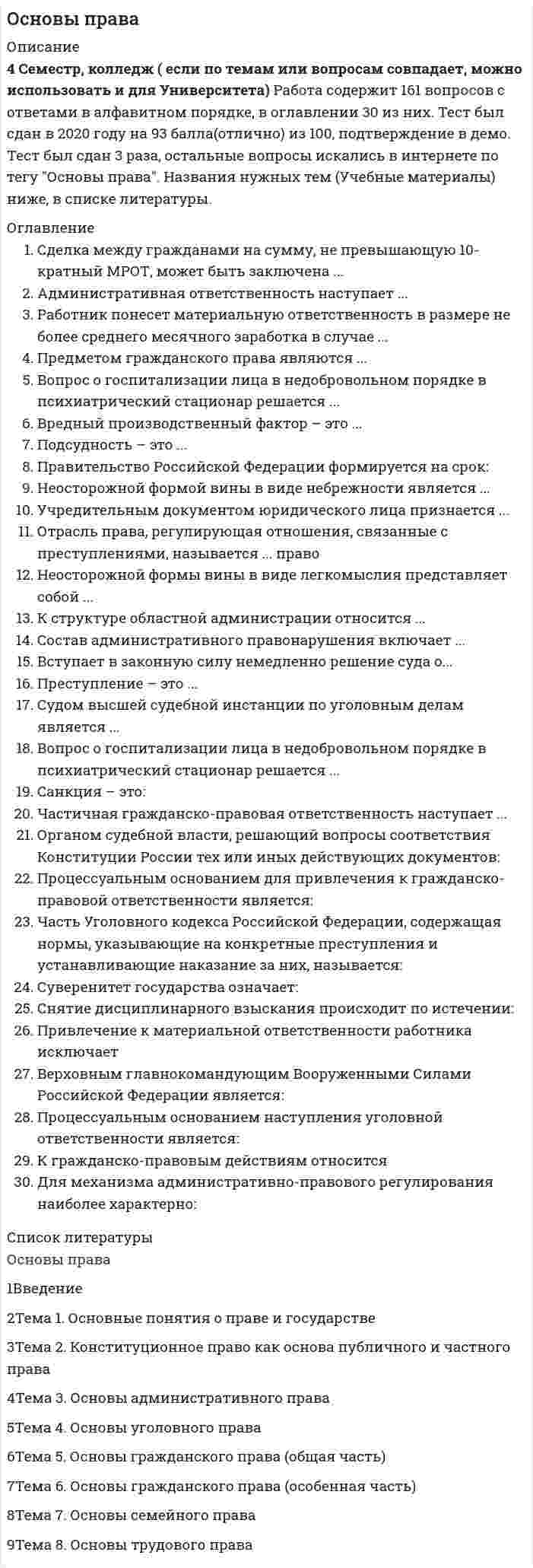     
          Описание
          Правоведение > Основы праваправильные ответы на все 96 вопросов из теста по данной дисциплинерезультат 100 баллов из 100вопросы отсортированы по возрастанию в лексикографическом порядке 
          Оглавление
          🗁 Основы праваТема 1. Основные понятия о праве и государствеТема 2. Конституционное право как основа публичного и частного праваТема 3. Основы административного праваТема 4. Основы уголовного праваТема 5. Основы гражданского права (общая часть)Тема 6. Основы гражданского права (особенная часть)Тема 7. Основы семейного праваТема 8. Основы трудового права════════════════════Административная ответственность наступает ...Тип ответа: Одиночный выборс 18 летс 16 летс 14 летс 21 годаАдминистративное право регулирует ...Тип ответа: Одиночный выборотношения наемных работников на предприятиидеятельность распорядительных органов государстваосновы экономической жизни обществаотношения, связанные с накоплением и распределением денежных средствВ состав Российской Федерации входит ...Тип ответа: Одиночный выбор49 субъектов85 субъектов102 субъекта21 субъектВерховным главнокомандующим Вооруженными Силами Российской Федерации является ...Тип ответа: Одиночный выборначальник Генерального штабаСекретарь Совета БезопасностиПрезидент Российской ФедерацииМинистр обороныВина в виде косвенного умысла – это когда ...Тип ответа: Одиночный выборсубъект правонарушения осознает, предвидит и желает наступления последствий своих действийсубъект правонарушения осознает, предвидит последствия своих действий, но самонадеянно рассчитывает на предотвращение этих последствийлицо не предвидит возможности наступления последствий своих действий, хотя при необходимой внимательности должно и может предвидеть эти последствиялицо осознает опасность своих действий, предвидит наступление последствий, не желает, но сознательно допускает эти последствияВина в виде прямого умысла представляет собой ...Тип ответа: Одиночный выборсубъект правонарушения осознает, предвидит и желает наступления последствий своих действийсубъект правонарушения осознает, предвидит последствия своих действий, но самонадеянно рассчитывает на предотвращение этих последствийлицо не предвидит возможности наступления последствий своих действий, хотя при необходимой внимательности должно и может предвидеть эти последствиялицо осознает опасность своих действий, предвидит наступление последствий, не желает, но сознательно допускает эти последствияВопрос о возмещении убытков и компенсации морального вреда регулирует ...Тип ответа: Одиночный выборадминистративное правоуголовное правогражданское правотрудовое правоВопрос о госпитализации лица в недобровольном порядке в психиатрический стационар решается ...Тип ответа: Одиночный выборконсилиумом врачейсудом по месту нахождения психиатрического учреждениясудом по месту проживания гражданинаединолично лечащим врачомВредный производственный фактор – это ...Тип ответа: Одиночный выборусловия труда, при которых воздействие на работающих вредных факторов не превышает установленных нормативовпроизводственный фактор, воздействие которого на работника может привести к его травмепроизводственный фактор, воздействие которого на работника может привести к его хроническому заболеваниюусловия труда, при которых воздействие на работника вредных производственных факторов исключеноВременный перевод на другую работу в случае производственной необходимости допускается на срок ...Тип ответа: Одиночный выбордо 1 месяцадо 2 месяцевдо 3 месяцевдо 2 недельВступает в законную силу немедленно решение суда о...Тип ответа: Одиночный выборвзыскании убытковвосстановлении на работе незаконно уволенного работникавозврате имущества из чужого незаконного владениярасторжении договора арендыГосударственные гарантии работникам, уволенным в связи с сокращением штата работников в районах, приравненных к Крайнему Северу, предполагают сохранение на период трудоустройства средней заработной платы, но не свыше ...Тип ответа: Одиночный выбор2 месяцев4 месяцев3 месяцев6 месяцевДисциплинарным взысканием является ...Тип ответа: Одиночный выборвыговорштрафвозмещение убытковисправительные работыДля женщин, работающих в районах, приравненных к районам Крайнего Севера, трудовым договором устанавливается продолжительность рабочей недели ...Тип ответа: Одиночный выбор38-часовая36-часовая35-часовая39-часоваяДля механизма административно-правового регулирования наиболее характерно ...Тип ответа: Одиночный выборзапретдозволениепредписаниеразрешениеДоговор – это ...Тип ответа: Одиночный выбордействия граждан и юридических лиц, направленные на установление, изменение или прекращение гражданских прав и обязанностейсоглашение двух или нескольких лиц об установлении, изменении или прекращении гражданских прав и обязанностейобязательство одного лица (должника) совершить в пользу другого лица (кредитора) определенное действие: передать имущество, выполнить работу, уплатить деньги и т.д.владение, пользование и распоряжение имуществомЕжегодный основной оплачиваемый отпуск лицам, работающим по трудовому договору, составляет ... календарных днейТип ответа: Одиночный выбор28161210Жалоба – это ...Тип ответа: Одиночный выборобращения граждан, направленные на улучшение деятельности органов и должностных лицобращения граждан с требованием восстановления их прав, свобод или законных интересов, нарушенных действиями и решениями государственных органов либо должностных лицобращения граждан по поводу реализации прав и свобод, закрепленных законодательством Россииобращение истца к суду с просьбой о разрешении материально-правового спора с ответчикомИск – это ...Тип ответа: Одиночный выборопределение круга дел, разрешение которых законом отнесено к компетенции определенного государственного органараспределение всех подведомственных суду дел между различными судами данной судебной системыфактические данные, с помощью которых суд устанавливает истинность юридических фатовобращение истца к суду с просьбой о рассмотрении и разрешении материально-правового спора с ответчикомИсковая давность – это ...Тип ответа: Одиночный выборсрок для защиты права по искусрок, в течение которого заключенная сделка должна быть исполненасрок действия выданной доверенностисрок, в течении которого предъявленный иск должен быть рассмотренК гражданско-правовому договору относится ...Тип ответа: Одиночный выбортрудовой договордоговор о ненападенииколлективный договор между работодателем и работникомдоговор подрядаК гражданско-правовым действиям относится ...Тип ответа: Одиночный выборуправление имуществомобучение в школеотправление телеграммыусыновление ребенкаК структуре областной администрации относится …Тип ответа: Одиночный выборФедеральное казначействоГлавное управление Центрального банкадепартамент здравоохраненияналоговая инспекцияК существенным условиям трудового договора относятся ...Тип ответа: Одиночный выборместо работы, дата начала работы, условия о неразглашении служебной тайны, права и обязанности работникаместо работы, права и обязанности работника, права и обязанности работодателя, условия об испытательном срокеместо работы, наименование должности, специальности, конкретная трудовая функция, дата начала работыправа и обязанности, как работника, так и работодателя, условия оплаты труда, условия об испытательном сроке, дата окончания договораМатериальная ответственность работника исключается в случае …Тип ответа: Одиночный выборвозникновения ущерба при нормальном хозяйственном рискевозникновения ущерба при наличии умысла работникавозникновения ущерба при недостаче ценностей, полученных по разовой доверенностипричинения ущерба не при исполнении работником трудовых обязанностейНеверно, что к видам административных наказаний относится …Тип ответа: Одиночный выборвозмещение убытковштрафпредупреждениелишение специального праваНеосторожной формой вины в виде небрежности является ...Тип ответа: Одиночный выборсубъект правонарушения осознает, предвидит и желает наступления последствий своих действийлицо не предвидело возможности наступления последствий своих действий, хотя при необходимой внимательности должно было и могло предвидеть эти последствиялицо осознает опасность своих действий, предвидит наступление последствий, не желает, но сознательно допускает эти последствияНеосторожной формы вины в виде легкомыслия представляет собой ...Тип ответа: Одиночный выборсубъект правонарушения осознает, предвидит и желает наступления последствий своих действийсубъект правонарушения осознает, предвидит последствия своих действий, но самонадеянно рассчитывает на предотвращение этих последствийлицо не предвидит возможности наступления последствий своих действий, хотя при необходимой внимательности должно и может предвидеть эти последствиялицо осознает опасность своих действий, предвидит наступление последствий, не желает, но сознательно допускает эти последствияНорма права – это ...Тип ответа: Одиночный выборправила поведения, регулирующие отношения к прекрасному и безобразномуправила поведения, регулирующие отношения между нациями, социальными группами, направленные на завоевание и использование государственного аппаратаправила поведения, имеющие общеобязательный характер и поддерживаемые силой государственного принужденияправила поведения, определяющие, что есть добро, и что есть злоНормами, подлежащими обязательному закреплению в письменной форме, являются ...Тип ответа: Одиночный выборобычаинормы моралисделкинормы праваНормативно-правовой акт, обладающий высшей юридической силой ...Тип ответа: Одиночный выборРаспоряжениеПриказУказЗаконНормативный правовой акт – это ...Тип ответа: Одиночный выборобщеобязательное правило поведения, поддерживаемое силой государственного принужденияофициальный документ государственного органа, в котором содержатся нормы праварешение по конкретному судебному делу, ставшее образцом для рассмотрения аналогичных дел в будущемисточник права в устной формеНыне действующая Конституция России была принята …Тип ответа: Одиночный выбор12 июня 1993 г.7 октября 1994 г.22 августа 1991 г.12 декабря 1993 г.Общий срок исковой давности ...Тип ответа: Одиночный выборгода3 года5 лет1 годОграниченная материальная ответственность работника за ущерб, причиненный работодателю, предполагает возмещение …Тип ответа: Одиночный выборв пределах среднего месячного заработкапрямого действительного ущерба и упущенной выгодывозмещение причиненного ущерба в полном размеревозмещение неполученных доходов от причинения ущерба имуществуОпекунство назначается ...Тип ответа: Одиночный выборнад всеми лицами, нуждающимися в помощинад лицами в возрасте до 14 лет и не имеющими родителейнад лицами, признанными судом ограниченно дееспособныминад лицами в возрасте от 14 до 18 лет и не имеющими родителейОрганом судебной власти, решающий вопросы соответствия Конституции России тех или иных действующих документов, является ...Тип ответа: Одиночный выборВысший Арбитражный судОсновной судКонституционный суд Российской ФедерацииВерховный суд Российской ФедерацииОрганом, относящимся к исполнительной ветви власти, является …Тип ответа: Одиночный выборарбитражный суд Северо-Западного округаобластное собрание депутатовдепартамент здравоохранения администрации Архангельской областитретейский суд при торгово-промышленной палате г АрхангельскаОрганом, привлекающим к дисциплинарной ответственности, является ...Тип ответа: Одиночный выборарбитражные судыКонституционный суд Российской Федерацииадминистрация организации, где работает гражданинсуды общей юрисдикцииОрганом, привлекающим к ответственности в сфере экономической деятельности, является ...Тип ответа: Одиночный выборарбитражный судКонституционный судвоенный судсуд общей юрисдикцииОсновной документ, подтверждающий акт купли-продажи ...Тип ответа: Одиночный выборгарантиякассовый чексертификатвексельОтрасль права, регулирующая отношения, связанные с преступлениями, называется ... правоТип ответа: Одиночный выборгражданское процессуальноеуголовноеадминистративноегражданскоеПеревод – это ...Тип ответа: Одиночный выбордругая постоянная работа в той же организации, т.е. изменение трудовой функции или изменение существенных условий трудового договорапрекращение трудового договора по соглашению сторондругая постоянная работа в той же организации в другом структурном подразделении без изменения существенных условий трудового договорадругая постоянная работа в той же организации, а равно перевод на постоянную работу в другую организацию либо в другую местность вместе с организациейПодсудность – это ...Тип ответа: Одиночный выборопределение круга дел, разрешение которых законом отнесено к компетенции определенного государственного органараспределение всех подведомственных суду дел между различными судами данной судебной системыфактические данные, с помощью которых суд устанавливает истинность юридических фактовобращение истца к суду с просьбой о рассмотрении и разрешении материально-правового спора с ответчикомПолная гражданская дееспособность возникает у лица ...Тип ответа: Одиночный выборс 16 летс 18 летс 14 летс момента рожденияПолная гражданско-правовая ответственность наступает ...Тип ответа: Одиночный выборс 14 летс 18 летс 16 летс 21 годаПонятие опасного производственного фактора представляет собой ...Тип ответа: Одиночный выборусловия труда, при которых воздействие на работающих опасных факторов не превышает установленных нормативовпроизводственный фактор, воздействие которого на работника может привести к его травмепроизводственный фактор, воздействие которого на работника может привести к его заболеваниюусловия труда, при которых воздействие на работника опасных производственных факторов исключеноПравительство Российской Федерации формируется на срок ...Тип ответа: Одиночный выборПолномочий Президента Российской Федерации3 года4 года5 летПраво собственности представляет собой ...Тип ответа: Одиночный выбордействия граждан и юридических лиц, направленные на установление, изменение или прекращение гражданских прав и обязанностейсоглашение двух или нескольких лиц об установлении, изменении или прекращении гражданских прав и обязанностейобязательство одного лица (должника) совершить в пользу другого лица (кредитора) определенное действие, как то ... передать имущество, выполнить работу, уплатить деньги и т.д.владение, пользование и распоряжение имуществомПравонарушение – это …Тип ответа: Одиночный выборпротивоправное, виновное, общественно опасное деяние физического лицанеисполнение гражданином по его вине возложенных на него законом обязанностейпротивоправное, виновное действие (бездействие) физического или юридического лицапротивоправное невиновное действие (бездействие) физического лицаПредметом гражданского права является ...Тип ответа: Одиночный выборимущественные и связанные с ними личные неимущественные отношениянормы поведения людей в обществеосновы социальной жизни обществатрудовые отношенияПредметом гражданского права являются ...Тип ответа: Одиночный выборимущественные и личные неимущественные отношениянормы поведения людей в обществеосновы социальной жизни обществатрудовые отношенияПрезидент Российской Федерации вправе издавать ...Тип ответа: Одиночный выборуказызаконыпостановленияинструкцииПреступление – это ...Тип ответа: Одиночный выборвиновно совершенное общественно опасное деяние, запрещенное Уголовным кодексом под угрозой наказаниянеисполнение или ненадлежащее исполнение гражданином по его вине возложенных на него законом обязанностейпротивоправное, виновное действие (бездействие) физического или юридического лица, за которое законом установлена ответственностьпротивоправное действие физического лица в ситуации необходимой обороныПретензия – это ...Тип ответа: Одиночный выборобращения граждан, направленные на улучшение деятельности органов и должностных лицобращения граждан с требованием восстановления нарушенного действиями и решениями органов либо должностных лиц их прав, свобод или законных интересовобращения граждан по поводу реализации прав и свобод, закрепленных законодательством Россииобращение истца к суду с просьбой о разрешении материально-правового спора с ответчикомПривлечение к материальной ответственности работника исключает ...Тип ответа: Одиночный выборнеисполнение работодателем обязанности по обеспечению надлежащих условий хранения имуществавозникновение ущерба в случае умысла работникавозникновение ущерба в случае недостачи ценностей, полученных по разовой доверенностипричинение ущерба не при исполнении работником трудовых обязанностейПризнак, не всегда относящийся к понятию преступления ...Тип ответа: Одиночный выборпротивоправностьвиновность и наказуемостьсоучастиеобщественная опасностьПризнаками вреда здоровью средней тяжести являются ...Тип ответа: Одиночный выборвременная утрата трудоспособности продолжительностью не свыше 3 недель (21 день)заболевание наркоманией или токсикоманиейзначительная стойкая утрата общей трудоспособности менее чем на 1/3прерывание беременностиПризнаками тяжкого вреда здоровью являются ...Тип ответа: Одиночный выборрасстройство здоровья, соединенное со стойкой утратой трудоспособности не менее чем на 1/3кратковременное расстройство здоровьявременная утрата трудоспособности свыше 3 недельстойкая утрата трудоспособности, равная 5 %Приоритет в гражданском законодательстве принадлежит ...Тип ответа: Одиночный выборГражданскому кодексуФедеральному закону «О защите прав потребителей»федеральным законампостановлениям Правительства РоссииПроступок – это ...Тип ответа: Одиночный выборпротивоправное, виновное, общественно опасное деяние физического лицанеисполнение гражданином по его вине возложенных на него законом обязанностейпротивоправное, виновное действие (бездействие) физического или юридического лицапротивоправное невиновное действие (бездействие) физического лицаПроцессуальным основанием для наступления административной ответственности является ...Тип ответа: Одиночный выборприговор сударешение судаакт проверки, фиксирующий административное правонарушениепостановление уполномоченного должностного лица о назначении административного наказанияПроцессуальным основанием для привлечения к гражданско-правовой ответственности является ...Тип ответа: Одиночный выборрешение судаприговор судапостановление уполномоченного должностного лицаприказ руководителя организации, в которой работает правонарушительПроцессуальным основанием наступления дисциплинарной ответственности является ...Тип ответа: Одиночный выборприговор суда, вступивший в законную силурешение суда, вступившее в законную силупостановление судаприказ руководителяПроцессуальным основанием наступления уголовной ответственности является ...Тип ответа: Одиночный выборприказ руководителярешение суда, вступившее в законную силупостановление судаприговор суда, вступивший в законную силуРаботник понесет материальную ответственность в размере не более среднего месячного заработка в случае ...Тип ответа: Одиночный выборкогда вред имуществу причинен преступными действиями работника, подтвержденными приговором суда, вступившим в законную силукогда вред имуществу причинен действиями работника в личных интересах после окончания рабочего днякогда вред имуществу причинен действиями работника, находящегося в нетрезвом состояниикогда работник небрежными действиями в течении рабочей смены привел технический прибор в неисправное состояниеРешение о признании лица ограниченно дееспособным в соответствии с нормами Гражданского кодекса Российской Федерации принимает ...Тип ответа: Одиночный выборсуд общей юрисдикцииорган опеки и попечительстваврачебная экспертиза по месту жительства лицанаркологический диспансерРешения суда по гражданскому делу вступают в законную силу через ...Тип ответа: Одиночный выбор14 дней12 дней10 дней7 днейРоссийская Федерация в соответствии со ст. 1 Конституции является ...Тип ответа: Одиночный выборконфедеративным государствомобщенародным государствомдемократическим государствомсоюзным государствомСанкция – это ...Тип ответа: Одиночный выбормера государственного принужденияправило поведенияобстоятельства реализации нормы праваштрафСделка – это ...Тип ответа: Одиночный выбордействия граждан и юридических лиц, направленные на установление, изменение или прекращение гражданских прав и обязанностейсоглашение двух или нескольких лиц об установлении, изменении или прекращении гражданских прав и обязанностейобязательство одного лица (должника) совершить в пользу другого лица (кредитора) определенное действие, как то ... передать имущество, выполнить работу, уплатить деньги и т.д.владение, пользование и распоряжение имуществомСделка между гражданами на сумму, не превышающую 10-кратный МРОТ, может быть заключена ...Тип ответа: Одиночный выборв простой письменной формедостаточно устной формы заключения сделкисделка должна быть обязательно нотариально удостоверенаобязательна государственная регистрация сделкиСделка между лечебно-профилактическим учреждением и гражданином по поводу оказания медицинской услуги заключается ...Тип ответа: Одиночный выборв простой письменной формев устной формев форме государственной регистрации сделкив форме нотариального удостоверения сделкиСнятие дисциплинарного взыскания происходит по истечении …Тип ответа: Одиночный выбор6 месяцев1 года2 месяцев2 летСогласно Трудовому кодексу Российской Федерации испытательный срок при поступлении на работу назначается ...Тип ответа: Одиночный выборлицу, окончившему высшее учебное заведениелицу 32 лет, заключающему трудовой договор с работодателем по направлению службы занятостилицу, не достигшему 18 летлицу, приглашенному в порядке перевода по согласованию между руководителямиСостав административного правонарушения включает ...Тип ответа: Одиночный выборобъект, объективная сторона, субъект 14 лет, субъективная сторонаобъект, субъект 18 лет, действие и причинная связь между его действиями и наступившим результатомобъективная сторона, субъект 20 лет, субъективная сторона в виде вины в форме неосторожностиобъект, объективная сторона, субъект 32 лет, субъективная сторонаСостав гражданского правонарушения включает в себя ...Тип ответа: Одиночный выборобъект, субъект, действие и причинная связь между действием субъекта и наступившим результатомобъект, объективная сторона, дееспособный субъект 12 летобъект, объективная сторона, субъект 20 лет, субъективная сторонасубъективная сторона в виде неосторожной формы вины, субъект 12 лет, объектСостав преступления включает в себя ...Тип ответа: Одиночный выборобъект, объективную сторону в виде действия, причиннуюсвязь между действиями субъекта и наступившими последствиями, субъект в возрасте 23 летобъект, субъект в возрасте 12 лет, объективную сторону, субъективную сторонуобъект, субъект в возрасте 32 лет, действие в ситуации необходимой обороны без превышения пределовобъект, объективную сторону, субъект 43 лет, субъективную сторону в виде неосторожной формы виныСрок вступления в силу постановления суда о наложении административного наказания ...Тип ответа: Одиночный выбор10 дней14 дней12 дней7 днейСрок вступления в силу приговора суда ...Тип ответа: Одиночный выбор14 дней10 дней7 дней12 днейСрок, установленный для расторжения трудового договора по инициативе работника ...Тип ответа: Одиночный выборнеделя10 дней2 недели1 месяцСубъектом гражданских правоотношений могут быть ...Тип ответа: Одиночный выбориностранные граждане и лица без гражданстваРоссийская Федерация, субъекты Российской Федерации, муниципальные образованияиностранные граждане, лица без гражданства, РФ, субъекты РФ, муниципальные образования, граждане Россииграждане РоссииСуверенитет государства означает ...Тип ответа: Одиночный выбортерриториальное деление населенияналогивзаимную ответственность государства и гражданинаверховенство государственной властиСудом высшей судебной инстанции по уголовным делам является ...Тип ответа: Одиночный выборВерховный Суд Российской ФедерацииКонституционный суд Российской ФедерацииВысший арбитражный суд Российской ФедерацииГосударственный судТрудовой договор в соответствие с Трудовым кодексом Российской Федерации может быть заключен на неопределенный срок,...Тип ответа: Одиночный выборна определенный срок не более 5 летна срок не более 3 летна время выполнения определенной работына определенный срок не более 1 годаТрудовой распорядок организации определен ...Тип ответа: Одиночный выборв Трудовом кодексе Российской Федерациив коллективном договорев правилах внутреннего трудового распорядкав отраслевых соглашенияхТрудовым правом регулируется ...Тип ответа: Одиночный выборвыплата заработной платыпокупка путевки в дом отдыхауправление имуществомпродажа товаровУголовная ответственность за тяжкие преступления наступает ...Тип ответа: Одиночный выборс 14 летс 18 летс 16 летс 17 летУголовной ответственности, кроме специально оговоренных случаев, подлежит лицо, которому к моменту совершения преступления исполнилось ...Тип ответа: Одиночный выбор18 лет16 лет21 год13 летУчредительным документом юридического лица признается ...Тип ответа: Одиночный выборуставсвидетельство о регистрациипатентФакт несчастного случая на производстве оформляется ...Тип ответа: Одиночный выборприказом руководителярешением комиссии по расследованию несчастного случаяактом о несчастном случае на производствепостановлением прокурораЧастичная гражданско-правовая ответственность наступает ...Тип ответа: Одиночный выборс 18 летс 14 летс 16 летс 15 летЧасть Уголовного кодекса Российской Федерации, содержащая нормы, указывающие на конкретные преступления и устанавливающие наказание за них, называется ...Тип ответа: Одиночный выборОсобенная частьОбщая частьОсновная частьЭлементарная составная часть системы права, называется ...Тип ответа: Одиночный выборнорма праваотрасль праваподотрасль праваинститут праваЮридическая ответственность – это ...Тип ответа: Одиночный выборреализация правамера государственного принужденияправопорядок и законностьправосознаниеЮридический факт – это …Тип ответа: Одиночный выбормера необходимого или должного поведенияотношение между людьми, урегулированное нормами праваконкретное жизненное обстоятельство, с которым связываются возникновение, изменение или прекращение правоотношенийсоглашение двух или нескольких лиц об установлении гражданских прав и обязанностей   
            
            
            💯 Основы права (все ответы на тест Синергия / МТИ / МосАП)💯 Основы права (все ответы на тест Синергия / МТИ / МосАП, март 2022) ОСНОВЫ ПРАВА. Ответы на тест. Синергия - 2021 год.Основы предпринимательстваОсновы предпринимательства МОИ 2021Основы предпринимательства МОИ СИНЕРГИЯ 160 вопросов 2021 годОсновы предпринимательства. Ответы на 64 вопроса. МФПУ Синергия, МОИ.Основы патопсихологии.Тест Синергия 2021г (100 баллов)Основы патопсихологии (тест с ответами Синергия)Основы педагогического мастерства. тест 1Основы педагогического мастерства тест 2.Основы педагогического мастерства (шестой семестр)Основы педиатрии и гигиены (тест с ответами Синергия)Основы пед мастерства тест 2