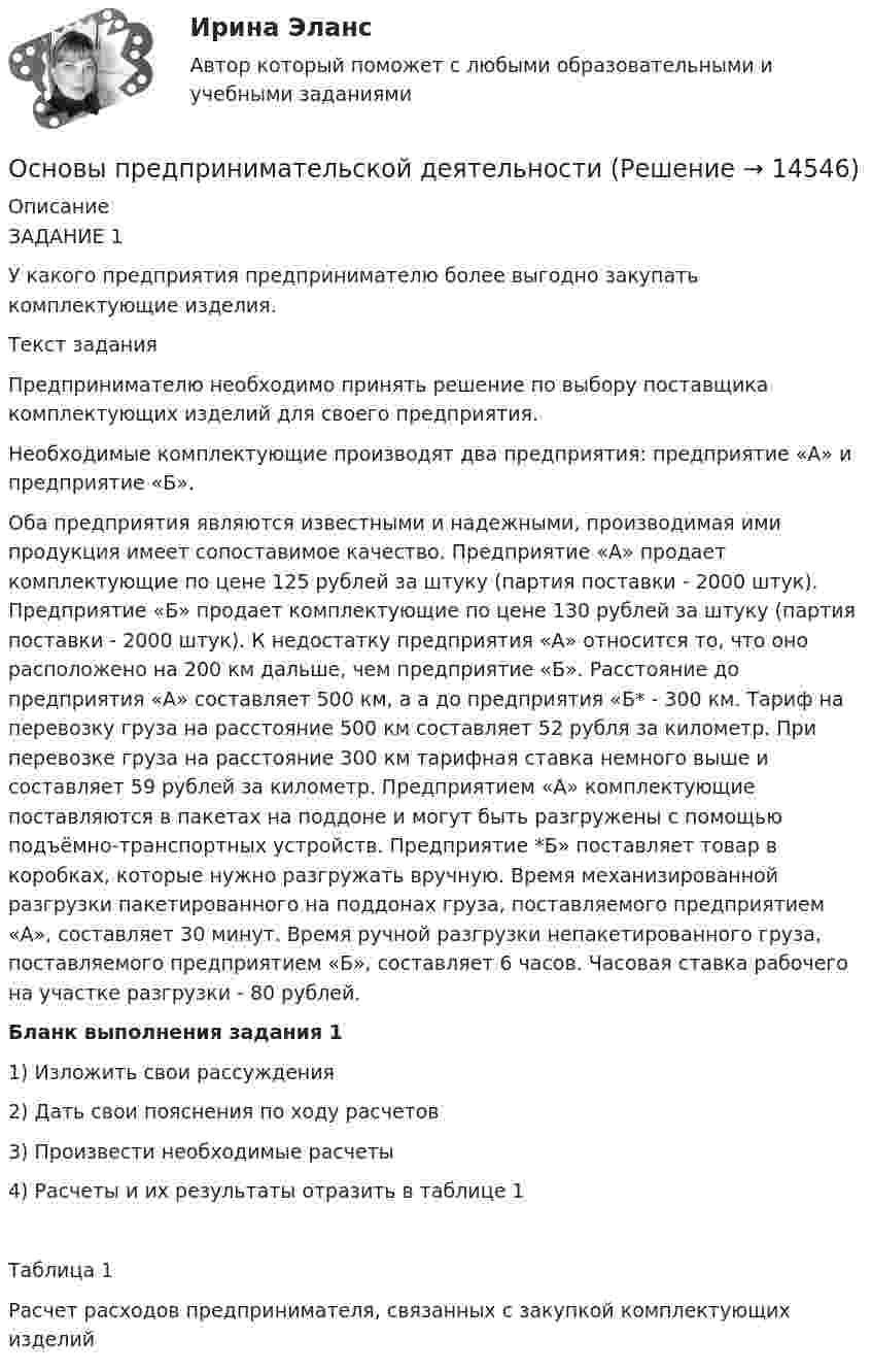      
          Описание
          	ЗАДАНИЕ 1	У какого предприятия предпринимателю более выгодно закупать комплектующие изделия.	Текст задания	Предпринимателю необходимо принять решение по выбору поставщика комплектующих изделий для своего предприятия.	Необходимые комплектующие производят два предприятия: предприятие «А» и предприятие «Б».	Оба предприятия являются известными и надежными, производимая ими продукция имеет сопоставимое качество. Предприятие «А» продает комплектующие по цене 125 рублей за штуку (партия поставки - 2000 штук). Предприятие «Б» продает комплектующие по цене 130 рублей за штуку (партия поставки - 2000 штук). К недостатку предприятия «А» относится то, что оно расположено на 200 км дальше, чем предприятие «Б». Расстояние до предприятия «А» составляет 500 км, а а до предприятия «Б* - 300 км. Тариф на перевозку груза на расстояние 500 км составляет 52 рубля за километр. При перевозке груза на расстояние 300 км тарифная ставка немного выше и составляет 59 рублей за километр. Предприятием «А» комплектующие поставляются в пакетах на поддоне и могут быть разгружены с помощью подъёмно-транспортных устройств. Предприятие *Б» поставляет товар в коробках, которые нужно разгружать вручную. Время механизированной разгрузки пакетированного на поддонах груза, поставляемого предприятием «А», составляет 30 минут. Время ручной разгрузки непакетированного груза, поставляемого предприятием «Б», составляет 6 часов. Часовая ставка рабочего на участке разгрузки - 80 рублей.     Бланк выполнения задания 1	1) Изложить свои рассуждения	2) Дать свои пояснения по ходу расчетов	3) Произвести необходимые расчеты	4) Расчеты и их результаты отразить в таблице 1	Таблица 1	Расчет расходов предпринимателя, связанных с закупкой комплектующих изделий  
            
            
            Основы предпринимательской деятельностиОсновы предпринимательской деятельностиОсновы предпринимательской деятельностиОсновы предпринимательской деятельностиОсновы предпринимательской деятельности Основы предпринимательской деятельности 4к2с. Итоговый тест. (КСУ)Основы предпринимательской деятельности (вариант 3)💯 Основы права (ответы на тест Синергия / МОИ / МТИ / МосАП, октябрь 2023)💯 Основы права (правильные ответы на тест Синергия / МОИ / МТИ / МосАП)Основы права (Правоведение) (тест с ответами Синергия/МОИ/МТИ/МосАП)Основы права Синергия МТИ МОСАП Ответы на итоговый тестОсновы права тест ответы на вопросы СинергияОсновы права. Тест Синергия. Ответы на тест. 90 из 100Основы права (тест с ответами ММА)