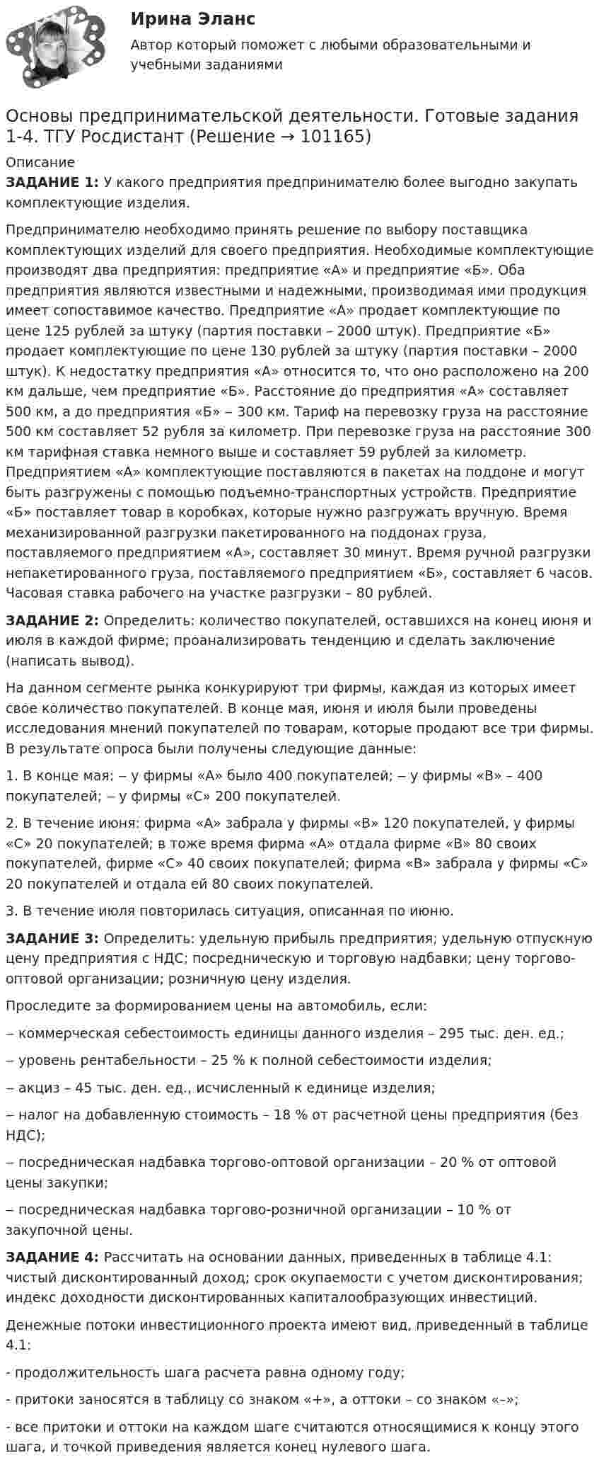      
            Описание
            ЗАДАНИЕ 1: У какого предприятия предпринимателю более выгодно закупать комплектующие изделия.Предпринимателю необходимо принять решение по выбору поставщика комплектующих изделий для своего предприятия. Необходимые комплектующие производят два предприятия: предприятие «А» и предприятие «Б». Оба предприятия являются известными и надежными, производимая ими продукция имеет сопоставимое качество. Предприятие «А» продает комплектующие по цене 125 рублей за штуку (партия поставки – 2000 штук). Предприятие «Б» продает комплектующие по цене 130 рублей за штуку (партия поставки – 2000 штук). К недостатку предприятия «А» относится то, что оно расположено на 200 км дальше, чем предприятие «Б». Расстояние до предприятия «А» составляет 500 км, а до предприятия «Б» ‒ 300 км. Тариф на перевозку груза на расстояние 500 км составляет 52 рубля за километр. При перевозке груза на расстояние 300 км тарифная ставка немного выше и составляет 59 рублей за километр. Предприятием «А» комплектующие поставляются в пакетах на поддоне и могут быть разгружены с помощью подъемно-транспортных устройств. Предприятие «Б» поставляет товар в коробках, которые нужно разгружать вручную. Время механизированной разгрузки пакетированного на поддонах груза, поставляемого предприятием «А», составляет 30 минут. Время ручной разгрузки непакетированного груза, поставляемого предприятием «Б», составляет 6 часов. Часовая ставка рабочего на участке разгрузки – 80 рублей.ЗАДАНИЕ 2: Определить: количество покупателей, оставшихся на конец июня и июля в каждой фирме; проанализировать тенденцию и сделать заключение (написать вывод).На данном сегменте рынка конкурируют три фирмы, каждая из которых имеет свое количество покупателей. В конце мая, июня и июля были проведены исследования мнений покупателей по товарам, которые продают все три фирмы. В результате опроса были получены следующие данные:1. В конце мая: ‒ у фирмы «А» было 400 покупателей; ‒ у фирмы «В» – 400 покупателей; ‒ у фирмы «С» 200 покупателей.2. В течение июня: фирма «А» забрала у фирмы «В» 120 покупателей, у фирмы «С» 20 покупателей; в тоже время фирма «А» отдала фирме «В» 80 своих покупателей, фирме «С» 40 своих покупателей; фирма «В» забрала у фирмы «С» 20 покупателей и отдала ей 80 своих покупателей.3. В течение июля повторилась ситуация, описанная по июню. ЗАДАНИЕ 3: Определить: удельную прибыль предприятия; удельную отпускную цену предприятия с НДС; посредническую и торговую надбавки; цену торгово-оптовой организации; розничную цену изделия.Проследите за формированием цены на автомобиль, если: ‒ коммерческая себестоимость единицы данного изделия – 295 тыс. ден. ед.; ‒ уровень рентабельности – 25 % к полной себестоимости изделия; ‒ акциз – 45 тыс. ден. ед., исчисленный к единице изделия; ‒ налог на добавленную стоимость – 18 % от расчетной цены предприятия (без НДС);‒ посредническая надбавка торгово-оптовой организации – 20 % от оптовой цены закупки;‒ посредническая надбавка торгово-розничной организации – 10 % от закупочной цены.ЗАДАНИЕ 4: Рассчитать на основании данных, приведенных в таблице 4.1: чистый дисконтированный доход; срок окупаемости с учетом дисконтирования; индекс доходности дисконтированных капиталообразующих инвестиций.Денежные потоки инвестиционного проекта имеют вид, приведенный в таблице 4.1:- продолжительность шага расчета равна одному году;- притоки заносятся в таблицу со знаком «+», а оттоки – со знаком «–»; - все притоки и оттоки на каждом шаге считаются относящимися к концу этого шага, и точкой приведения является конец нулевого шага.   
            
            
            Основы предпринимательской деятельности (вариант 3)Основы предпринимательской деятельности. Готовые задания 1-4. ТГУ РосдистантОсновы предпринимательской деятельности - Контрольная работа №2.- Вариант №2 Основы предпринимательской деятельности» на тему: ПРОЦЕСС СОЗДАНИЯ СОБСТВЕННОГО БИЗНЕСАОсновы предпринимательской деятельности (основы бизнеса) 4 семестр, 100б. Синергия, МосАП, МОИ, МТИ.Основы предпринимательской деятельности (тест с ответами КОЛЛЕДЖ Синергия/МОИ/ МТИ /МОСАП)Основы предпринимательстваОсновы права (тест с ответами ММА)Основы права (тест с ответами Синергия/МОИ/ МТИ /МОСАП)Основы предпринимательской деятельностиОсновы предпринимательской деятельностиОсновы предпринимательской деятельностиОсновы предпринимательской деятельностиОсновы предпринимательской деятельности 