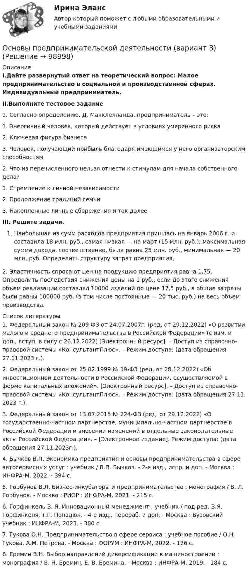      
            Описание
            I.Дайте развернутый ответ на теоретический вопрос: Малое предпринимательство в социальной и производственной сферах. Индивидуальный предприниматель.II.Выполните тестовое задание1. Согласно определению, Д. Макклелланда, предприниматель – это:1.     Энергичный человек, который действует в условиях умеренного риска2.     Ключевая фигура бизнеса3.     Человек, получающий прибыль благодаря имеющимся у него организаторским способностям2. Что из перечисленного нельзя отнести к стимулам для начала собственного дела?1.     Стремление к личной независимости2.     Продолжение традиций семьи3.     Накопленные личные сбережения и так далееIII. Решите задачи. Наибольшая из сумм расходов предприятия пришлась на январь 2006 г. и составила 18 млн. руб., самая низкая — на март (15 млн. руб.); максимальная сумма дохода, соответственно, была равна 25 млн. руб., минимальная — 20 млн. руб. Определить структуру затрат предприятия.2. Эластичность спроса от цен на продукцию предприятия равна 1,75. Определить последствия снижения цены на 1 руб., если до этого снижения объем реализации составлял 10000 изделий по цене 17,5 руб., а общие затраты были равны 100000 руб. (в том числе постоянные — 20 тыс. руб.) на весь объем производства.  
            Список литературы
            	1. Федеральный закон № 209-ФЗ от 24.07.2007г. (ред. от 29.12.2022) «О развитии малого и среднего предпринимательства в Российской Федерации» (с изм. и доп., вступ. в силу с 26.12.2022) [Электронный ресурс]. – Доступ из справочно-правовой системы «КонсультантПлюс». – Режим доступа:  (дата обращения 27.11.2023 г.).	2. Федеральный закон от 25.02.1999 № 39-ФЗ (ред. от 28.12.2022) «Об инвестиционной деятельности в Российской Федерации, осуществляемой в форме капитальных вложений». [Электронный ресурс]. – Доступ из справочно-правовой системы «КонсультантПлюс». – Режим доступа:  (дата обращения 27.11. 2023 г.).	3. Федеральный закон от 13.07.2015 № 224-ФЗ (ред. от 29.12.2022) «О государственно-частном партнерстве, муниципально-частном партнерстве в Российской Федерации и внесении изменений в отдельные законодательные акты Российской Федерации». – [Электронное издание]. Режим доступа:  (дата обращения 27.11.2023г.).	4. Бычков В.П. Экономика предприятия и основы предпринимательства в сфере автосервисных услуг : учебник / В.П. Бычков. - 2-е изд., испр. и доп. - Москва : ИНФРА-М, 2022. - 394 с.	5. Горбунов В.Л. Бизнес-инкубаторы и предпринимательство : монография / В. Л. Горбунов. - Москва : РИОР : ИНФРА-М, 2021. - 215 с.	6. Горфинкель В. Я. Инновационный менеджмент : учебник / под ред. В.Я. Горфинкеля, Т.Г. Попадюк. - 4-е изд., перераб. и доп. - Москва : Вузовский учебник : ИНФРА-М, 2023. - 380 с.	7. Гукова О.Н. Предпринимательство в сфере сервиса : учебное пособие / О.Н. Гукова, А.М. Петрова. - Москва : ФОРУМ : ИНФРА-М, 2022. - 176 с.	8. Еремин В.Н. Выбор направлений диверсификации в машиностроении : монография / В. Н. Еремин, Е. В. Еремина. - Москва : ИНФРА-М, 2019. - 184 с. 
            
            
            Основы предпринимательской деятельности 4к2с. Итоговый тест. (КСУ)Основы предпринимательской деятельности (вариант 3)Основы предпринимательской деятельности. Готовые задания 1-4. ТГУ РосдистантОсновы предпринимательской деятельности - Контрольная работа №2.- Вариант №2 Основы предпринимательской деятельности» на тему: ПРОЦЕСС СОЗДАНИЯ СОБСТВЕННОГО БИЗНЕСАОсновы предпринимательской деятельности (основы бизнеса) 4 семестр, 100б. Синергия, МосАП, МОИ, МТИ.Основы предпринимательской деятельности (тест с ответами КОЛЛЕДЖ Синергия/МОИ/ МТИ /МОСАП)Основы права. Тест Синергия. Ответы на тест. 90 из 100Основы права (тест с ответами ММА)Основы права (тест с ответами Синергия/МОИ/ МТИ /МОСАП)Основы предпринимательской деятельностиОсновы предпринимательской деятельностиОсновы предпринимательской деятельностиОсновы предпринимательской деятельности