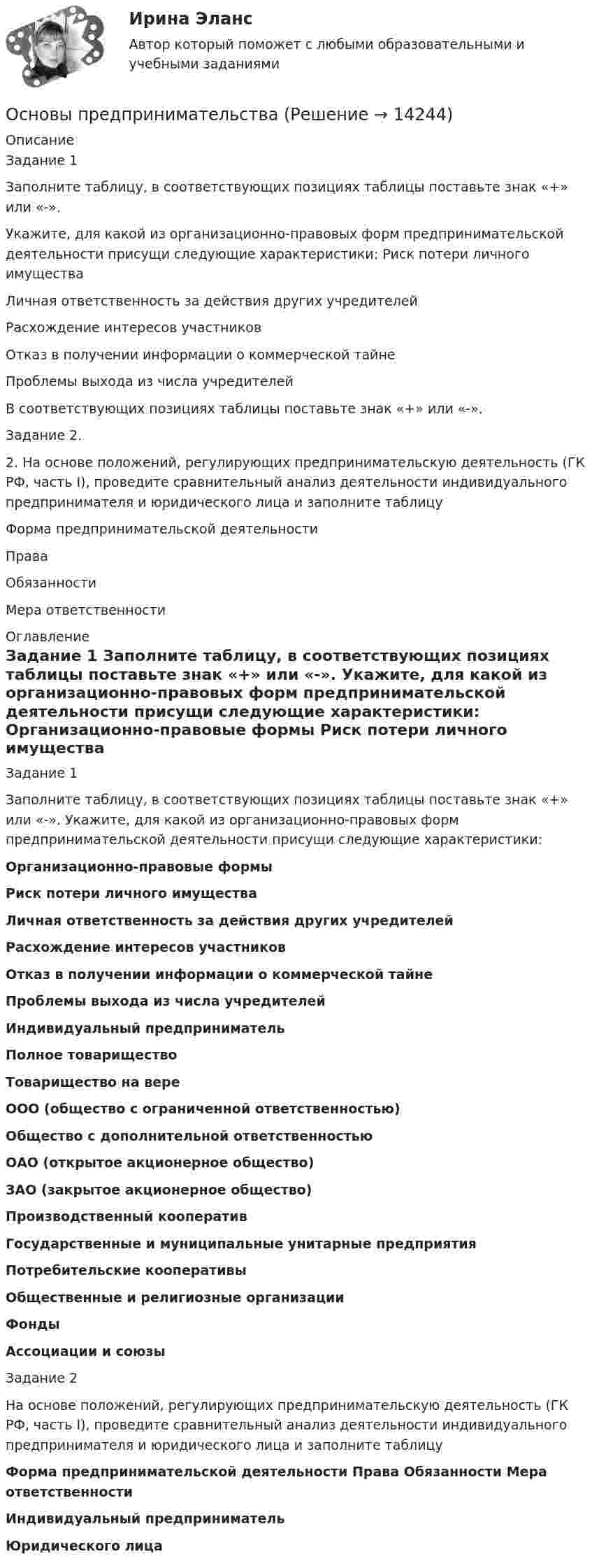      
          Описание
          Задание 1Заполните таблицу, в соответствующих позициях таблицы поставьте знак «+» или «-».Укажите, для какой из организационно-правовых форм предпринимательской деятельности присущи следующие характеристики: Риск потери личного имуществаЛичная ответственность за действия других учредителейРасхождение интересов участниковОтказ в получении информации о коммерческой тайнеПроблемы выхода из числа учредителейВ соответствующих позициях таблицы поставьте знак «+» или «-».Задание 2.2. На основе положений, регулирующих предпринимательскую деятельность (ГК РФ, часть I), проведите сравнительный анализ деятельности индивидуального предпринимателя и юридического лица и заполните таблицуФорма предпринимательской деятельностиПраваОбязанностиМера ответственности 
          Оглавление
          Задание 1 	Заполните таблицу, в соответствующих позициях таблицы поставьте знак «+» или «-». Укажите, для какой из организационно-правовых форм предпринимательской деятельности присущи следующие характеристики:  Организационно-правовые формы Риск потери личного имущества  Личная ответственность за действия других учредителей  Расхождение интересов участников  Отказ в получении информации о коммерческой тайне  Проблемы выхода из числа учредителей  Индивидуальный предприниматель Полное товарищество Товарищество на вере ООО (общество с ограниченной ответственностью) Общество с дополнительной ответственностью ОАО (открытое акционерное общество) ЗАО (закрытое акционерное общество) Производственный кооператив Государственные и муниципальные унитарные предприятия Потребительские кооперативы Общественные и религиозные организации Фонды Ассоциации и союзы  Задание 2		На основе положений, регулирующих предпринимательскую деятельность (ГК РФ, часть I), проведите сравнительный анализ деятельности индивидуального предпринимателя и юридического лица и заполните таблицу Форма предпринимательской деятельности  Права  Обязанности  Мера ответственности  Индивидуальный предприниматель Юридического лица    
            
            
            Основы предпринимательстваОсновы предпринимательства✅ Основы предпринимательства 34 вопроса СИНЕРГИЯ МТИ 2022💯 Основы предпринимательства [4 темы] (все ответы на тест Синергия / МТИ / МосАП, сентябрь 2022)Основы предпринимательства. Вариант 5. НГУЭУ.Основы предпринимательства. Вариант 9. НГУЭУ.Основы предпринимательства// ИМЭСОсновы предпринимательской деятельности 4к2с. Итоговый тест. (КСУ)Основы предпринимательской деятельности (вариант 3)Основы предпринимательской деятельности. Готовые задания 1-4. ТГУ РосдистантОсновы предпринимательской деятельности - Контрольная работа №2.- Вариант №2 Основы предпринимательской деятельности» на тему: ПРОЦЕСС СОЗДАНИЯ СОБСТВЕННОГО БИЗНЕСАОсновы предпринимательской деятельности (основы бизнеса) 4 семестр, 100б. Синергия, МосАП, МОИ, МТИ.Основы предпринимательской деятельности (тест с ответами КОЛЛЕДЖ Синергия/МОИ/ МТИ /МОСАП)